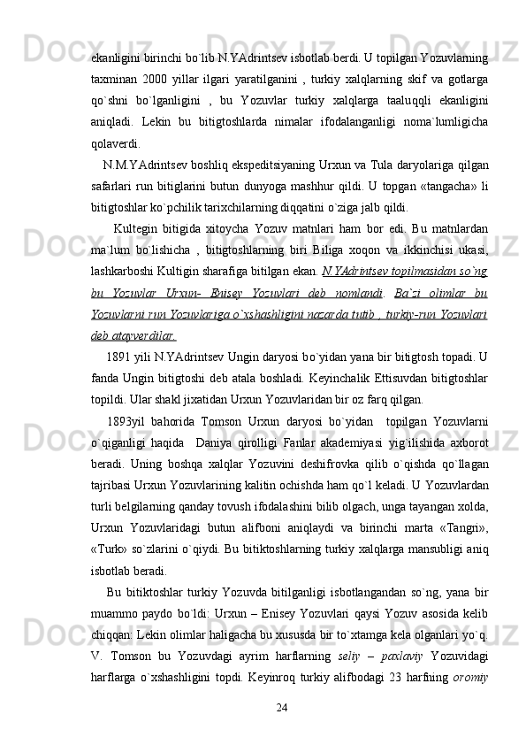 ekanligini birinchi bo`lib N.YAdrintsev isbotlab berdi. U topilgan Yozuvlarning
taxminan   2000   yillar   ilgari   yaratilganini   ,   turkiy   xalqlarning   skif   va   gotlarga
qo` shni   bo`lganligini   ,   bu   Yozuvlar   turkiy   xalqlarga   taalu qq li   ekanligini
aniqladi.   Lekin   bu   bitigtoshlarda   nimalar   ifodalanganligi   noma`lumligicha
q olaverdi.
     N.M.YAdrintsev boshliq ekspeditsiyaning Urxun va Tula daryolariga   q ilgan
safarlari   run   bitiglarini   butun   dun yo ga   mash h ur   q ildi.   U   topgan   «tangacha»   li
bitigtoshlar ko`pchilik tarixchilarning di qq atini o`ziga jalb  q ildi.
        Kult e gin   bitigida   xitoycha   Yozuv   matnlari   ham   bor   edi.   Bu   matnlardan
ma`lum   bo`lishicha   ,   bitigtoshlarning   biri   Biliga   xoqon   va   ikkinchisi   ukasi,
lashkarboshi Kultigin sharafiga bitilgan ekan.  N.YAdrintsev topilmasidan so`ng
bu   Yozuvlar   Urxun-   Enisey   Yozuvlari   deb   nomlandi .   Ba`zi   olimlar   bu
Yozuvlarni run Yozuvlariga      o`    xshashligini nazarda t    u   tib , turkiy-run Yozuvlari   
deb atayverdilar.
     1891 yili N.YAdrintsev Ungin daryosi b o` yidan yana bir bitigtosh topadi. U
fanda   Ungin   bitigtoshi   deb   atala   boshladi.   Keyinchalik   Ettisuvdan   bitigtoshlar
topildi. Ular shakl jixatidan Urxun Yozuvlaridan bir oz far q   q ilgan.
1893yil   ba h orida   Tomson   Urxun   daryosi   b o` yidan     topilgan   Yozuvlarni
o`q iganligi   haqida     Daniya   q irolligi   Fanlar   akademiyasi   yi g` ilishida   axborot
ber a di.   U ning   boshqa   xalqlar   Yozuvini   deshifrovka   q ilib   o`qishda   qo`llagan
tajribasi  U rxun Yozuvlarining kalitin ochishda ham  qo` l kel a di. U Yozuvlardan
turli belgilarning qanday tovush ifodalashini bilib olgach, unga tayangan xolda,
Urxun   Yozuvlaridagi   butun   alifboni   aniqla y di   va   birinchi   marta   «Tangri»,
«Turk» so`zlarini   o`q i y di. Bu bitiktoshlarning turkiy xalqlarga mansubligi aniq
isbot lab beradi.
Bu   bitiktoshlar   turkiy   Yozuvda   bitilganligi   isbotlangandan   so`ng,   yana   bir
muammo   paydo   bo`ldi:   Urxun   –   Enisey   Yozuvlari   qaysi   Yozuv   asosida   kelib
chiqqan: Lekin olimlar haligacha bu xususda bir to`xtamga kela olganlari yo`q.
V.   Tomson   bu   Yozuvdagi   ayrim   harflarning   seliy   –   paxlaviy   Yozuvidagi
harflarga   o`xshashligini   topdi.   Keyinroq   turkiy   alifbodagi   23   harfning   oromiy
24 