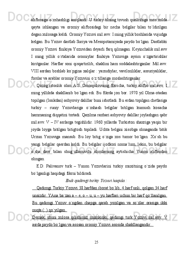 alifbosiga o`xshashligi aniqlandi. U turkiy tilning tovush qurilishiga mos xolda
qayta   ishlangan   va   oromiy   alifbosidagi   bir   necha   belgilar   bilan   to`ldirilgan
degan xulosaga keldi. Oromiy Yozuvi mil.avv. I ming yillik boshlarida vujudga
kelgan. Bu Yozuv dastlab Suriya va Mesopotamiyada paydo bo`lgan. Dastlabki
oromiy Yozuvi finikiya Yozuvidan deyarli farq qilmagan. Keyinchalik mil.avv
I   ming   yillik   o`rtalarida   oromiylar   finikiya   Yozuviga   ayrim   o`zgartirishlar
kiritganlar. Harflar soni qisqartirilib, shaklini ham soddalashtirganlar. Mil.avv.
VIII asrdan boshlab ko`pgina xalqlar : yaxudiylar, vavilonliklar, assuriyaliklar,
forslar va arablar oromiy Yozuvini o`z tillariga moslashtirganlar. 
Qozog`istonlik   olim   A.S.   Omonjulovning   fikricha,   turkiy   alifbo   mil.avv.   I
ming yillikda shakllanib bo`lgan edi.   Bu fikrda jon bor. 1970 yil Olma-otadan
topilgan (Issikdan) ashyoviy dalillar buni isbotladi. Bu erdan topilgan chetlariga
turkiy   –   runiy   Yozuvlariga   o` xshash   belgilar   bitilgan   kumush   kosacha
hammaning di qq atini tortadi.  Q azilma raxbari ashyoviy dalillar joylashgan  q abr
mil.avv.   V   –   IV   asrlarga tegishlidir. 1960 yillarda Turkiston shaxriga yaqin bir
joyda   loyga   bitilgan   bitigtosh   topiladi.   Uchta   belgini   xisobga   olmaganda   bitik
Urxun   Yozuviga   mansub.   Bu   loy   bitig   o`ziga   xos   tumor   bo`lgan.   X o` sh   bu
yangi belgilar   q aerdan keldi. Bu belgilar ijodkori noma`lum, lekin, bu belgilar
o`sha   davr   bilan   shu g` ullanuvchi   olimlarning   aytishicha   Yunon   alifbsidan
olingan. 
E.D.   Palivanov   turk   –   Yunon   Yozuvlarini   turkiy   muxitning   o`zida   paydo
bo`lganligi haqidagi fikr ni bildiradi.  
Endi qadimgi turkiy Yozuvi haqida :
        Qadimgi Turkiy Yozuvi 38 harfdan iborat bo`lib, 4 harf unli,     q   olgan 34 harf   
unsizdir. YAna ba`zan a – e, o – u, u – yu harflari uchun bir harf qo`llanilgan.
Bu   qadimgi   Yozuv      o`    ngdan   chapga   qarab   yozilgan   va   so`zlar   orasiga   ikki   
nu    q   ta (: )     qo`    yilgan.    
Demak,   shuni   xulosa   qilishimiz   mumkinki,   qadimgi   turk   Yozuvi   mil.avv.      V   
asrda paydo bo`lgan va asosan oromiy Yozuvi asosida shakllangandir.  
25 