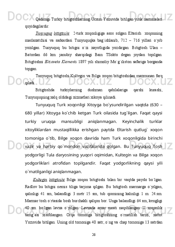 Qadimgi Turkiy bitigtoshlarning Urxun Yozuvida bitilgan yirik namunalari
quyidagilardir. 
Tunyuquq   bitigtoshi     2-turk   xoqonligiga   asos   solgan   Eltarish     xoqonning
maslaxatchisi   va   sarkardasi   Tunyuquqka   bag`ishlanib,   712   –   716   yillari   o`yib
yozilgan.   Tunyuquq   bu   bitigni   o`zi   xayotligida   yozdirgan.   Bitigtosh   Ulan   –
Batordan   66   km.   janubiy   sharqidagi   Bain   TSokto   degan   joydan   topilgan.
Bitigtoshni   Elizaveta Klements   1897 yili shimoliy Mo`g`iliston safariga borganda
topgan. 
Tunyuquq bitigtoshi Kultegin va Bilga xoqon bitigtoshidan mazmunan farq
qiladi. 
Bitigtoshda   turkiylarning   dushman   qabilalariga   qarshi   kurashi,
Tunyuquqning xalq oldidagi xizmatlari xikoya qilinadi.
Tunyuquq   Turk   xoqonligi   Xitoyga   bo`ysundirilgan   vaqtda   (630   –
680   yillar)   Xitoyga   ko`chib   ketgan   Turk   oilasida   tug`ilgan.   Faqat   qaysi
turkiy   uruqqa   mansubligi   aniqlanmagan.   Keyinchalik   turklar
xitoyliklardan   mustaqillikka   erishgan   paytda   Eltarish   qutlug`   xoqon
tomoniga   o`tib,   Bilge   xoqon   davrida   ham   Turk   xoqonligida   birinchi
vazir   va   harbiy   qo`mondon   vazifalarida   qolgan.   Bu   Tunyuquq   Tosh
yodgorligi   Tula   daryosining   yuqori   oqimidan,   Kultegin   va   Bilga   xoqon
yodgorliklari   atrofidan   topilgandir.   Faqat   yodgorlikning   qaysi   yili
o`rnatilganligi aniqlanmagan.
        Kultegin   bitigtoshi   Bilga   xoqon   bitigtoshi   bilan   bir   vaqtda   paydo   bo`lgan.
Radlov   bu   bitigni   nemis   tiliga   tarjima   qilgan.   Bu   bitigtosh   marmarga   o`yilgan,
qalinligi   41   sm,   balandligi   3   metr   15   sm,   tub   qismining   kalinligi   1   m.   24.sm.
Marmar tosh o`rtasida bosh burchakli qalqon bor. Unga balandligi 64 sm, kengligi
40   sm.   bo`lgan   lavxa   o`yilgan.   Lavxada   arxar   surati   naqshlangan.   U   xoqonlik
tamg`asi   xisoblangan.   Orqa   tomonga   bitigtoshning   o`rnatilish   tarixi,   xattot
Yozuvida bitilgan. Uning old tomoniga 40 satr, o`ng va chap tomoniga 13 satrdan
26 