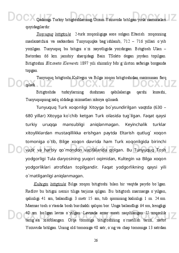 Qadimgi Turkiy bitigtoshlarning Urxun Yozuvida bitilgan yirik namunalari
quyidagilardir. 
Tunyuquq   bitigtoshi     2-turk   xoqonligiga   asos   solgan   Eltarish     xoqonning
maslaxatchisi   va   sarkardasi   Tunyuquqka   bag`ishlanib,   712   –   716   yillari   o`yib
yozilgan.   Tunyuquq   bu   bitigni   o`zi   xayotligida   yozdirgan.   Bitigtosh   Ulan   –
Batordan   66   km.   janubiy   sharqidagi   Bain   TSokto   degan   joydan   topilgan.
Bitigtoshni   Elizaveta Klements   1897 yili shimoliy Mo`g`iliston safariga borganda
topgan. 
Tunyuquq bitigtoshi Kultegin va Bilga xoqon bitigtoshidan mazmunan farq
qiladi. 
Bitigtoshda   turkiylarning   dushman   qabilalariga   qarshi   kurashi,
Tunyuquqning xalq oldidagi xizmatlari xikoya qilinadi.
Tunyuquq   Turk   xoqonligi   Xitoyga   bo`ysundirilgan   vaqtda   (630   –
680   yillar)   Xitoyga   ko`chib   ketgan   Turk   oilasida   tug`ilgan.   Faqat   qaysi
turkiy   uruqqa   mansubligi   aniqlanmagan.   Keyinchalik   turklar
xitoyliklardan   mustaqillikka   erishgan   paytda   Eltarish   qutlug`   xoqon
tomoniga   o`tib,   Bilge   xoqon   davrida   ham   Turk   xoqonligida   birinchi
vazir   va   harbiy   qo`mondon   vazifalarida   qolgan.   Bu   Tunyuquq   Tosh
yodgorligi   Tula   daryosining   yuqori   oqimidan,   Kultegin   va   Bilga   xoqon
yodgorliklari   atrofidan   topilgandir.   Faqat   yodgorlikning   qaysi   yili
o`rnatilganligi aniqlanmagan.
        Kultegin   bitigtoshi   Bilga   xoqon   bitigtoshi   bilan   bir   vaqtda   paydo   bo`lgan.
Radlov   bu   bitigni   nemis   tiliga   tarjima   qilgan.   Bu   bitigtosh   marmarga   o`yilgan,
qalinligi   41   sm,   balandligi   3   metr   15   sm,   tub   qismining   kalinligi   1   m.   24.sm.
Marmar tosh o`rtasida bosh burchakli qalqon bor. Unga balandligi 64 sm, kengligi
40   sm.   bo`lgan   lavxa   o`yilgan.   Lavxada   arxar   surati   naqshlangan.   U   xoqonlik
tamg`asi   xisoblangan.   Orqa   tomonga   bitigtoshning   o`rnatilish   tarixi,   xattot
Yozuvida bitilgan. Uning old tomoniga 40 satr, o`ng va chap tomoniga 13 satrdan
26