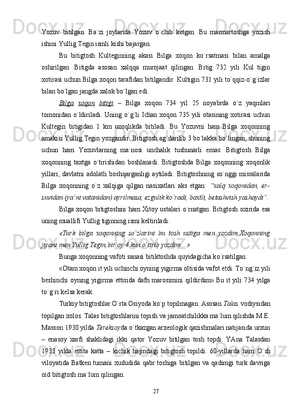 Yozuv   bitilgan.   Ba`zi   joylarida   Yozuv   o`chib   ketgan.   Bu   marmartoshga   yozish
ishini Yullig Tegin ismli kishi bajargan.
Bu   bitigtosh   Kulteginning   akasi   Bilga   xoqon   ko`rsatmasi   bilan   amalga
oshirilgan.   Bitigda   asosan   xalqqa   murojaat   qilingan.   Bitig   732   yili   Kul   tigin
xotirasi uchun Bilga xoqon tarafidan bitilgandir. Kultigin 731 yili to`qqiz-o`g`izlar
bilan bo`lgan jangda xalok bo`lgan edi. 
Bilga   xoqon   bitigi   –   Bilga   xoqon   734   yil   25   noyabrda   o`z   yaqinlari
tomonidan o`ldiriladi. Uning o`g`li  Ichan  xoqon 735 yili  otasining  xotirasi  uchun
Kultegin   bitigidan   1   km   uzoqlikda   bitiladi.   Bu   Yozuvni   ham   Bilga   xoqonning
amakisi Yullig Tegin yozgandir. Bitigtosh ag`darilib 3 bo`lakka bo`lingan, shuning
uchun   ham   Yozuvlarning   ma`nosi   unchalik   tushunarli   emas.   Bitigtosh   Bilga
xoqonning   taxtga   o`tirishidan   boshlanadi.   Bitigtoshda   Bilga   xoqonning   xoqonlik
yillari, davlatni  adolatli  boshqarganligi  aytiladi. Bitigtoshning so`nggi misralarida
Bilga   xoqonning   o`z   xalqiga   qilgan   nasixatlari   aks   etgan:   “xalq   xoqonidan,   er-
suvidan (ya`ni vatanidan) ayrilmasa, ezgulik ko`radi, baxtli, betashvish yashaydi”.
Bilga xoqon bitigtoshini ham Xitoy ustalari   o` rnatgan. Bitigtosh oxirida esa
uning muallifi Yullig tiginning ismi keltirila d i:
«Turk   bilga   xoqonning   so`zlarini   bu   tosh   ustiga   men   yozdim , Xoqonning
jiyani men Yullig  Te gin ,b ir oy 4 kun o`tirib yozdim…»
Bunga xoqonning vafoti sanasi bitiktoshda  q uyidagicha k o` rsatilgan:
«Otam xoqon it yili uchinchi oyning yigirma o l tisida vafot etdi. T o` n g` iz yili
beshinchi  oyning yigirma ettisida dafn marosimini   q ildirdim».Bu it  yili 734 yilga
to`g`ri kel s a  kerak . 
Turkiy bitigtoshlar O`rta Osiyoda ko`p topilmagan. Asosan  Talas  vodiysidan
topilgan xolos. Talas bitigtoshlarini topish va jamoatchilikka ma`lum qilishda M.E.
Masson 1930 yilda  Tereksoy da o`tkazgan arxeologik qazishmalari natijasida urxun
–   enasoy   xarfi   shaklidagi   ikki   qator   Yozuv   bitilgan   tosh   topdi.   YAna   Talasdan
1933   yilda   ettita   katta   –   kichi k   h ajmdagi   bitigtosh   topildi.   60-yillarda   ham   O` sh
viloyatida Batken tumani  xududida   q abr  toshiga  bitilgan va qadimgi  turk davriga
oid bitigtosh ma`lum  q ilingan.
27 