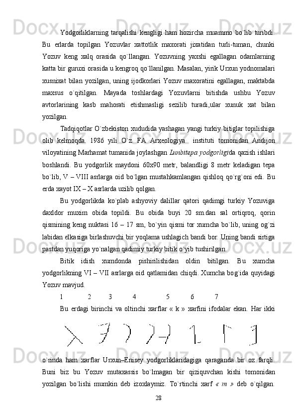 Yodgorliklarning   tar q alishi   kengligi   ham   hozircha   muammo   bo`lib   turibdi.
Bu   erlarda   topilgan   Yozuvlar   xattotlik   maxorati   jixatidan   turli-tuman,   chunki
Yozuv   keng   xal q   orasida   qo`llangan.   Yozuvning   yaxshi   egallagan   odamlarning
katta bir guruxi orasida u kengro q  qo`llanilgan. Masalan, yirik  U rxun yodnomalari
xusnixat  bilan  yozilgan,  uning  ijodkorlari  Yozuv   maxoratini  egallagan,   maktabda
maxsus   o`q itilgan.   Maya da   to shlar dagi   Yozuv lar ni   bitishda   ushbu   Yozuv
avtorlarining   kasb   ma h orati   etishmasligi   sezilib   turadi ,u lar   xunuk   xat   bilan
yozilgan. 
Tadqiqotlar O`zbekiston xududida yashagan yangi turkiy bitiglar topilishiga
olib   kelmo q da.   1986   yili   O`z.   FA   Arxeologiya     instit u ti   tomonidan   Andijon
viloyatining Marhamat tumanida joylashgan   Lunbitepa yodgorligi da   q azish ishlari
boshlandi.   Bu   yodgorlik   maydoni   60x90   metr,   balandligi   8   metr   keladigan   tepa
bo`lib,   V   –   VIII   asrlarga oid bo`lgan musta h kamlangan   q ishlo q   qo` r g` oni edi. Bu
erda xayot  IX  –  X  asrlarda  u zilib  q olgan.
Bu   yodgorlikda   ko`plab   ashyoviy   dalillar   qatori   qadimgi   turkiy   Yozuviga
daxldor   muxim   obida   topildi.   Bu   obida   buyi   20   sm.dan   sal   orti q ro q ,   q orin
qismining keng nuktasi  16 – 17 sm, b o` yin qismi  tor  xumcha  bo`lib, uning o g` zi
labidan elkasiga birlashuvchi bir yo q lama ushlagich bandi bor. Uning bandi sirtiga
pastdan yu q origa y o` nalgan  q adimiy turkiy bitik  o` yib tushirilgan. 
Bitik   idish   xumdonda   pishirilishidan   oldin   bitilgan.   Bu   xumcha
yodgorlikning   VI   –   VII   asrlarga oid   q atlamidan chiqdi. Xumcha bo g` ida   q uyidagi
Yozuv mavjud.
          1                2            3              4                   5              6              7
Bu   erdagi   birinchi   va   oltinchi   xarflar   «   k   »   xarfini   ifodalar   ekan.   H ar   ikki
o` rinda   ham   xarflar   U rxun– E nisey   yodgorliklaridagiga   q araganda   bir   oz   far q li.
Buni   biz   bu   Yozuv   m u taxassis   bo`lmagan   bir   q izi q uvchan   kishi   tomonidan
yozilgan   bo`lishi   mumkin   deb   izoxlaymiz.   T o` rtinchi   xarf   «   m   »   deb   o`qilgan.
28 