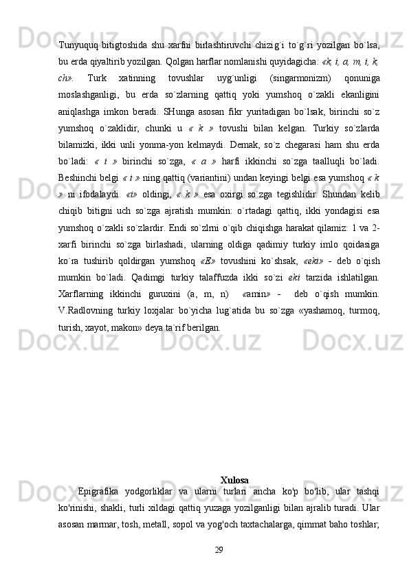 Tunyuquq   bitigtoshida   shu   xarfni   birlashtiruvchi   chizi g` i   to`g`ri   yozilgan   bo`lsa,
bu erda  q iyaltirib yozilgan.  Q olgan  h arflar nomlanishi  q uyidagicha:  «k, i, a,  m ,  i , k,
ch».   Turk   xatinning   tovushlar   uy g` unligi   (singarmonizm)   q onuniga
m o slashganligi,   bu   erda   so`zlarning   qattiq   yoki   yumshoq   o`zakli   ekanligini
aniqlashga   imkon   beradi.   SHunga   asosan   fikr   yuritadigan   bo`lsak,   birinchi   so`z
yumshoq   o`zaklidir,   chunki   u   «   k   »   tovushi   bilan   kelgan.   Turkiy   so`zlarda
bilamizki,   ikki   unli   yonma-yon   kelmaydi.   Demak,   so`z   chegarasi   ham   shu   erda
bo`ladi:   «   i   »   birinchi   so`zga,   «   a   »   h arfi   ikkinchi   so`zga   taallu q li   bo`ladi.
Beshinchi belgi   « i »  ning qattiq (variantini) undan keyingi belgi esa yumshoq  « k
»   ni   ifodalaydi.   «i»   oldingi,   «   k   »   esa   oxirgi   so`zga   tegishlidir.   Shundan   kelib
chiqib   bitigni   uch   so`zga   ajratish   mumkin:   o`rtadagi   qattiq,   ikki   yondagisi   esa
yumshoq o`zakli so`zlardir. Endi so`zlrni o`qib chiqishga harakat qilamiz: 1 va 2-
xarfi   birinchi   so`zga   birlashadi,   ularning   oldiga   qadimiy   turkiy   imlo   qoidasiga
ko`ra   tushirib   qoldirgan   yumshoq   «E»   tovushini   ko`shsak,   «eki»   -   deb   o`qish
mumkin   bo`ladi.   Qadimgi   turkiy   talaffuzda   ikki   so`zi   eki   tarzida   ishlatilgan.
Xarflarning   ikkinchi   guruxini   (a,   m,   n)     « amin »   -     deb   o`qish   mumkin.
V.Radlovning   turkiy   loxjalar   bo`yicha   lug`atida   bu   so`zga   «yashamoq,   turmoq,
turish, xayot, makon» deya ta`rif berilgan.
Xulosa
Epigrafika   yodgorliklar   va   ularni   turlari   ancha   ko'p   bo'lib,   ular   tashqi
ko'rinishi,  shakli,  turli  xildagi   qattiq yuzaga  yozilganligi  bilan  ajralib turadi. Ular
asosan marmar, tosh, metall, sopol va yog'och taxtachalarga, qimmat baho toshlar;
29 