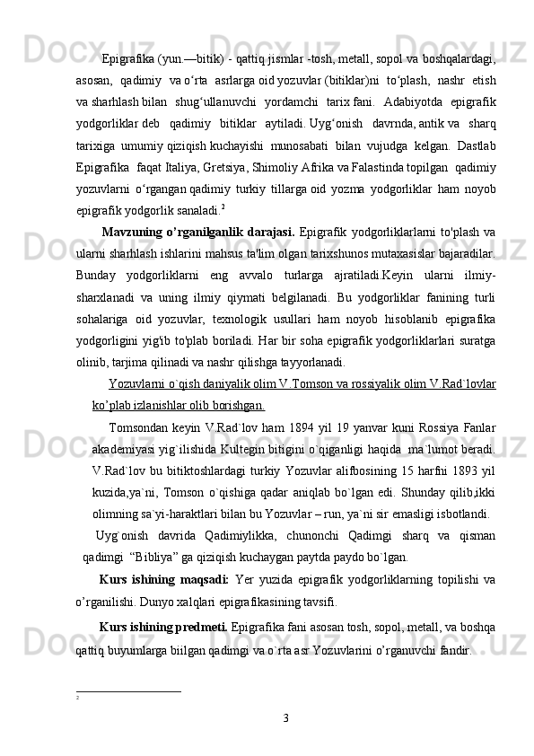 Epigrafika   ( yun. —bitik)  -   qattiq jismlar   -tosh,   metall ,   sopol   va boshqalardagi,
asosan,   qadimiy   va   o rta   asrlargaʻ   oid   yozuvlar   ( bitiklar )ni   to plash,   nashr   etish	ʻ
va   sharhlash   bilan   shug ullanuvchi   yordamchi  	
ʻ tarix   fani .   Adabiyotda   epigrafik
yodgorliklar   deb   qadimiy   bitiklar   aytiladi.   Uyg onish   davrnda	
ʻ ,   antik   va   sharq
tarixiga   umumiy   qiziqish   kuchayishi   munosabati   bilan   vujudga   kelgan.   Dastlab
E pigrafika   faqat   Italiya ,   Gretsiya ,   Shim oliy   Afrika   va   Falastinda   topilgan   qadimiy
yozuvlarni   o rgangan	
ʻ   qadimiy   turkiy   tillarga   oid   yozma   yodgorliklar   ham   noyob
epigrafik   yodgorlik   sanaladi . 2
Mavzuning  o’rganilganlik  darajasi.   Epigrafik   yodgorliklarlarni   to'plash   va
ularni sharhlash ishlarini mahsus ta'lim olgan tarixshunos mutaxasislar bajaradilar.
Bunday   yodgorliklarni   eng   avvalo   turlarga   ajratiladi.Keyin   ularni   ilmiy-
sharxlanadi   va   uning   ilmiy   qiymati   belgilanadi.   Bu   yodgorliklar   fanining   turli
sohalariga   oid   yozuvlar,   texnologik   usullari   ham   noyob   hisoblanib   epigrafika
yodgorligini yig'ib to'plab boriladi. Har bir soha epigrafik yodgorliklarlari suratga
olinib, tarjima qilinadi va nashr qilishga tayyorlanadi.
Yozuvlarni o`qish daniyalik olim V.Tomson va rossiyalik olim V.Rad`lovlar
ko’plab izlanishlar olib borishgan.
Tomsondan   keyin   V. Rad ` lov   ham   1894   yil   19   yanvar   kuni   Rossiya   Fanlar
akademiyasi yi g` ilishida Kult e gin bitigini   o`q iganligi haqida   ma`lumot beradi.
V.Rad`lov   bu   bitiktoshlardagi   turkiy   Yozuvlar   alifbosining   15   harfni   1893   yil
kuzida,ya`ni,   Tomson   o`qishiga   qadar   aniqlab   bo`lgan   edi.   Shunday   qilib,ikki
olimning sa`yi-haraktlari bilan bu Yozuvlar – run, ya`ni sir emasligi isbotlandi. 
Uyg`onish   davrida   Qadimiylikka,   chunonchi   Qadimgi   sharq   va   qisman
qadimgi  “Bibliya” ga qiziqish kuchaygan paytda paydo bo`lgan. 
Kurs   ishining   m aqsad i :   Yer   yuzida   epigrafik   yodgorliklarning   topilishi   va
o’rganilishi. Dunyo xalqlari epigrafikasining tavsifi. 
Kurs ishining predmeti.  Epigrafika fani asosan tosh, sopol, metall, va boshqa
qattiq buyumlarga biilgan qadimgi va o`rta asr Yozuvlarini o’rganuvchi fandir.
2
3