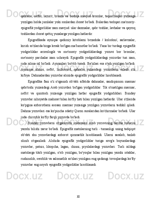 qahrabo,   nefrit,   lazurit,   bronza   va   boshqa   mavjud   bromlar,   taqinchoqlar   yuzasiga
yozilgan holda jumlalar yoki sonlardan iborat bo'ladi. Bulardan tashqari ma'moriy-
epigrafik yodgorliklar xam mavjud: ular daxmalar, qabr toshlar, lavhalar va qayroq
toshlardan iborat qattiq yuzalarga yozilgan hatlardir. 
Epigrafikada   ayniqsa   qadimiy   kitoblarni   bezashda   /   kolodon/,   sarlavxalar,
kirish so'zlarida bizga kerak bo'lgan ma'lumotlar bo'ladi. Yana bir turdagi epigrafik
yodgorliklar   arxeologik   va   me'moriy   yodgorliklardagi   yozuvi   bor   bromlar,
me'moriy   parchalar   xam   uchraydi.   Epigrafik   yodgorliklardagi   yozuvlar   turi   xam,
juda xilma-xil bo'ladi. Ayirimlari bo'rtib turadi. Ba'zilari esa o'yib yozilgan bo'ladi.
Ayiniqsa   olmos,   nefrit,   lochuvord,   qahrabo   yuzasidagi   yozuvlarni   eslash   o'zi
kifoya.  Dahmalardan yozuvlar aloxida epigrafik yodgorliklar hisoblanadi.
Epigrafika   fani   o'z   o'rganish   ob'ekti   sifatida   dahmalar,   sandiqsimon   marmar
qabrtoshi yuzasidagi Arab yozuvlari bo'lgan yodgorliklar. Tik o'rnatilgan marmar,
nefrit   va   qumtosh   yuzasiga   yozilgan   hatlar   epigrafik   yodgorliklari.   Bunday
yozuvlar nihoyatda mahorat bilan ko'fiy hati bilan yozilgan hatlardir. Ular o'zlarida
ko'pgina   axborotlarni   asosan   marmar   yuzasiga   yozilgan   yozuvlarni   tashkil   qiladi.
Dahma yozuvlari esa ko'pincha odatiy Quron suralaridan ko'chirmalar bo'ladi. Ular
juda chiroylik ko'fiy farqli yozuvda bo'ladi. 
Bunday   yozuvlarni   o'rganuvchi   mutaxasis   Arab   yozuvining   barcha   turlarini
yaxshi bilishi zarur bo'ladi. Epigrafik matnlarning turli - tumanligi uning tadqiqot
ob'ekti   shu   yozuvlardagi   axborot   qimmatlik   hisoblanadi.   Ularni   saralab,   tanlab
olinib   o'rganiladi.   Alohida   epigrafik   yodgorliklar   turiga   sovg'a   buyumlardagi
yozuvlar,   patnis,   likopcha,   lagan,   chinni,   piyolalardagi   yozuvlari.   Turli   xildagi
matolarga   tikib   yozilgan,   o'rib   yozilgan,   bo'yoqlar   bilan   yozilgan   yaxshi   istaklar,
rushinolik, seroblik va salomatlik so'zlari yozilgan eng qadimgi tovoqlardagi ko'fiy
yozuvlar eng noyob epigrafik yodgorliklar hisoblanadi. 
30 