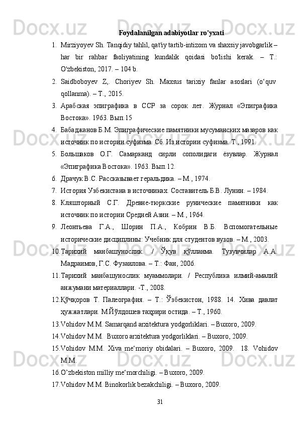 Foydalanilgan adabiyotlar ro’yxati
1. Mirziyoyev Sh. Tanqidiy tahlil, qat'iy tartib-intizom va shaxsiy javobgarlik –
har   bir   rahbar   faoliyatining   kundalik   qoidasi   bo'lishi   kerak.   –   T.:
O'zbekiston, 2017. – 104 b.
2. Saidboboyev   Z,.   Choriyev   Sh.   Maxsus   tarixiy   fanlar   asoslari   (o‘quv  
qollanma).   –   T.,   2015.  
3. Арабская   эпиграфика   в   ССР   за   сорок   лет.   Журнал   «Эпиграфика
Востока». 1963. Вып.15
4. Бабаджанов Б.М. Эпиграфические памятники мусуманских мазаров как
источник по истории суфизма. Сб. Из истории суфизма. Т., 1991.
5. Большаков   О.Г.   Самарканд   сирли   сополидаги   ёзувлар.   Журнал
«Эпиграфика Востока». 1963. Вып.12.
6. Драчук В.С. Расказывает геральдика. – М., 1974. 
7. История Узбекистана в источниках. Составитель Б.В. Лунин. –   1984. 
8. Кляшторный   С.Г.   Древне-тюркские   рунические   памятники   как
источник по истории Средней Азии. – М., 1964. 
9. Леонтьева   Г.А.,   Шорин   П.А.,   Кобрин   В.Б.   Вспомогательные
исторические дисциплины: Учебник для студентов вузов. – М., 2003. 
10. Тарихий   манбашунослик.   /   Ўқув   қўлланма.   Тузувчилар   А.А.
Мадраимов, Г.С. Фузаилова. – Т.: Фан, 2006. 
11. Тарихий   манбашунослик   муаммолари.   /   Республика   илмий-амалий
анжумани материаллари. -Т., 2008. 
12. Қўчқоров   Т.   Палеография.   –   Т.:   Ўзбекистон,   1988.   14.   Хива   давлат
ҳужжатлари. М.Йўлдошев таҳрири остида. – Т., 1960.  
13. Vohidov M.M. Samarqand arxitektura yodgorliklari. – Buxoro, 2009.  
14. Vohidov M.M.  Buxoro arxitektura yodgorliklari. – Buxoro, 2009.  
15. Vohidov   M.M.   Xiva   me‘moriy   obidalari.   –   Buxoro,   2009.     18.   Vohidov
M.M.
16. O ’ zbekiston milliy me‘morchiligi. – Buxoro, 2009.  
17. Vohidov M.M. Binokorlik bezakchiligi. – Buxoro, 2009.  
31
