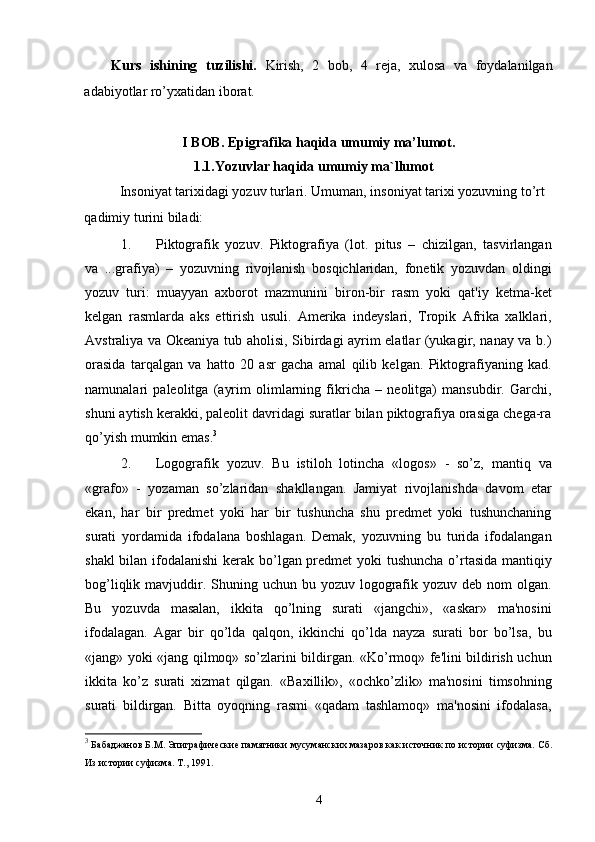 Kurs   ishining   tuzilishi.   Kirish,   2   bob,   4   reja,   xulosa   va   foydalanilgan
adabiyotlar ro’yxatidan iborat.
I BOB. Epigrafika haqida umumiy ma’lumot.
             1.1. Yozuvlar haqida umumiy ma`l lumot
Insoniyat tarixidagi yozuv turlari.  Umuman, insoniyat tarixi yozuvning to’rt 
qadimiy turini biladi: 
1. Piktografik   yozuv.   Piktografiya   (lot.   pitus   –   chizilgan,   tasvirlangan
va   ...grafiya)   –   yozuvning   rivojlanish   bosqichlaridan,   fonetik   yozuvdan   oldingi
yozuv   turi:   muayyan   axborot   mazmunini   biron-bir   rasm   yoki   qat'iy   ketma-ket
kelgan   rasmlarda   aks   ettirish   usuli.   Amerika   indeyslari,   Tropik   Afrika   xalklari,
Avstraliya va Okeaniya tub aholisi, Sibirdagi ayrim elatlar (yukagir, nanay va b.)
orasida   tarqalgan   va   hatto   20   asr   gacha   amal   qilib   kelgan.   Piktografiyaning   kad.
namunalari   paleolitga   (ayrim   olimlarning   fikricha   –   neolitga)   mansubdir.   Garchi,
shuni aytish kerakki, paleolit davridagi suratlar bilan piktografiya orasiga chega-ra
qo’yish mumkin emas. 3
2. Logografik   yozuv.   Bu   istiloh   lotincha   «logos»   -   so’z,   mantiq   va
«grafo»   -   yozaman   so’zlaridan   shakllangan.   Jamiyat   rivojlanishda   davom   etar
ekan,   har   bir   predmet   yoki   har   bir   tushuncha   shu   predmet   yoki   tushunchaning
surati   yordamida   ifodalana   boshlagan.   Demak,   yozuvning   bu   turida   ifodalangan
shakl  bilan ifodalanishi  kerak bo’lgan predmet yoki tushuncha o’rtasida mantiqiy
bog’liqlik mavjuddir. Shuning uchun bu yozuv  logografik yozuv deb nom  olgan.
Bu   yozuvda   masalan,   ikkita   qo’lning   surati   «jangchi»,   «askar»   ma'nosini
ifodalagan.   Agar   bir   qo’lda   qalqon,   ikkinchi   qo’lda   nayza   surati   bor   bo’lsa,   bu
«jang» yoki «jang qilmoq» so’zlarini bildirgan. «Ko’rmoq» fe'lini bildirish uchun
ikkita   ko’z   surati   xizmat   qilgan.   «Baxillik»,   «ochko’zlik»   ma'nosini   timsohning
surati   bildirgan.   Bitta   oyoqning   rasmi   «qadam   tashlamoq»   ma'nosini   ifodalasa,
3
 Бабаджанов Б.М. Эпиграфические памятники мусуманских мазаров как источник по истории суфизма. Сб.
Из истории суфизма. Т., 1991.
4
