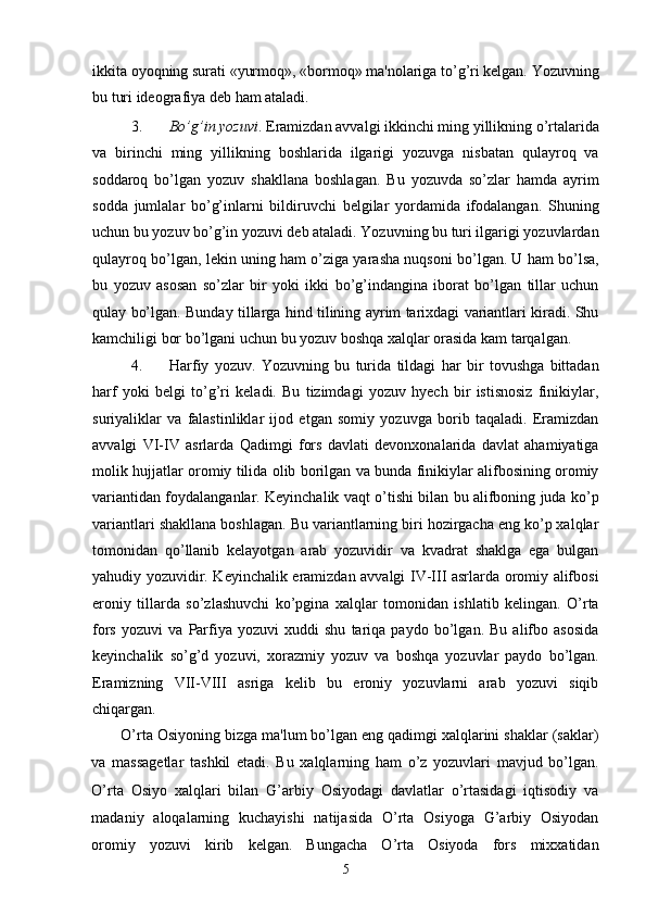 ikkita oyoqning surati «yurmoq», «bormoq» ma'nolariga to’g’ri kelgan. Yozuvning
bu turi ideografiya deb ham ataladi. 
3. Bo’g’in yozuvi . Eramizdan avvalgi ikkinchi ming yillikning o’rtalarida
va   birinchi   ming   yillikning   boshlarida   ilgarigi   yozuvga   nisbatan   qulayroq   va
soddaroq   bo’lgan   yozuv   shakllana   boshlagan.   Bu   yozuvda   so’zlar   hamda   ayrim
sodda   jumlalar   bo’g’inlarni   bildiruvchi   belgilar   yordamida   ifodalangan.   Shuning
uchun bu yozuv bo’g’in yozuvi deb ataladi. Yozuvning bu turi ilgarigi yozuvlardan
qulayroq bo’lgan, lekin uning ham o’ziga yarasha nuqsoni bo’lgan. U ham bo’lsa,
bu   yozuv   asosan   so’zlar   bir   yoki   ikki   bo’g’indangina   iborat   bo’lgan   tillar   uchun
qulay bo’lgan. Bunday tillarga hind tilining ayrim tarixdagi variantlari kiradi. Shu
kamchiligi bor bo’lgani uchun bu yozuv boshqa xalqlar orasida kam tarqalgan.  
4. Harfiy   yozuv.   Yozuvning   bu   turida   tildagi   har   bir   tovushga   bittadan
harf   yoki   belgi   to’g’ri   keladi.   Bu   tizimdagi   yozuv   hyech   bir   istisnosiz   finikiylar,
suriyaliklar   va   falastinliklar   ijod   etgan   somiy   yozuvga   borib   taqaladi.   Eramizdan
avvalgi   VI-IV   asrlarda   Qadimgi   fors   davlati   devonxonalarida   davlat   ahamiyatiga
molik hujjatlar oromiy tilida olib borilgan va bunda finikiylar alifbosining oromiy
variantidan foydalanganlar. Keyinchalik vaqt o’tishi bilan bu alifboning juda ko’p
variantlari shakllana boshlagan. Bu variantlarning biri hozirgacha eng ko’p xalqlar
tomonidan   qo’llanib   kelayotgan   arab   yozuvidir   va   kvadrat   shaklga   ega   bulgan
yahudiy yozuvidir. Keyinchalik eramizdan avvalgi IV-III asrlarda oromiy alifbosi
eroniy   tillarda   so’zlashuvchi   ko’pgina   xalqlar   tomonidan   ishlatib   kelingan.   O’rta
fors   yozuvi   va   Parfiya   yozuvi   xuddi   shu   tariqa   paydo   bo’lgan.   Bu   alifbo   asosida
keyinchalik   so’g’d   yozuvi,   xorazmiy   yozuv   va   boshqa   yozuvlar   paydo   bo’lgan.
Eramizning   VII-VIII   asriga   kelib   bu   eroniy   yozuvlarni   arab   yozuvi   siqib
chiqargan. 
O’rta Osiyoning bizga ma'lum bo’lgan eng qadimgi xalqlarini shaklar (saklar)
va   massagetlar   tashkil   etadi.   Bu   xalqlarning   ham   o’z   yozuvlari   mavjud   bo’lgan.
O’rta   Osiyo   xalqlari   bilan   G’arbiy   Osiyodagi   davlatlar   o’rtasidagi   iqtisodiy   va
madaniy   aloqalarning   kuchayishi   natijasida   O’rta   Osiyoga   G’arbiy   Osiyodan
oromiy   yozuvi   kirib   kelgan.   Bungacha   O’rta   Osiyoda   fors   mixxatidan
5 