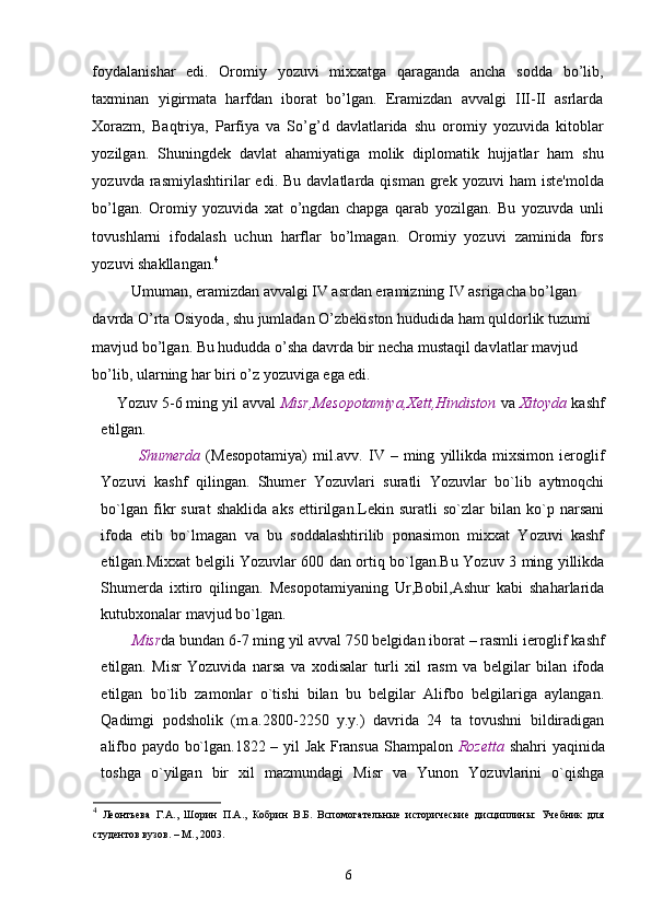 foydalanishar   edi.   Oromiy   yozuvi   mixxatga   qaraganda   ancha   sodda   bo’lib,
taxminan   yigirmata   harfdan   iborat   bo’lgan.   Eramizdan   avvalgi   III-II   asrlarda
Xorazm,   Baqtriya,   Parfiya   va   So’g’d   davlatlarida   shu   oromiy   yozuvida   kitoblar
yozilgan.   Shuningdek   davlat   ahamiyatiga   molik   diplomatik   hujjatlar   ham   shu
yozuvda  rasmiylashtirilar   edi.  Bu  davlatlarda  qisman   grek   yozuvi   ham   iste'molda
bo’lgan.   Oromiy   yozuvida   xat   o’ngdan   chapga   qarab   yozilgan.   Bu   yozuvda   unli
tovushlarni   ifodalash   uchun   harflar   bo’lmagan.   Oromiy   yozuvi   zaminida   fors
yozuvi shakllangan. 4
Umuman, eramizdan avvalgi IV asrdan eramizning IV asrigacha bo’lgan 
davrda O’rta Osiyoda, shu jumladan O’zbekiston hududida ham quldorlik tuzumi 
mavjud bo’lgan. Bu hududda o’sha davrda bir necha mustaqil davlatlar mavjud 
bo’lib, ularning har biri o’z yozuviga ega edi. 
Yozuv 5 - 6 ming yil avval  Misr,Mesopotamiya,Xett,Hindiston  va  Xitoyda  kashf
etilgan.
        Shumerda   (Mesopotamiya)   mil.avv.   IV   –  ming   yillikda   mixsimon   ieroglif
Yozuvi   kashf   qilingan.   Shumer   Yozuvlari   suratli   Yozuvlar   bo`lib   aytmoqchi
bo`lgan   fikr   surat   shaklida   aks   ettirilgan.Lekin   suratli   so`zlar   bilan   ko`p   narsani
ifoda   etib   bo`lmagan   va   bu   soddalashtirilib   ponasimon   mixxat   Yozuvi   kashf
etilgan.Mixxat belgili Yozuvlar 600 dan ortiq bo`lgan.Bu Yozuv 3 ming yillikda
Shumerda   ixtiro   qilingan.   Mesopotamiyaning   Ur,Bobil,Ashur   kabi   shaharlarida
kutubxonalar mavjud bo`lgan. 
     Misr da bundan 6 - 7 ming yil avval 750 belgidan iborat  –  rasmli ieroglif kashf
etilgan.   Misr   Yozuvida   narsa   va   xodisalar   turli   xil   rasm   va   belgilar   bilan   ifoda
etilgan   bo`lib   zamonlar   o`tishi   bilan   bu   belgilar   Alifbo   belgilariga   aylangan.
Qadimgi   podsholik   (m.a.2800-2250   y.y.)   davrida   24   ta   tovushni   bildiradigan
alifbo paydo bo`lgan.1822 – yil Jak Fransua Shampalon   Rozetta   shahri yaqinida
toshga   o`yilgan   bir   xil   mazmundagi   Misr   va   Yunon   Yozuvlarini   o`qishga
4
  Леонтьева   Г.А.,   Шорин   П.А.,   Кобрин   В.Б.   Вспомогательные   исторические   дисциплины:   Учебник   для
студентов вузов. – М., 2003. 
6 