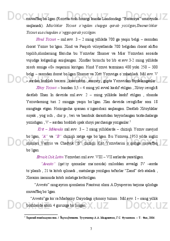 muvaffaq bo`lgan (Rozetta tosh hozirgi kunda Londondagi “Britaniya” muzeyida
saqlanadi).   Misrliklar   Yozuvi   o`ngdan   chapga   qarab   yozilgan,Shumerliklar
Yozuvi esa chapdan o`ngga qarab yozilgan.
        Hind Yozuvi   – mil.avv. 3 – 2 ming yillikda 700 ga yaqin belgi  – rasmdan
iborat   Yozuv   bo`lgan.   Xind   va   Panjob   viloyatlarida   700   belgidan   iborat   alifbo
topilib,olimlarning   fikricha   bu   Yozuvlar   Shumer   va   Misr   Yozuvlari   asosida
vujudga   kelganligi   aniqlangan.   Xindlar   birinchi   bo`lib   er.avv.3-2   ming   yillikda
xisob  soniga  «0» raqamini  kiritgan. Hind  Yozuvi   taxminan 400  yoki  250  – 300
belgi – rasmdan iborat bo`lgan Shumer va Xett Yozuviga o`xshatiladi. Mil.avv. V
– asrdan boshlab braxmi , kxaroshtxi , aramey , gupta Yozuvidan foydalanganlar.
        Xitoy Yozuvi   –  bundan 3,5 – 4 ming yil avval kashf etilgan , Xitoy ieroglifi
dastlab   Shan   In   davrida   mil.avv.   2   –   ming   yillikda   kashf   etilgan   ,   shunda
Yozuvlarning   turi   2   mingga   yaqin   bo`lgan.   Xan   davrida   ierogliflar   soni   18
mingtaga   etgan.   Hozirgacha   qisman   o`zgarishsiz   saqlangan.   Dastlab   Xitoyliklar
suyak   ,  yog`och   ,  cho`p  ,   teri   va   bambuk  daraxtidan   tayyorlangan   taxtachalarga
yozishgan , V – asrdan boshlab ipak shoyi parchasiga yozganlar. 5
          Krit   –   Mikenda   mil.avv.   3  –   2  ming   yilliklarda   –  chiziqli   Yozuv  mavjud
bo`lgan,   “A”   va   “B”   chiziqli   xatga   ega   bo`lgan.   Bu   Yozuvni   1953   yilda   ingliz
olimlari   Ventris   va   Chadvik   “B”   chiziqli   Krit   Yozuvlarini   o`qishga   muvaffaq
bo`lgan.
       Etrusk,Osk,Lotin  Yozuvlari mil.avv.  VIII  –  VII   asrlarda yaratilgan.
        “Avesto”   (qat`iy   qonunlar   ma`nosida)   miloddan   avvalgi   IV   –asrda
to`planib , 21 ta kitob qilinadi , matnlarga yozilgan tafsirlar “Zand” deb ataladi ,
Xorazm zaminida kitob xolatiga keltirilgan.
    “Avesto” ning ayrim qismlarini Frantsuz olimi A.Dyuperron tarjima qilishga
muvaffaq bo`lgan.  
“Avesto”ga ko`ra Markaziy Osiyodagi ijtimoiy tuzum : Mil.avv. I – ming yillik
boshlarida aholi 4 guruxga bo`lingan :         
5
  Тарихий манбашунослик. / Ўқув қўлланма. Тузувчилар А.А. Мадраимов, Г.С. Фузаилова. – Т.: Фан, 2006. 
7