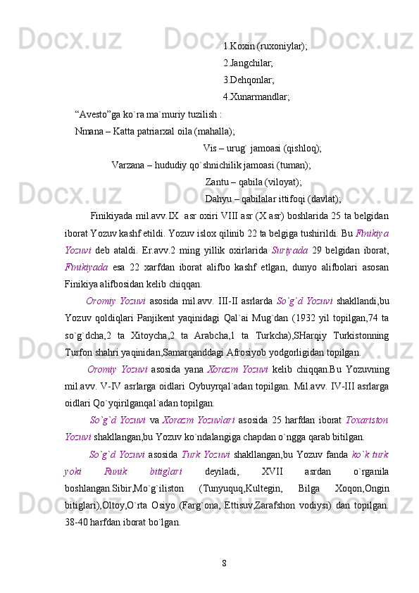 1.Koxin (ruxoniylar);
                                                            2.Jangchilar;
                                                            3.Dehqonlar;
                                                            4.Xunarmandlar;
“Avesto”ga ko`ra ma`muriy tuzilish : 
Nmana – Katta patriarxal oila (mahalla);
                                                    Vis – urug` jamoasi (qishloq);
               Varzana – hududiy qo`shnichilik jamoasi (tuman);
                                                     Zantu – qabila (viloyat);
                                                     Dahyu – qabilalar ittifoqi (davlat);
         Finikiyada mil.avv.IX   asr oxiri VIII asr (X asr) boshlarida 25 ta belgidan
iborat Yozuv kashf etildi. Yozuv islox qilinib 22 ta belgiga tushirildi. Bu  Finikiya
Yozuvi   deb   ataldi.   Er.avv.2   ming   yillik   oxirlarida   Suriyada   29   belgidan   iborat,
Finikiyada   esa   22   xarfdan   iborat   alifbo   kashf   etlgan,   dunyo   alifbolari   asosan
Finikiya alifbosidan kelib chiqqan.
      Oromiy   Yozuvi   asosida   mil.avv.   III-II   asrlarda   So`g`d   Yozuvi   shakllandi,bu
Yozuv   qoldiqlari   Panjikent   yaqinidagi   Qal`ai   Mug`dan   (1932   yil   topilgan,74   ta
so`g`dcha,2   ta   Xitoycha,2   ta   Arabcha,1   ta   Turkcha),SHarqiy   Turkistonning
Turfon shahri yaqinidan,Samarqanddagi Afrosiyob yodgorligidan topilgan.
      Oromiy   Yozuvi   asosida   yana   Xorazm   Yozuvi   kelib   chiqqan.Bu   Yozuvning
mil.avv. V-IV asrlarga oidlari  Oybuyrqal`adan topilgan. Mil.avv. IV-III  asrlarga
oidlari Qo`yqirilganqal`adan topilgan.
        So`g`d   Yozuvi   va   Xorazm   Yozuvlari   asosida   25   harfdan   iborat   Toxariston
Yozuvi  shakllangan,bu Yozuv ko`ndalangiga chapdan o`ngga qarab bitilgan.
        So`g`d  Yozuvi   asosida   Turk   Yozuvi   shakllangan,bu   Yozuv  fanda   ko`k  turk
yoki   Runik   bitiglari   deyiladi,   XVII   asrdan   o`rganila
boshlangan.Sibir,Mo`g`iliston   (Tunyuquq,Kultegin,   Bilga   Xoqon,Ongin
bitiglari),Oltoy,O`rta   Osiyo   (Farg`ona,   Ettisuv,Zarafshon   vodiysi)   dan   topilgan.
38-40 harfdan iborat bo`lgan.
8