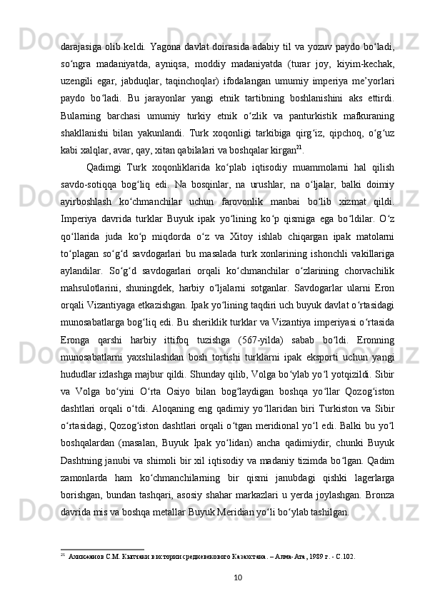 darajasiga  olib keldi.  Yagona  davlat  doirasida  adabiy  til  va  yozuv paydo  bo ladi,ʻ
so ngra   madaniyatda,   ayniqsa,   moddiy   madaniyatda   (turar   joy,   kiyim-kechak,	
ʻ
uzengili   egar,   jabduqlar,   taqinchoqlar)   ifodalangan   umumiy   imperiya   me’yorlari
paydo   bo ladi.   Bu   jarayonlar   yangi   etnik   tartibning   boshlanishini   aks   ettirdi.	
ʻ
Bularning   barchasi   umumiy   turkiy   etnik   o zlik   va   panturkistik   mafkuraning	
ʻ
shakllanishi   bilan   yakunlandi.   Turk   xoqonligi   tarkibiga   qirg iz,   qipchoq,   o g uz	
ʻ ʻ ʻ
kabi xalqlar, avar, qay, xitan qabilalari va boshqalar kirgan 21
.
Qadimgi   Turk   xoqonliklarida   ko plab   iqtisodiy   muammolarni   hal   qilish	
ʻ
savdo-sotiqqa   bog liq   edi.   Na   bosqinlar,   na   urushlar,   na   o ljalar,   balki   doimiy	
ʻ ʻ
ayirboshlash   ko chmanchilar   uchun   farovonlik   manbai   bo lib   xizmat   qildi.	
ʻ ʻ
Imperiya   davrida   turklar   Buyuk   ipak   yo lining   ko p   qismiga   ega   bo ldilar.   O z	
ʻ ʻ ʻ ʻ
qo llarida   juda   ko p   miqdorda   o z   va   Xitoy   ishlab   chiqargan   ipak   matolarni	
ʻ ʻ ʻ
to plagan   so g d   savdogarlari   bu   masalada   turk   xonlarining   ishonchli   vakillariga
ʻ ʻ ʻ
aylandilar.   So g d   savdogarlari   orqali   ko chmanchilar   o zlarining   chorvachilik	
ʻ ʻ ʻ ʻ
mahsulotlarini,   shuningdek,   harbiy   o ljalarni   sotganlar.   Savdogarlar   ularni   Eron	
ʻ
orqali Vizantiyaga еtkazishgan. Ipak yo lining taqdiri uch buyuk davlat o rtasidagi
ʻ ʻ
munosabatlarga bog liq edi. Bu sheriklik turklar va Vizantiya imperiyasi o rtasida	
ʻ ʻ
Eronga   qarshi   harbiy   ittifoq   tuzishga   (567-yilda)   sabab   bo ldi.   Eronning	
ʻ
munosabatlarni   yaxshilashdan   bosh   tortishi   turklarni   ipak   eksporti   uchun   yangi
hududlar izlashga majbur qildi. Shunday qilib, Volga bo ylab yo l yotqizildi. Sibir	
ʻ ʻ
va   Volga   bo yini   O rta   Osiyo   bilan   bog laydigan   boshqa   yo llar   Qozog iston	
ʻ ʻ ʻ ʻ ʻ
dashtlari   orqali   o tdi.   Aloqaning   eng   qadimiy   yo llaridan   biri   Turkiston   va   Sibir	
ʻ ʻ
o rtasidagi, Qozog iston dashtlari orqali o tgan meridional yo l edi. Balki  bu yo l	
ʻ ʻ ʻ ʻ ʻ
boshqalardan   (masalan,   Buyuk   Ipak   yo lidan)   ancha   qadimiydir,   chunki   Buyuk	
ʻ
Dashtning janubi  va shimoli bir  xil  iqtisodiy va madaniy tizimda bo lgan. Qadim	
ʻ
zamonlarda   ham   ko chmanchilarning   bir   qismi   janubdagi   qishki   lagerlarga	
ʻ
borishgan,   bundan   tashqari,   asosiy   shahar   markazlari   u   yerda   joylashgan.   Bronza
davrida mis va boshqa metallar Buyuk Meridian yo li bo ylab tashilgan.	
ʻ ʻ
21
   Ахинжанов   С.М.   Кыпчаки в истории средневекового Казахстана. – Алма-Ата, 1989   г. -  C .102.
10 