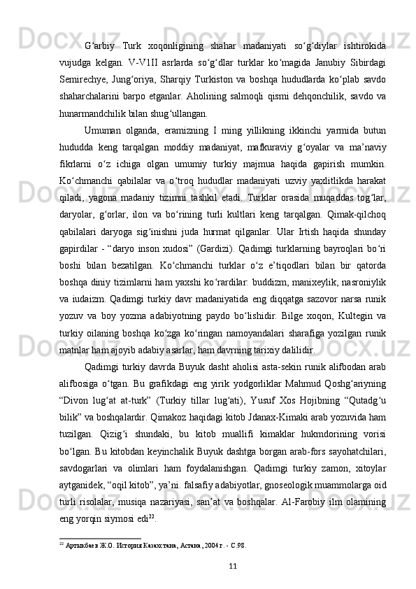 G arbiy   Turk   xoqonligining   shahar   madaniyati   so g diylar   ishtirokidaʻ ʻ ʻ
vujudga   kelgan.   V-V1II   asrlarda   so g dlar   turklar   ko magida   Janubiy   Sibirdagi	
ʻ ʻ ʻ
Semirechye,   Jung oriya,   Sharqiy   Turkiston   va   boshqa   hududlarda   ko plab   savdo	
ʻ ʻ
shaharchalarini   barpo   etganlar.   Aholining   salmoqli   qismi   dehqonchilik,   savdo   va
hunarmandchilik bilan shug ullangan.	
ʻ
Umuman   olganda,   eramizning   I   ming   yillikning   ikkinchi   yarmida   butun
hududda   keng   tarqalgan   moddiy   madaniyat,   mafkuraviy   g oyalar   va   ma’naviy	
ʻ
fikrlarni   o z   ichiga   olgan   umumiy   turkiy   majmua   haqida   gapirish   mumkin.	
ʻ
Ko chmanchi   qabilalar   va   o troq   hududlar   madaniyati   uzviy   yaxlitlikda   harakat	
ʻ ʻ
qiladi,   yagona   madaniy   tizimni   tashkil   etadi.   Turklar   orasida   muqaddas   tog lar,	
ʻ
daryolar,   g orlar,   ilon   va   bo rining   turli   kultlari   keng   tarqalgan.   Qimak-qilchoq	
ʻ ʻ
qabilalari   daryoga   sig inishni   juda   hurmat   qilganlar.   Ular   Irtish   haqida   shunday	
ʻ
gapirdilar   -   “daryo   inson   xudosi”   (Gardizi).   Qadimgi   turklarning   bayroqlari   bo ri	
ʻ
boshi   bilan   bezatilgan.   Ko chmanchi   turklar   o z   e’tiqodlari   bilan   bir   qatorda	
ʻ ʻ
boshqa diniy tizimlarni ham yaxshi  ko rardilar: buddizm, manixeylik, nasroniylik	
ʻ
va   iudaizm.   Qadimgi   turkiy   davr   madaniyatida   eng   diqqatga   sazovor   narsa   runik
yozuv   va   boy   yozma   adabiyotning   paydo   bo lishidir.   Bilge   xoqon,   Kultegin   va	
ʻ
turkiy   oilaning   boshqa   ko zga   ko ringan   namoyandalari   sharafiga   yozilgan   runik	
ʻ ʻ
matnlar ham ajoyib adabiy asarlar, ham davrning tarixiy dalilidir.
Qadimgi   turkiy  davrda  Buyuk   dasht  aholisi   asta-sekin  runik  alifbodan  arab
alifbosiga   o tgan.   Bu   grafikdagi   eng   yirik   yodgorliklar   Mahmud   Qoshg ariyning	
ʻ ʻ
“Divon   lug at   at-turk”   (Turkiy   tillar   lug ati),   Yusuf   Xos   Hojibning   “Qutadg u
ʻ ʻ ʻ
bilik” va boshqalardir. Qimakoz haqidagi kitob Jdanax-Kimaki arab yozuvida ham
tuzilgan.   Qizig i   shundaki,   bu   kitob   muallifi   kimaklar   hukmdorining   vorisi	
ʻ
bo lgan. Bu  kitobdan keyinchalik Buyuk  dashtga borgan arab-fors sayohatchilari,	
ʻ
savdogarlari   va   olimlari   ham   foydalanishgan.   Qadimgi   turkiy   zamon,   xitoylar
aytganidek, “oqil kitob”, ya’ni. falsafiy adabiyotlar, gnoseologik muammolarga oid
turli   risolalar,   musiqa   nazariyasi,   san at   va   boshqalar.   Al-Farobiy   ilm   olamining	
ʼ
eng yorqin siymosi edi 22
.
22
  Артыкбаев   Ж.О.   История Казахстана, Астана, 2004   г. -  C .98.  
11