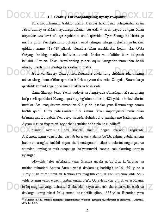 1.2. G arbiy Turk xoqonligining ʻ siyosiy rivojlanishi
Turk   xoqonligining   tashkil   topishi.   Usunlar   hokimiyati   qulaganidan   keyin
Jetisu doimiy urushlar maydoniga aylandi. Bu erda V asrda paydo bo lgan. Xuan	
ʻ
otryadlari   usunlarni   o z   qarorgohlarini   cho l   qismidan   Tyan-Shanga   ko chirishga	
ʻ ʻ ʻ
majbur qildi. Yuechjilarning qoldiqlari ozod qilingan еrlarga joylashishga harakat
qildilar,   ammo   418-419-yillarda   Ruranlar   bilan   urushlardan   keyin.   ular   O rta	
ʻ
Osiyoga   ketishga   majbur   bo ldilar,   u   еrda   forslar   va   eftalitlar   bilan   to qnash	
ʻ ʻ
kelishdi.   Shu   va   Talas   daryolarining   yuqori   oqimi   kangarlar   tomonidan   bosib
olinib, juranlarning g arbga harakatini to xtatdi.	
ʻ ʻ
Jetisu   va   Sharqiy   Qozog iston   Rouranlar   davlatining   chekkasi   edi,   shuning	
ʻ
uchun ularga  kam  e’tibor  qaratilardi,  lekin aynan  shu  erda,  Oltoyda, Rouranlarga
qarshilik ko rsatishga qodir kuch shakllana boshlaydi.	
ʻ
Shim.-Sharqiy Jetis, Yertis vodiysi va Jungriyada o rnashgan tele xalqining	
ʻ
ko p sonli qabilalari Xuanga qarshi qo zg olon ko tarib, 482-yilda o z davlatlarini	
ʻ ʻ ʻ ʻ ʻ
tuzdilar.   Bu   uzoq   davom   etmadi   va   516-yilda   jasadlar   yana   Rouranlarga   qaram
bo lib   qoldi.   Oltoy   qabilalaridan   biri   Ashina   Xuan   imperiyasini   temir   bilan
ʻ
ta’minlagan. Bu qabila Yevrosiyo tarixida alohida rol o ynashga mo ljallangan edi.	
ʻ ʻ
Aynan Ashina fuqarolari keyinchalik turklar deb atala boshladilar 23
.
“Turk”   so zining   o zi   kuchli,   kuchli   degan   ma’noni   anglatadi.	
ʻ ʻ
A.Kononovning yozishicha, dastlab bu siyosiy atama bo lib, ashina qabilalarining	
ʻ
hukmron   urug ini   tashkil   etgan   cho l   zodagonlari   oilasi   a’zolarini   anglatgan   va	
ʻ ʻ
shundan   keyingina   turk   xoqoniga   bo ysunuvchi   barcha   qabilalarning   nomiga	
ʻ
aylangan.
545-yilda   teles   qabilalari   yana   Xuanga   qarshi   qo zg olon   ko tardilar   va	
ʻ ʻ ʻ
turklar   hukmdori   Ashina   Bumin   yangi   davlatning   boshlig i   bo ldi.   551-yilda   u
ʻ ʻ
Xitoy  bilan   ittifoq  tuzdi   va   Rouranlarni   mag lub   etib,  Il   Xon   unvonini   oldi.   552-	
ʻ
yilda   Bumin   vafot   etgach,   taxtga   uning   o g li   Qora-Issiqxon   o tirdi   va   u   Xuanni	
ʻ ʻ ʻ
to liq mag lubiyatga uchratdi. G alabadan keyin xon sirli sharoitda vafot etadi va	
ʻ ʻ ʻ
davlatga   uning   ukasi   Mug onxon   boshchilik   qiladi.   553-yilda   Ruranlar   yana	
ʻ
23
  Кадырбаев   А.Ш.   Очерки   истории   средневековых   уйгуров,   джалаиров,   найманов   и   киреитов.   –   Алматы,
1993   г. -  C .87.  
13 