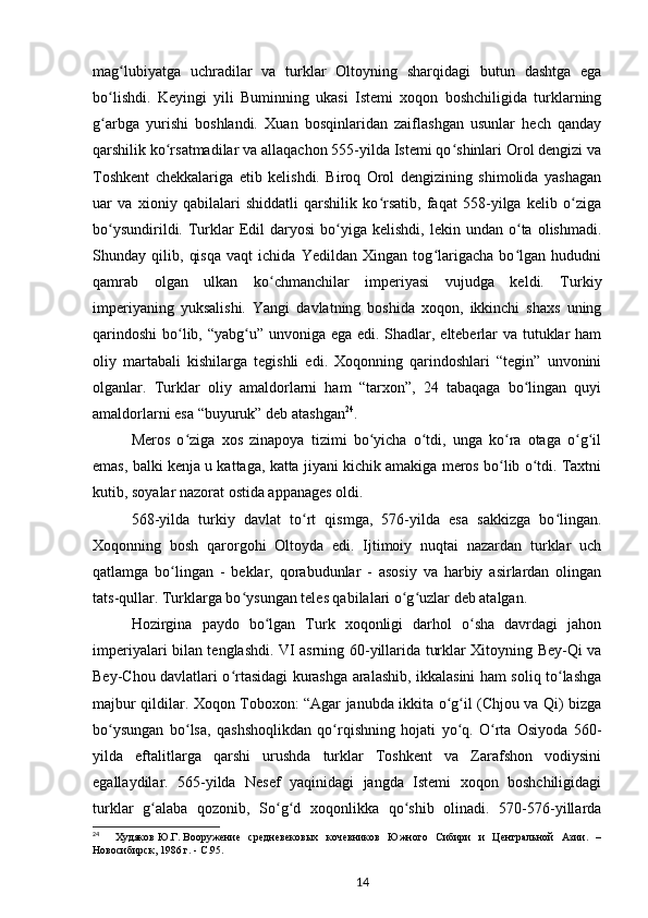 mag lubiyatga   uchradilar   va   turklar   Oltoyning   sharqidagi   butun   dashtga   egaʻ
bo lishdi.   Keyingi   yili   Buminning   ukasi   Istemi   xoqon   boshchiligida   turklarning	
ʻ
g arbga   yurishi   boshlandi.   Xuan   bosqinlaridan   zaiflashgan   usunlar   hech   qanday
ʻ
qarshilik ko rsatmadilar va allaqachon 555-yilda Istemi qo shinlari Orol dengizi va	
ʻ ʻ
Toshkent   chekkalariga   etib   kelishdi.   Biroq   Orol   dengizining   shimolida   yashagan
uar   va   xioniy   qabilalari   shiddatli   qarshilik   ko rsatib,   faqat   558-yilga   kelib   o ziga	
ʻ ʻ
bo ysundirildi.  Turklar   Edil  daryosi  bo yiga  kelishdi,  lekin  undan   o ta  olishmadi.	
ʻ ʻ ʻ
Shunday   qilib,   qisqa   vaqt   ichida   Yedildan   Xingan   tog larigacha   bo lgan   hududni	
ʻ ʻ
qamrab   olgan   ulkan   ko chmanchilar   imperiyasi   vujudga   keldi.   Turkiy	
ʻ
imperiyaning   yuksalishi.   Yangi   davlatning   boshida   xoqon,   ikkinchi   shaxs   uning
qarindoshi  bo lib, “yabg u” unvoniga ega edi. Shadlar, elteberlar  va tutuklar ham	
ʻ ʻ
oliy   martabali   kishilarga   tegishli   edi.   Xoqonning   qarindoshlari   “tegin”   unvonini
olganlar.   Turklar   oliy   amaldorlarni   ham   “tarxon”,   24   tabaqaga   bo lingan   quyi	
ʻ
amaldorlarni esa “buyuruk” deb atashgan 24
.
Meros   o ziga   xos   zinapoya   tizimi   bo yicha   o tdi,   unga   ko ra   otaga   o g il	
ʻ ʻ ʻ ʻ ʻ ʻ
emas, balki kenja u kattaga, katta jiyani kichik amakiga meros bo lib o tdi. Taxtni	
ʻ ʻ
kutib, soyalar nazorat ostida appanages oldi.
568-yilda   turkiy   davlat   to rt   qismga,   576-yilda   esa   sakkizga   bo lingan.	
ʻ ʻ
Xoqonning   bosh   qarorgohi   Oltoyda   edi.   Ijtimoiy   nuqtai   nazardan   turklar   uch
qatlamga   bo lingan   -   beklar,   qorabudunlar   -   asosiy   va   harbiy   asirlardan   olingan	
ʻ
tats-qullar. Turklarga bo ysungan teles qabilalari o g uzlar deb atalgan.	
ʻ ʻ ʻ
Hozirgina   paydo   bo lgan   Turk   xoqonligi   darhol   o sha   davrdagi   jahon	
ʻ ʻ
imperiyalari bilan tenglashdi. VI asrning 60-yillarida turklar Xitoyning Bey-Qi va
Bey-Chou davlatlari o rtasidagi kurashga aralashib, ikkalasini ham soliq to lashga	
ʻ ʻ
majbur qildilar. Xoqon Toboxon: “Agar janubda ikkita o g il (Chjou va Qi) bizga	
ʻ ʻ
bo ysungan   bo lsa,   qashshoqlikdan   qo rqishning   hojati   yo q.   O rta   Osiyoda   560-	
ʻ ʻ ʻ ʻ ʻ
yilda   eftalitlarga   qarshi   urushda   turklar   Toshkent   va   Zarafshon   vodiysini
egallaydilar.   565-yilda   Nesef   yaqinidagi   jangda   Istemi   xoqon   boshchiligidagi
turklar   g alaba   qozonib,   So g d   xoqonlikka   qo shib   olinadi.   570-576-yillarda	
ʻ ʻ ʻ ʻ
24
    Худяков   Ю.Г.   Вооружение   средневековых   кочевников   Южного   Сибири   и   Центральной   Азии.   –
Новосибирск, 1986   г. -  C .95.
14 