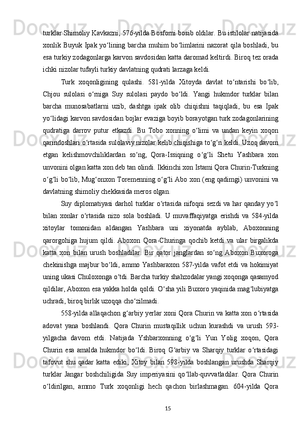 turklar Shimoliy Kavkazni, 576-yilda Bosforni bosib oldilar. Bu istilolar natijasida
xonlik Buyuk Ipak yo lining barcha muhim bo limlarini nazorat qila boshladi, buʻ ʻ
esa turkiy zodagonlarga karvon savdosidan katta daromad keltirdi. Biroq tez orada
ichki nizolar tufayli turkiy davlatning qudrati larzaga keldi.
Turk   xoqonligining   qulashi.   581-yilda   Xitoyda   davlat   to ntarishi   bo lib,	
ʻ ʻ
Chjou   sulolasi   o rniga   Suy   sulolasi   paydo   bo ldi.   Yangi   hukmdor   turklar   bilan	
ʻ ʻ
barcha   munosabatlarni   uzib,   dashtga   ipak   olib   chiqishni   taqiqladi,   bu   esa   Ipak
yo lidagi karvon savdosidan bojlar evaziga boyib borayotgan turk zodagonlarining	
ʻ
qudratiga   darrov   putur   еtkazdi.   Bu   Tobo   xonning   o limi   va   undan   keyin   xoqon	
ʻ
qarindoshlari o rtasida sulolaviy nizolar kelib chiqishiga to g ri keldi. Uzoq davom	
ʻ ʻ ʻ
etgan   kelishmovchiliklardan   so ng,   Qora-Issiqning   o g li   Shetu   Yashbara   xon	
ʻ ʻ ʻ
unvonini olgan katta xon deb tan olindi. Ikkinchi xon Istami Qora Churin-Turkning
o g li bo lib, Mug onxon Toremenning o g li Abo xon (eng qadimgi) unvonini va	
ʻ ʻ ʻ ʻ ʻ ʻ
davlatning shimoliy chekkasida meros olgan.
Suy diplomatiyasi  darhol turklar  o rtasida nifoqni sezdi  va har qanday yo l	
ʻ ʻ
bilan   xonlar   o rtasida   nizo   sola   boshladi.   U   muvaffaqiyatga   erishdi   va   584-yilda	
ʻ
xitoylar   tomonidan   aldangan   Yashbara   uni   xiyonatda   ayblab,   Aboxonning
qarorgohiga   hujum   qildi.   Aboxon   Qora-Churinga   qochib   ketdi   va   ular   birgalikda
katta   xon   bilan   urush   boshladilar.   Bir   qator   janglardan   so ng   Aboxon   Buxoroga	
ʻ
chekinishga majbur bo ldi, ammo Yashbaraxon 587-yilda vafot etdi va hokimiyat	
ʻ
uning ukasi Chuloxonga o tdi. Barcha turkiy shahzodalar yangi xoqonga qasamyod	
ʻ
qildilar, Aboxon esa yakka holda qoldi. O sha yili Buxoro yaqinida mag lubiyatga	
ʻ ʻ
uchradi, biroq birlik uzoqqa cho zilmadi.	
ʻ
558-yilda allaqachon g arbiy yerlar xoni Qora Churin va katta xon o rtasida	
ʻ ʻ
adovat   yana   boshlandi.   Qora   Churin   mustaqillik   uchun   kurashdi   va   urush   593-
yilgacha   davom   etdi.   Natijada   Yshbarxonning   o g li   Yun   Yolig   xoqon,   Qora	
ʻ ʻ
Churin   esa   amalda   hukmdor   bo ldi.   Biroq   G arbiy   va   Sharqiy   turklar   o rtasidagi	
ʻ ʻ ʻ
tafovut   shu   qadar   katta   ediki,   Xitoy   bilan   598-yilda   boshlangan   urushda   Sharqiy
turklar   Jangar   boshchiligida   Suy   imperiyasini   qo llab-quvvatladilar.   Qora   Churin	
ʻ
o ldirilgan,   ammo   Turk   xoqonligi   hech   qachon   birlashmagan.   604-yilda   Qora	
ʻ
15 