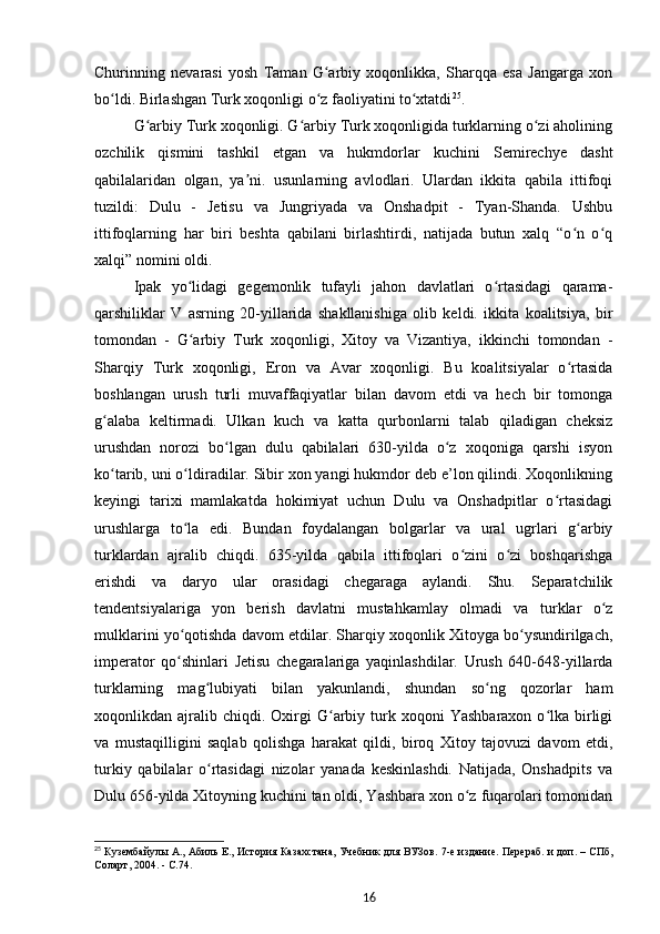 Churinning   nevarasi   yosh   Taman   G arbiy   xoqonlikka,   Sharqqa   esa   Jangarga   xonʻ
bo ldi. Birlashgan Turk xoqonligi o z faoliyatini to xtatdi	
ʻ ʻ ʻ 25
.
G arbiy Turk xoqonligi. G arbiy Turk xoqonligida turklarning o zi aholining	
ʻ ʻ ʻ
ozchilik   qismini   tashkil   etgan   va   hukmdorlar   kuchini   Semirechye   dasht
qabilalaridan   olgan,   ya ni.   usunlarning   avlodlari.   Ulardan   ikkita   qabila   ittifoqi	
ʼ
tuzildi:   Dulu   -   Jetisu   va   Jungriyada   va   Onshadpit   -   Tyan-Shanda.   Ushbu
ittifoqlarning   har   biri   beshta   qabilani   birlashtirdi,   natijada   butun   xalq   “o n   o q	
ʻ ʻ
xalqi” nomini oldi.
Ipak   yo lidagi   gegemonlik   tufayli   jahon   davlatlari   o rtasidagi   qarama-	
ʻ ʻ
qarshiliklar   V   asrning   20-yillarida   shakllanishiga   olib   keldi.   ikkita   koalitsiya,   bir
tomondan   -   G arbiy   Turk   xoqonligi,   Xitoy   va   Vizantiya,   ikkinchi   tomondan   -
ʻ
Sharqiy   Turk   xoqonligi,   Eron   va   Avar   xoqonligi.   Bu   koalitsiyalar   o rtasida	
ʻ
boshlangan   urush   turli   muvaffaqiyatlar   bilan   davom   etdi   va   hech   bir   tomonga
g alaba   keltirmadi.   Ulkan   kuch   va   katta   qurbonlarni   talab   qiladigan   cheksiz	
ʻ
urushdan   norozi   bo lgan   dulu   qabilalari   630-yilda   o z   xoqoniga   qarshi   isyon	
ʻ ʻ
ko tarib, uni o ldiradilar. Sibir xon yangi hukmdor deb e’lon qilindi. Xoqonlikning	
ʻ ʻ
keyingi   tarixi   mamlakatda   hokimiyat   uchun   Dulu   va   Onshadpitlar   o rtasidagi	
ʻ
urushlarga   to la   edi.   Bundan   foydalangan   bolgarlar   va   ural   ugrlari   g arbiy	
ʻ ʻ
turklardan   ajralib   chiqdi.   635-yilda   qabila   ittifoqlari   o zini   o zi   boshqarishga	
ʻ ʻ
erishdi   va   daryo   ular   orasidagi   chegaraga   aylandi.   Shu.   Separatchilik
tendentsiyalariga   yon   berish   davlatni   mustahkamlay   olmadi   va   turklar   o z	
ʻ
mulklarini yo qotishda davom etdilar. Sharqiy xoqonlik Xitoyga bo ysundirilgach,	
ʻ ʻ
imperator   qo shinlari   Jetisu   chegaralariga   yaqinlashdilar.   Urush   640-648-yillarda
ʻ
turklarning   mag lubiyati   bilan   yakunlandi,   shundan   so ng   qozorlar   ham	
ʻ ʻ
xoqonlikdan  ajralib  chiqdi.  Oxirgi   G arbiy  turk  xoqoni   Yashbaraxon  o lka  birligi	
ʻ ʻ
va   mustaqilligini   saqlab   qolishga   harakat   qildi,   biroq   Xitoy   tajovuzi   davom   etdi,
turkiy   qabilalar   o rtasidagi   nizolar   yanada   keskinlashdi.   Natijada,   Onshadpits   va	
ʻ
Dulu 656-yilda Xitoyning kuchini tan oldi, Yashbara xon o z fuqarolari tomonidan	
ʻ
25
  Кузембайулы   А., Абиль   Е., История Казахстана, Учебник для ВУЗов. 7-е издание. Перераб. и доп.   – СПб,
Соларт, 2004. -  C .74.
16 