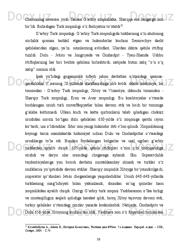 Churinning   nevarasi   yosh   Taman   G arbiy   xoqonlikka,   Sharqqa   esa   Jangarga   xonʻ
bo ldi. Birlashgan Turk xoqonligi o z faoliyatini to xtatdi	
ʻ ʻ ʻ 25
.
G arbiy Turk xoqonligi. G arbiy Turk xoqonligida turklarning o zi aholining	
ʻ ʻ ʻ
ozchilik   qismini   tashkil   etgan   va   hukmdorlar   kuchini   Semirechye   dasht
qabilalaridan   olgan,   ya ni.   usunlarning   avlodlari.   Ulardan   ikkita   qabila   ittifoqi	
ʼ
tuzildi:   Dulu   -   Jetisu   va   Jungriyada   va   Onshadpit   -   Tyan-Shanda.   Ushbu
ittifoqlarning   har   biri   beshta   qabilani   birlashtirdi,   natijada   butun   xalq   “o n   o q	
ʻ ʻ
xalqi” nomini oldi.
Ipak   yo lidagi   gegemonlik   tufayli   jahon   davlatlari   o rtasidagi   qarama-	
ʻ ʻ
qarshiliklar   V   asrning   20-yillarida   shakllanishiga   olib   keldi.   ikkita   koalitsiya,   bir
tomondan   -   G arbiy   Turk   xoqonligi,   Xitoy   va   Vizantiya,   ikkinchi   tomondan   -
ʻ
Sharqiy   Turk   xoqonligi,   Eron   va   Avar   xoqonligi.   Bu   koalitsiyalar   o rtasida	
ʻ
boshlangan   urush   turli   muvaffaqiyatlar   bilan   davom   etdi   va   hech   bir   tomonga
g alaba   keltirmadi.   Ulkan   kuch   va   katta   qurbonlarni   talab   qiladigan   cheksiz	
ʻ
urushdan   norozi   bo lgan   dulu   qabilalari   630-yilda   o z   xoqoniga   qarshi   isyon	
ʻ ʻ
ko tarib, uni o ldiradilar. Sibir xon yangi hukmdor deb e’lon qilindi. Xoqonlikning	
ʻ ʻ
keyingi   tarixi   mamlakatda   hokimiyat   uchun   Dulu   va   Onshadpitlar   o rtasidagi	
ʻ
urushlarga   to la   edi.   Bundan   foydalangan   bolgarlar   va   ural   ugrlari   g arbiy	
ʻ ʻ
turklardan   ajralib   chiqdi.   635-yilda   qabila   ittifoqlari   o zini   o zi   boshqarishga	
ʻ ʻ
erishdi   va   daryo   ular   orasidagi   chegaraga   aylandi.   Shu.   Separatchilik
tendentsiyalariga   yon   berish   davlatni   mustahkamlay   olmadi   va   turklar   o z	
ʻ
mulklarini yo qotishda davom etdilar. Sharqiy xoqonlik Xitoyga bo ysundirilgach,	
ʻ ʻ
imperator   qo shinlari   Jetisu   chegaralariga   yaqinlashdilar.   Urush   640-648-yillarda
ʻ
turklarning   mag lubiyati   bilan   yakunlandi,   shundan   so ng   qozorlar   ham	
ʻ ʻ
xoqonlikdan  ajralib  chiqdi.  Oxirgi   G arbiy  turk  xoqoni   Yashbaraxon  o lka  birligi	
ʻ ʻ
va   mustaqilligini   saqlab   qolishga   harakat   qildi,   biroq   Xitoy   tajovuzi   davom   etdi,
turkiy   qabilalar   o rtasidagi   nizolar   yanada   keskinlashdi.   Natijada,   Onshadpits   va	
ʻ
Dulu 656-yilda Xitoyning kuchini tan oldi, Yashbara xon o z fuqarolari tomonidan	
ʻ
25
  Кузембайулы   А., Абиль   Е., История Казахстана, Учебник для ВУЗов. 7-е издание. Перераб. и доп.   – СПб,
Соларт, 2004. -  C .74.
16