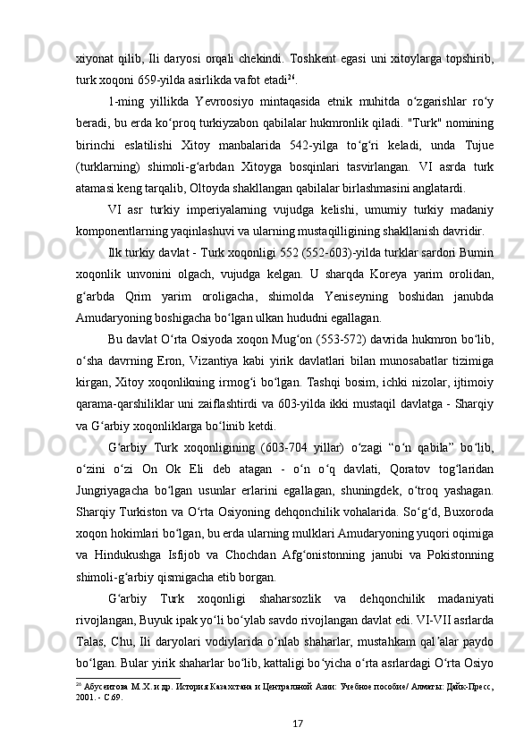 xiyonat  qilib,  Ili  daryosi  orqali  chekindi.  Toshkent  egasi   uni  xitoylarga topshirib,
turk xoqoni 659-yilda asirlikda vafot etadi 26
.
1-ming   yillikda   Yevroosiyo   mintaqasida   etnik   muhitda   o zgarishlar   ro yʻ ʻ
beradi, bu еrda ko proq turkiyzabon qabilalar hukmronlik qiladi. "Turk" nomining	
ʻ
birinchi   eslatilishi   Xitoy   manbalarida   542-yilga   to g ri   keladi,   unda   Tujue	
ʻ ʻ
(turklarning)   shimoli-g arbdan   Xitoyga   bosqinlari   tasvirlangan.   VI   asrda   turk	
ʻ
atamasi keng tarqalib, Oltoyda shakllangan qabilalar birlashmasini anglatardi.
VI   asr   turkiy   imperiyalarning   vujudga   kelishi,   umumiy   turkiy   madaniy
komponentlarning yaqinlashuvi va ularning mustaqilligining shakllanish davridir.
Ilk turkiy davlat - Turk xoqonligi 552 (552-603)-yilda turklar sardori Bumin
xoqonlik   unvonini   olgach,   vujudga   kelgan.   U   sharqda   Koreya   yarim   orolidan,
g arbda   Qrim   yarim   oroligacha,   shimolda   Yeniseyning   boshidan   janubda	
ʻ
Amudaryoning boshigacha bo lgan ulkan hududni egallagan.	
ʻ
Bu davlat O rta Osiyoda xoqon Mug on (553-572) davrida hukmron bo lib,	
ʻ ʻ ʻ
o sha   davrning   Eron,   Vizantiya   kabi   yirik   davlatlari   bilan   munosabatlar   tizimiga	
ʻ
kirgan, Xitoy xoqonlikning irmog i bo lgan. Tashqi bosim, ichki nizolar, ijtimoiy	
ʻ ʻ
qarama-qarshiliklar uni zaiflashtirdi va 603-yilda ikki mustaqil davlatga - Sharqiy
va G arbiy xoqonliklarga bo linib ketdi.	
ʻ ʻ
G arbiy   Turk   xoqonligining   (603-704   yillar)   o zagi   “o n   qabila”   bo lib,	
ʻ ʻ ʻ ʻ
o zini   o zi   On   Ok   Eli   deb   atagan   -   o n   o q   davlati,   Qoratov   tog laridan	
ʻ ʻ ʻ ʻ ʻ
Jungriyagacha   bo lgan   usunlar   еrlarini   egallagan,   shuningdek,   o troq   yashagan.	
ʻ ʻ
Sharqiy Turkiston va O rta Osiyoning dehqonchilik vohalarida. So g d, Buxoroda	
ʻ ʻ ʻ
xoqon hokimlari bo lgan, bu еrda ularning mulklari Amudaryoning yuqori oqimiga	
ʻ
va   Hindukushga   Isfijob   va   Chochdan   Afg onistonning   janubi   va   Pokistonning	
ʻ
shimoli-g arbiy qismigacha еtib borgan.	
ʻ
G arbiy   Turk   xoqonligi   shaharsozlik   va   dehqonchilik   madaniyati
ʻ
rivojlangan, Buyuk ipak yo li bo ylab savdo rivojlangan davlat edi. VI-VII asrlarda	
ʻ ʻ
Talas,   Chu,   Ili   daryolari   vodiylarida   o nlab   shaharlar,   mustahkam   qal alar   paydo	
ʻ ʼ
bo lgan. Bular yirik shaharlar bo lib, kattaligi bo yicha o rta asrlardagi O rta Osiyo	
ʻ ʻ ʻ ʻ ʻ
26
  Абусеитова   М..Х. и др. История Казахстана и Центральной Азии: Учебное пособие/ Алматы: Дайк-Пресс,
2001. -  C .69.
17 