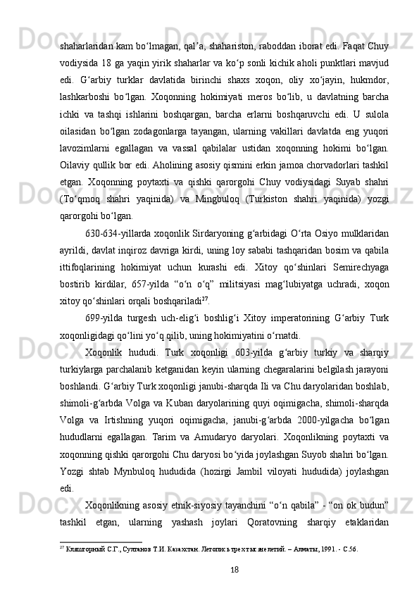 shaharlaridan kam bo lmagan, qal a, shahariston, raboddan iborat edi. Faqat Chuyʻ ʼ
vodiysida 18 ga yaqin yirik shaharlar va ko p sonli kichik aholi punktlari mavjud	
ʻ
edi.   G arbiy   turklar   davlatida   birinchi   shaxs   xoqon,   oliy   xo jayin,   hukmdor,	
ʻ ʻ
lashkarboshi   bo lgan.   Xoqonning   hokimiyati   meros   bo lib,   u   davlatning   barcha	
ʻ ʻ
ichki   va   tashqi   ishlarini   boshqargan,   barcha   еrlarni   boshqaruvchi   edi.   U   sulola
oilasidan   bo lgan   zodagonlarga   tayangan,   ularning   vakillari   davlatda   eng   yuqori	
ʻ
lavozimlarni   egallagan   va   vassal   qabilalar   ustidan   xoqonning   hokimi   bo lgan.	
ʻ
Oilaviy qullik bor edi. Aholining asosiy qismini erkin jamoa chorvadorlari tashkil
etgan.   Xoqonning   poytaxti   va   qishki   qarorgohi   Chuy   vodiysidagi   Suyab   shahri
(To qmoq   shahri   yaqinida)   va   Mingbuloq   (Turkiston   shahri   yaqinida)   yozgi	
ʻ
qarorgohi bo lgan.	
ʻ
630-634-yillarda xoqonlik Sirdaryoning g arbidagi O rta Osiyo mulklaridan	
ʻ ʻ
ayrildi, davlat inqiroz davriga kirdi, uning loy sababi tashqaridan bosim va qabila
ittifoqlarining   hokimiyat   uchun   kurashi   edi.   Xitoy   qo shinlari   Semirechyaga	
ʻ
bostirib   kirdilar,   657-yilda   “o n   o q”   militsiyasi   mag lubiyatga   uchradi,   xoqon	
ʻ ʻ ʻ
xitoy qo shinlari orqali boshqariladi	
ʻ 27
.
699-yilda   turgesh   uch-elig i   boshlig i   Xitoy   imperatorining   G arbiy   Turk	
ʻ ʻ ʻ
xoqonligidagi qo lini yo q qilib, uning hokimiyatini o rnatdi.	
ʻ ʻ ʻ
Xoqonlik   hududi.   Turk   xoqonligi   603-yilda   g arbiy   turkiy   va   sharqiy	
ʻ
turkiylarga parchalanib ketganidan keyin ularning chegaralarini belgilash jarayoni
boshlandi. G arbiy Turk xoqonligi janubi-sharqda Ili va Chu daryolaridan boshlab,	
ʻ
shimoli-g arbda Volga va Kuban daryolarining quyi  oqimigacha, shimoli-sharqda	
ʻ
Volga   va   Irtishning   yuqori   oqimigacha,   janubi-g arbda   2000-yilgacha   bo lgan	
ʻ ʻ
hududlarni   egallagan.   Tarim   va   Amudaryo   daryolari.   Xoqonlikning   poytaxti   va
xoqonning qishki qarorgohi Chu daryosi bo yida joylashgan Suyob shahri bo lgan.	
ʻ ʻ
Yozgi   shtab   Mynbuloq   hududida   (hozirgi   Jambil   viloyati   hududida)   joylashgan
edi.
Xoqonlikning asosiy etnik-siyosiy  tayanchini  “o n qabila” -  “on ok budun”	
ʻ
tashkil   etgan,   ularning   yashash   joylari   Qoratovning   sharqiy   etaklaridan
27
  Кляшторный   С.Г., Султанов   Т.И.   Казахстан. Летопись трех тысячелетий. – Алматы, 1991. -  C .56 .
18 