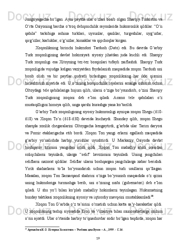 Jungriyagacha bo lgan. Ayni paytda ular o zlari bosib olgan Sharqiy Turkiston vaʻ ʻ
O rta Osiyoning barcha o troq dehqonchilik rayonlarida hukmronlik qildilar. “O n	
ʻ ʻ ʻ
qabila”   tarkibiga   ashina   turklari,   uysunlar,   qanlilar,   turgeshilar,   uyg urlar,	
ʻ
qirg izlar, karluklar, o g uzlar, kimaklar va qipchoqlar kirgan.	
ʻ ʻ ʻ
Xoqonlikning   birinchi   hukmdori   Tardush   (Dato)   edi.   Bu   davrda   G arbiy	
ʻ
Turk   xoqonligining   davlat   hokimiyati   siyosiy   jihatdan   juda   kuchli   edi.   Sharqiy
Turk   xoqonligi   esa   Xitoyning   tez-tez   bosqinlari   tufayli   zaiflashdi.   Sharqiy   Turk
xoqonligida vujudga kelgan vaziyatdan foydalanish maqsadida xoqon Tardush uni
bosib   olish   va   bir   paytlar   qudratli   birlashgan   xoqonlikning   har   ikki   qismini
birlashtirish niyatida edi. U o zining bosqinchilik rejalarini amalga oshirish uchun	
ʻ
Oltoydagi tele qabilalariga hujum qilib, ularni o ziga bo ysundirib, o zini Sharqiy	
ʻ ʻ ʻ
Turk   xoqonligining   xoqoni   deb   e lon   qiladi.   Ammo   tele   qabilalari   o z	
ʼ ʻ
mustaqilligini himoya qilib, unga qarshi kurashga yana ko tarildi.	
ʻ
G arbiy Turk xoqonligining siyosiy hukmronligi ayniqsa xoqon Shegu (610-	
ʻ
618)   va   Xoqon   To n   (618-630)   davrida   kuchaydi.   Shunday   qilib,   xoqon   Shegu	
ʻ
sharqda   xonlik   chegaralarini   Oltoygacha   kengaytirdi,   g arbda   ular   Tarim   daryosi	
ʻ
va   Pomir   etaklarigacha   еtib   bordi.   Xoqon   Ton   yangi   еrlarni   egallash   maqsadida
g arbiy   yo nalishda   harbiy   yurishlar   uyushtirdi.   U   Markaziy   Osiyoda   davlat	
ʻ ʻ
boshqaruv   tizimini   yangidan   isloh   qildi.   Xoqon   Ton   mahalliy   aholi   orasidan
soliqchilarni   tayinladi,   ularga   “selif”   lavozimini   tayinladi.   Uning   jangchilari
seliflarni   nazorat   qildilar.   Seliflar   ularni   boshqargan   jangchilarga   xabar   berishdi.
Yirik   shaharlarni   to la   bo ysundirish   uchun   xoqon   turli   usullarni   qo llagan.	
ʻ ʻ ʻ
Masalan,  xoqon  Ton  Samarqand   shahrini   o ziga  bo ysunish   maqsadida   o z   qizini	
ʻ ʻ ʻ
uning   hukmdoriga   turmushga   berib,   uni   o zining   noibi   (gubernatori)   deb   e lon
ʻ ʼ
qiladi.   U   shu   yo l   bilan   ko plab   mahalliy   hokimlarni   tayinlagan.   Hukumatning	
ʻ ʻ
bunday taktikasi xoqonlikning siyosiy va iqtisodiy mavqeini mustahkamladi 28
.
Xoqon Ton G arbda o z ta sirini o rnatish uchun katta sa y-harakatlar qildi.	
ʻ ʻ ʼ ʻ ʼ
U xoqonlikning tashqi siyosatida Eron va Vizantiya bilan munosabatlarga muhim
o rin ajratdi. Ular o rtasida harbiy to qnashuvlar sodir bo lgan taqdirda, xoqon har	
ʻ ʻ ʻ ʻ
28
  АртыкбаевЖ.О.   История Казахстана – Учебник для Вузов – А., 1999. -  C .36.
19