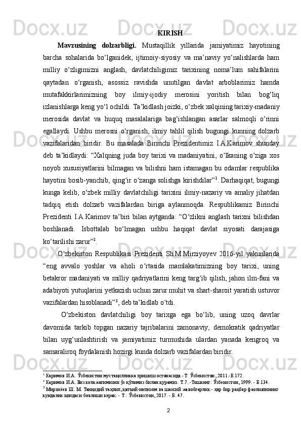 KIRISH
Mavzusining   dolzarbligi.   Mustaqillik   yillarida   jamiyatimiz   hayotining
barcha   sohalarida   bo‘lganidek,   ijtimoiy-siyosiy   va   ma’naviy   yo‘nalishlarda   ham
milliy   o‘zligimizni   anglash,   davlatchiligimiz   tarixining   noma’lum   sahifalarini
qaytadan   o‘rganish,   asossiz   ravishda   unutilgan   davlat   arboblarimiz   hamda
mutafakkirlarimizning   boy   ilmiy-ijodiy   merosini   yoritish   bilan   bog‘liq
izlanishlarga keng yo‘l ochildi. Ta’kidlash joizki, o‘zbek xalqining tarixiy-madaniy
merosida   davlat   va   huquq   masalalariga   bag‘ishlangan   asarlar   salmoqli   o‘rinni
egallaydi.   Ushbu   merosni   o‘rganish,   ilmiy   tahlil   qilish   bugungi   kunning   dolzarb
vazifalaridan   biridir.   Bu   masalada   Birinchi   Prezidentimiz   I.A.Karimov   shunday
deb   ta’kidlaydi:   “Xalqning   juda   boy   tarixi   va   madaniyatini,   o lkaning   o ziga   xosʻ ʻ
noyob xususiyatlarini  bilmagan va bilishni  ham  istamagan bu odamlar  respublika
hayotini bosib-yanchib, qing ir o zanga solishga kirishdilar”	
ʻ ʻ 1
. Darhaqiqat, bugungi
kunga   kelib,   o‘zbek   milliy   davlatchiligi   tarixini   ilmiy-nazariy   va   amaliy   jihatdan
tadqiq   etish   dolzarb   vazifalardan   biriga   aylanmoqda.   Respublikamiz   Birinchi
Prezidenti  I.A.Karimov ta’biri  bilan aytganda:  “O‘zlikni  anglash  tarixni  bilishdan
boshlanadi.   Isbottalab   bo‘lmagan   ushbu   haqiqat   davlat   siyosati   darajasiga
ko‘tarilishi zarur” 2
. 
O zbekiston   Respublikasi   Prezidenti   Sh.M.Mirziyoyev   2016-yil   yakunlarida	
ʻ
“eng   avvalo   yoshlar   va   aholi   o rtasida   mamlakatimizning   boy   tarixi,   uning	
ʻ
betakror  madaniyati  va milliy qadriyatlarini  keng targ ib qilish, jahon ilm-fani  va	
ʻ
adabiyoti yutuqlarini y е tkazish uchun zarur muhit va shart-sharoit yaratish ustuvor
vazifalardan hisoblanadi” 3
, deb ta’kidlab o tdi.	
ʻ
O‘zbekiston   davlatchiligi   boy   tarixga   ega   bo‘lib,   uning   uzoq   davrlar
davomida   tarkib   topgan   nazariy   tajribalarini   zamonaviy,   demokratik   qadriyatlar
bilan   uyg‘unlashtirish   va   jamiyatimiz   turmushida   ulardan   yanada   kengroq   va
samaraliroq foydalanish hozirgi kunda dolzarb vazifalardan biridir. 
1
 Каримов   И . А .  Ўзбекистон   мустақилликка   эришиш   остонасида .- Т :  Ўзбекистон , 2011.- Б .172.
2
  Каримов   И . А .  Биз   келажагимизни   ўз   қўлимиз   билан   қурамиз .  Т .7. - Тошкент :  Ўзбекистон , 1999. -  Б .134.
3
 Мирзиёев Ш. М. Танқидий таҳлил, қатъий-интизом ва шахсий жавобгарлик - ҳар бир раҳбар фаолиятининг
кундалик қоидаси боълиши керак. - Т.:  Ў збекистон, 2017. - Б. 47.
2 