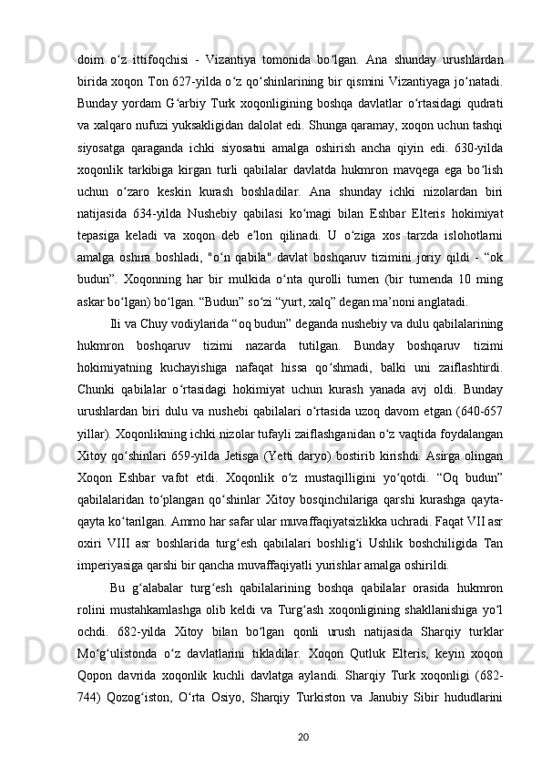 doim   o z   ittifoqchisi   -   Vizantiya   tomonida   bo lgan.   Ana   shunday   urushlardanʻ ʻ
birida xoqon Ton 627-yilda o z qo shinlarining bir qismini Vizantiyaga jo natadi.	
ʻ ʻ ʻ
Bunday   yordam   G arbiy   Turk   xoqonligining   boshqa   davlatlar   o rtasidagi   qudrati	
ʻ ʻ
va xalqaro nufuzi yuksakligidan dalolat edi. Shunga qaramay, xoqon uchun tashqi
siyosatga   qaraganda   ichki   siyosatni   amalga   oshirish   ancha   qiyin   edi.   630-yilda
xoqonlik   tarkibiga   kirgan   turli   qabilalar   davlatda   hukmron   mavqega   ega   bo lish	
ʻ
uchun   o zaro   keskin   kurash   boshladilar.   Ana   shunday   ichki   nizolardan   biri	
ʻ
natijasida   634-yilda   Nushebiy   qabilasi   ko magi   bilan   Eshbar   Elteris   hokimiyat	
ʻ
tepasiga   keladi   va   xoqon   deb   e lon   qilinadi.   U   o ziga   xos   tarzda   islohotlarni	
ʼ ʻ
amalga   oshira   boshladi,   "o n   qabila"   davlat   boshqaruv   tizimini   joriy   qildi   -   “ok	
ʻ
budun”.   Xoqonning   har   bir   mulkida   o nta   qurolli   tumen   (bir   tumenda   10   ming	
ʻ
askar bo lgan) bo lgan. “Budun” so zi “yurt, xalq” degan ma’noni anglatadi.	
ʻ ʻ ʻ
Ili va Chuy vodiylarida “oq budun” deganda nushebiy va dulu qabilalarining
hukmron   boshqaruv   tizimi   nazarda   tutilgan.   Bunday   boshqaruv   tizimi
hokimiyatning   kuchayishiga   nafaqat   hissa   qo shmadi,   balki   uni   zaiflashtirdi.	
ʻ
Chunki   qabilalar   o rtasidagi   hokimiyat   uchun   kurash   yanada   avj   oldi.   Bunday	
ʻ
urushlardan   biri   dulu   va   nushebi   qabilalari   o rtasida   uzoq   davom   etgan   (640-657	
ʻ
yillar). Xoqonlikning ichki nizolar tufayli zaiflashganidan o z vaqtida foydalangan	
ʻ
Xitoy   qo shinlari   659-yilda   Jetisga   (Yetti   daryo)   bostirib   kirishdi.   Asirga   olingan	
ʻ
Xoqon   Eshbar   vafot   etdi.   Xoqonlik   o z   mustaqilligini   yo qotdi.   “Oq   budun”	
ʻ ʻ
qabilalaridan   to plangan   qo shinlar   Xitoy   bosqinchilariga   qarshi   kurashga   qayta-	
ʻ ʻ
qayta ko tarilgan. Ammo har safar ular muvaffaqiyatsizlikka uchradi. Faqat VII asr	
ʻ
oxiri   VIII   asr   boshlarida   turg esh   qabilalari   boshlig i   Ushlik   boshchiligida   Tan	
ʻ ʻ
imperiyasiga qarshi bir qancha muvaffaqiyatli yurishlar amalga oshirildi.
Bu   g alabalar   turg esh   qabilalarining   boshqa   qabilalar   orasida   hukmron	
ʻ ʻ
rolini   mustahkamlashga   olib   keldi   va   Turg ash   xoqonligining   shakllanishiga   yo l	
ʻ ʻ
ochdi.   682-yilda   Xitoy   bilan   bo lgan   qonli   urush   natijasida   Sharqiy   turklar	
ʻ
Mo g ulistonda   o z   davlatlarini   tikladilar.   Xoqon   Qutluk   Elteris,   keyin   xoqon	
ʻ ʻ ʻ
Qopon   davrida   xoqonlik   kuchli   davlatga   aylandi.   Sharqiy   Turk   xoqonligi   (682-
744)   Qozog iston,   O rta   Osiyo,   Sharqiy   Turkiston   va   Janubiy   Sibir   hududlarini	
ʻ ʻ
20