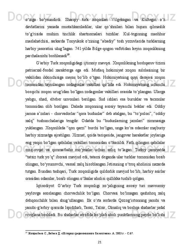 o ziga   bo ysundirdi.   Sharqiy   turk   xoqonlari   Vilgekagan   va   Kultegin   o zʻ ʻ ʻ
davlatlarini   yanada   mustahkamladilar,   ular   qo shnilari   bilan   hujum   qilmaslik	
ʻ
to g risida   muhim   tinchlik   shartnomalari   tuzdilar.   Kul-teginning   mashhur	
ʻ ʻ
maslahatchisi,  sarkarda  Tonyukok  o zining  “abadiy”   tosh  yozuvlarida  turklarning	
ʻ
harbiy jasoratini  ulug lagan. 741-yilda Bilge-qogon vafotidan keyin xoqonlikning	
ʻ
parchalanishi boshlanadi 29
.
G arbiy Turk xoqonligidagi ijtimoiy mavqei.	
ʻ   Xoqonlikning boshqaruv tizimi
patriarxal-feodal   xarakterga   ega   edi.   Mutlaq   hokimiyat   xoqon   sulolasining   bir
vakilidan   ikkinchisiga   meros   bo lib   o tgan.   Hokimiyatning   quyi   darajasi   xoqon	
ʻ ʻ
tomonidan   tayinlangan   zodagonlar   vakillari   qo lida   edi.   Hokimiyatning   uchinchi	
ʻ
bosqichi xoqon urug idan bo lgan zodagonlar vakillari orasida to plangan. Ularga	
ʻ ʻ ʻ
yabgu,   shad,   elteber   unvonlari   berilgan.   Sud   ishlari   esa   buruklar   va   tarxonlar
tomonidan   olib   borilgan.   Dalada   xoqonning   asosiy   tayanchi   beklar   edi.   Oddiy
jamoa a’zolari - chorvadorlar “qora budunlar” deb atalgan, bu “to polon”, “oddiy	
ʻ
xalq”   tushunchalariga   tengdir.   Odatda   bu   “budunlarning   jazolari”   zimmasiga
yuklangan. Xoqonlikda “qon qarzi” burchi bo lgan, unga ko ra odamlar majburiy	
ʻ ʻ
harbiy xizmatga ajratilgan. Xizmat, qoida tariqasida, jangovar harakatlar joylariga
eng yaqin bo lgan qabilalar vakillari tomonidan o tkazildi. Fath qilingan qabilalar	
ʻ ʻ
oziq-ovqat   va   qimmatbaho   mo ynalar   uchun   soliq   to lagan.   Turkiy   jamiyatda	
ʻ ʻ
"tatsiz turk yo q" iborasi mavjud edi, tatami deganda ular turklar tomonidan bosib	
ʻ
olingan, bo ysunuvchi, vassal xalq hisoblangan Jetisuning o troq aholisini nazarda	
ʻ ʻ
tutgan. Bundan tashqari, Turk xoqonligida quldorlik mavjud bo lib, harbiy asirlar	
ʻ
orasidan odamlar, bosib olingan o lkalar aholisi qullikka tushib qolgan.	
ʻ
Iqtisodiyot.   G arbiy   Turk   xoqonligi   xo jaligining   asosiy   turi   mavsumiy	
ʻ ʻ
yaylovga   asoslangan   chorvachilik   bo lgan.   Chorvasi   bo lmagan   qashshoq   xalq	
ʻ ʻ
dehqonchilik   bilan   shug ullangan.   Ilk   o rta   asrlarda   Qozog istonning   janubi   va	
ʻ ʻ ʻ
janubi-g arbiy qismida Ispidzhab, Taraz, Talxir, Olmaliq va boshqa shaharlar jadal	
ʻ
rivojlana boshladi. Bu shaharlar atrofida ko plab aholi punktlarining paydo bo lishi	
ʻ ʻ
29
  Жолдасбаев   С., Бабаев   Д. «История средневекового Казахстана». A. 2003   г. -  C .67.
21 