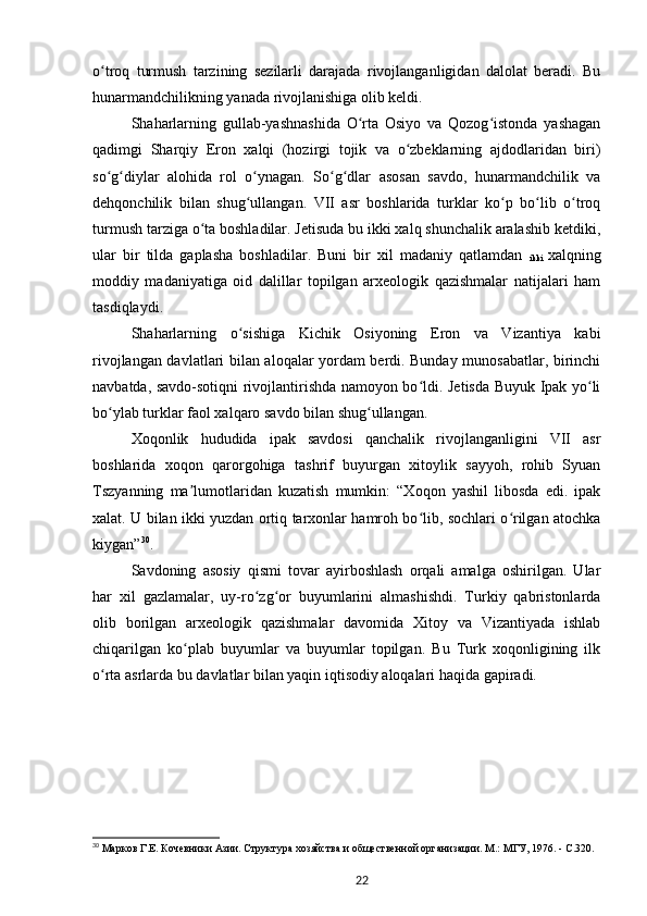 o troq   turmush   tarzining   sezilarli   darajada   rivojlanganligidan   dalolat   beradi.   Buʻ
hunarmandchilikning yanada rivojlanishiga olib keldi.
Shaharlarning   gullab-yashnashida   O rta   Osiyo   va   Qozog istonda   yashagan	
ʻ ʻ
qadimgi   Sharqiy   Eron   xalqi   (hozirgi   tojik   va   o zbeklarning   ajdodlaridan   biri)	
ʻ
so g diylar   alohida   rol   o ynagan.   So g dlar   asosan   savdo,   hunarmandchilik   va	
ʻ ʻ ʻ ʻ ʻ
dehqonchilik   bilan   shug ullangan.   VII   asr   boshlarida   turklar   ko p   bo lib   o troq	
ʻ ʻ ʻ ʻ
turmush tarziga o ta boshladilar. Jetisuda bu ikki xalq shunchalik aralashib ketdiki,	
ʻ
ular   bir   tilda   gaplasha   boshladilar.   Buni   bir   xil   madaniy   qatlamdan  
ikki   xalqning
moddiy   madaniyatiga   oid   dalillar   topilgan   arxeologik   qazishmalar   natijalari   ham
tasdiqlaydi.
Shaharlarning   o sishiga   Kichik   Osiyoning   Eron   va   Vizantiya   kabi	
ʻ
rivojlangan davlatlari bilan aloqalar yordam berdi. Bunday munosabatlar, birinchi
navbatda, savdo-sotiqni rivojlantirishda namoyon bo ldi. Jetisda Buyuk Ipak yo li	
ʻ ʻ
bo ylab turklar faol xalqaro savdo bilan shug ullangan.	
ʻ ʻ
Xoqonlik   hududida   ipak   savdosi   qanchalik   rivojlanganligini   VII   asr
boshlarida   xoqon   qarorgohiga   tashrif   buyurgan   xitoylik   sayyoh,   rohib   Syuan
Tszyanning   ma lumotlaridan   kuzatish   mumkin:   “Xoqon   yashil   libosda   edi.   ipak	
ʼ
xalat. U bilan ikki yuzdan ortiq tarxonlar hamroh bo lib, sochlari o rilgan atochka	
ʻ ʻ
kiygan” 30
.
Savdoning   asosiy   qismi   tovar   ayirboshlash   orqali   amalga   oshirilgan.   Ular
har   xil   gazlamalar,   uy-ro zg or   buyumlarini   almashishdi.   Turkiy   qabristonlarda	
ʻ ʻ
olib   borilgan   arxeologik   qazishmalar   davomida   Xitoy   va   Vizantiyada   ishlab
chiqarilgan   ko plab   buyumlar   va   buyumlar   topilgan.   Bu   Turk   xoqonligining   ilk	
ʻ
o rta asrlarda bu davlatlar bilan yaqin iqtisodiy aloqalari haqida gapiradi.	
ʻ
30
  Марков   Г.Е.   Кочевники Азии. Структура хозяйства и общественной организации. М.: МГУ, 1976. - C.320.
22 