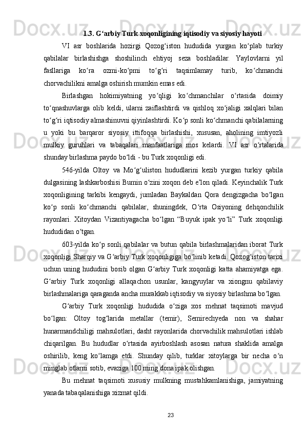 1.3. G arbiy Turk xoqonligining iqtisodiy va siyosiy hayotiʻ
VI   asr   boshlarida   hozirgi   Qozog iston   hududida   yurgan   ko plab   turkiy	
ʻ ʻ
qabilalar   birlashishga   shoshilinch   ehtiyoj   seza   boshladilar.   Yaylovlarni   yil
fasllariga   ko ra   ozmi-ko pmi   to g ri   taqsimlamay   turib,   ko chmanchi	
ʻ ʻ ʻ ʻ ʻ
chorvachilikni amalga oshirish mumkin emas edi.
Birlashgan   hokimiyatning   yo qligi   ko chmanchilar   o rtasida   doimiy	
ʻ ʻ ʻ
to qnashuvlarga   olib   keldi,   ularni   zaiflashtirdi   va   qishloq   xo jaligi   xalqlari   bilan	
ʻ ʻ
to g ri iqtisodiy almashinuvni qiyinlashtirdi. Ko p sonli ko chmanchi qabilalarning
ʻ ʻ ʻ ʻ
u   yoki   bu   barqaror   siyosiy   ittifoqqa   birlashishi,   xususan,   aholining   imtiyozli
mulkiy   guruhlari   va   tabaqalari   manfaatlariga   mos   kelardi.   VI   asr   o rtalarida	
ʻ
shunday birlashma paydo bo ldi - bu Turk xoqonligi edi.	
ʻ
546-yilda   Oltoy   va   Mo g uliston   hududlarini   kezib   yurgan   turkiy   qabila	
ʻ ʻ
dulgasining lashkarboshisi Bumin o zini xoqon deb e lon qiladi. Keyinchalik Turk	
ʻ ʼ
xoqonligining   tarkibi   kengaydi,   jumladan   Baykaldan   Qora   dengizgacha   bo lgan	
ʻ
ko p   sonli   ko chmanchi   qabilalar,   shuningdek,   O rta   Osiyoning   dehqonchilik	
ʻ ʻ ʻ
rayonlari.   Xitoydan   Vizantiyagacha   bo lgan   “Buyuk   ipak   yo li”   Turk   xoqonligi	
ʻ ʻ
hududidan o tgan.	
ʻ
603-yilda ko p sonli  qabilalar  va butun qabila birlashmalaridan iborat Turk	
ʻ
xoqonligi Sharqiy va G arbiy Turk xoqonligiga bo linib ketadi. Qozog iston tarixi	
ʻ ʻ ʻ
uchun   uning   hududini   bosib   olgan   G arbiy   Turk   xoqonligi   katta   ahamiyatga   ega.	
ʻ
G arbiy   Turk   xoqonligi   allaqachon   usunlar,   kangyuylar   va   xiongnu   qabilaviy	
ʻ
birlashmalariga qaraganda ancha murakkab iqtisodiy va siyosiy birlashma bo lgan.	
ʻ
G arbiy   Turk   xoqonligi   hududida   o ziga   xos   mehnat   taqsimoti   mavjud	
ʻ ʻ
bo lgan:   Oltoy   tog larida   metallar   (temir),   Semirechyeda   non   va   shahar	
ʻ ʻ
hunarmandchiligi  mahsulotlari, dasht  rayonlarida chorvachilik mahsulotlari  ishlab
chiqarilgan.   Bu   hududlar   o rtasida   ayirboshlash   asosan   natura   shaklida   amalga	
ʻ
oshirilib,   keng   ko lamga   еtdi.   Shunday   qilib,   turklar   xitoylarga   bir   necha   o n	
ʻ ʻ
minglab otlarni sotib, evaziga 100 ming dona ipak olishgan.
Bu   mehnat   taqsimoti   xususiy   mulkning   mustahkamlanishiga,   jamiyatning
yanada tabaqalanishiga xizmat qildi.
23 