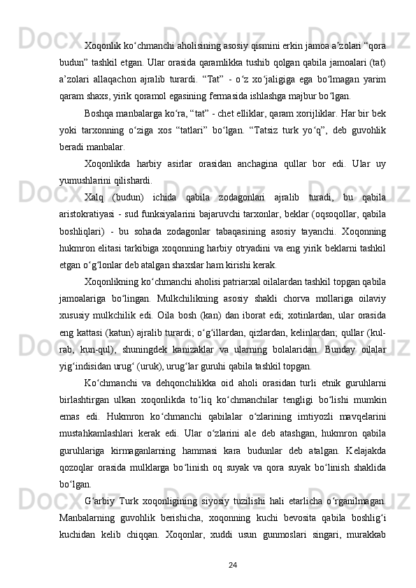 Xoqonlik ko chmanchi aholisining asosiy qismini erkin jamoa a zolari “qoraʻ ʼ
budun” tashkil etgan. Ular orasida qaramlikka tushib qolgan qabila jamoalari (tat)
a’zolari   allaqachon   ajralib   turardi.   “Tat”   -   o z   xo jaligiga   ega   bo lmagan   yarim	
ʻ ʻ ʻ
qaram shaxs, yirik qoramol egasining fermasida ishlashga majbur bo lgan.	
ʻ
Boshqa manbalarga ko ra, “tat” - chet elliklar, qaram xorijliklar. Har bir bek	
ʻ
yoki   tarxonning   o ziga   xos   “tatlari”   bo lgan.   “Tatsiz   turk   yo q”,   deb   guvohlik	
ʻ ʻ ʻ
beradi manbalar.
Xoqonlikda   harbiy   asirlar   orasidan   anchagina   qullar   bor   edi.   Ular   uy
yumushlarini qilishardi.
Xalq   (budun)   ichida   qabila   zodagonlari   ajralib   turadi,   bu   qabila
aristokratiyasi  - sud funksiyalarini bajaruvchi tarxonlar, beklar (oqsoqollar, qabila
boshliqlari)   -   bu   sohada   zodagonlar   tabaqasining   asosiy   tayanchi.   Xoqonning
hukmron elitasi tarkibiga xoqonning harbiy otryadini va eng yirik beklarni tashkil
etgan o g lonlar deb atalgan shaxslar ham kirishi kerak.	
ʻ ʻ
Xoqonlikning ko chmanchi aholisi patriarxal oilalardan tashkil topgan qabila	
ʻ
jamoalariga   bo lingan.   Mulkchilikning   asosiy   shakli   chorva   mollariga   oilaviy	
ʻ
xususiy   mulkchilik   edi.   Oila   bosh   (kan)   dan   iborat   edi;   xotinlardan,   ular   orasida
eng kattasi (katun) ajralib turardi; o g illardan, qizlardan, kelinlardan; qullar (kul-	
ʻ ʻ
rab,   kun-qul),   shuningdek   kanizaklar   va   ularning   bolalaridan.   Bunday   oilalar
yig indisidan urug  (uruk), urug lar guruhi qabila tashkil topgan.	
ʻ ʻ ʻ
Ko chmanchi   va   dehqonchilikka   oid   aholi   orasidan   turli   etnik   guruhlarni	
ʻ
birlashtirgan   ulkan   xoqonlikda   to liq   ko chmanchilar   tengligi   bo lishi   mumkin	
ʻ ʻ ʻ
emas   edi.   Hukmron   ko chmanchi   qabilalar   o zlarining   imtiyozli   mavqelarini	
ʻ ʻ
mustahkamlashlari   kerak   edi.   Ular   o zlarini   ale   deb   atashgan,   hukmron   qabila	
ʻ
guruhlariga   kirmaganlarning   hammasi   kara   budunlar   deb   atalgan.   Kelajakda
qozoqlar   orasida   mulklarga   bo linish   oq   suyak   va   qora   suyak   bo linish   shaklida	
ʻ ʻ
bo lgan.	
ʻ
G arbiy   Turk   xoqonligining   siyosiy   tuzilishi   hali   еtarlicha   o rganilmagan.	
ʻ ʻ
Manbalarning   guvohlik   berishicha,   xoqonning   kuchi   bevosita   qabila   boshlig i	
ʻ
kuchidan   kelib   chiqqan.   Xoqonlar,   xuddi   usun   gunmoslari   singari,   murakkab
24