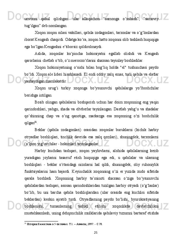 unvonni   qabul   qilishgan:   ular   allaqachon   “osmonga   o xshash”,   “samoviyʻ
tug ilgan” deb nomlangan.	
ʻ
Xoqon xoqon oilasi vakillari, qabila zodagonlari, tarxonlar va o g lonlardan	
ʻ ʻ
iborat Kengash chaqirdi. Odatga ko ra, xoqon hatto xoqonni olib tashlash huquqiga	
ʻ
ega bo lgan Kengashni e’tiborsiz qoldirolmaydi.	
ʻ
Aslida,   xoqonlar   ko pincha   hokimiyatni   egallab   olishdi   va   Kengash	
ʻ
qarorlarini chetlab o tib, o z merosxo rlarini shaxsan tayinlay boshladilar.	
ʻ ʻ ʻ
Xoqon   hokimiyatining   o sishi   bilan   bog liq   holda   "el"   tushunchasi   paydo	
ʻ ʻ
bo ldi. Xoqon ale lideri hisoblanadi. El endi oddiy xalq emas, turli qabila va elatlar	
ʻ
yashaydigan mamlakatdir.
Xoqon   urug i   turkiy   xoqonga   bo ysunuvchi   qabilalarga   yo lboshchilar	
ʻ ʻ ʻ
berishga intilgan.
Bosib   olingan   qabilalarni  boshqarish  uchun  har   doim   xoqonning  eng  yaqin
qarindoshlari,  yabgu, shada  va elteberlar  tayinlangan.  Dastlab yabg u va shadalar	
ʻ
qo shinning   chap   va   o ng   qanotiga,   markazga   esa   xoqonning   o zi   boshchilik	
ʻ ʻ ʻ
qilgan 31
.
Beklar   (qabila   zodagonlari)   orasidan   xoqonlar   buruklarni   (kichik   harbiy
otryadlar   boshliqlari,   tinchlik   davrida   esa   xalq   qozilari),   shuningdek,   tarxonlarni
(o lpon yig uvchilar - hokimlar) tayinlaganlar.
ʻ ʻ
Harbiy   kuchdan   tashqari,   xoqon   yaylovlarni,   alohida   qabilalarning   kezib
yuradigan   joylarini   tasarruf   etish   huquqiga   ega   edi,   u   qabilalar   va   ularning
boshliqlari   -   beklar   o rtasidagi   nizolarni   hal   qildi,   shuningdek,   oliy   ruhoniylik	
ʻ
funktsiyalarini   ham   bajardi.   Keyinchalik   xoqonning   o zi   еr   yuzida   xudo   sifatida	
ʻ
qarala   boshladi.   Xoqonning   harbiy   ta’minoti   shaxsan   o ziga   bo ysunuvchi	
ʻ ʻ
qabilalardan tashqari, asosan  qarindoshlaridan tuzilgan harbiy otryadi  (o g lanlar)	
ʻ ʻ
bo lib,   bu   uni   barcha   qabila   boshliqlaridan   (ular   orasida   eng   kuchlisi   sifatida	
ʻ
beklardan)   keskin   ajratib   turdi.   Otryadlarning   paydo   bo lishi,   byurokratiyaning	
ʻ
boshlanishi,   tumanlarning   tashkil   etilishi   xoqonlikda   davlatchilikni
mustahkamlash, uning dehqonchilik mulklarida qabilaviy tuzumni bartaraf etishda
31
  История Казахстана в 5-ти томах. Т 1. – Алматы, 1997. -  C .78.
25 