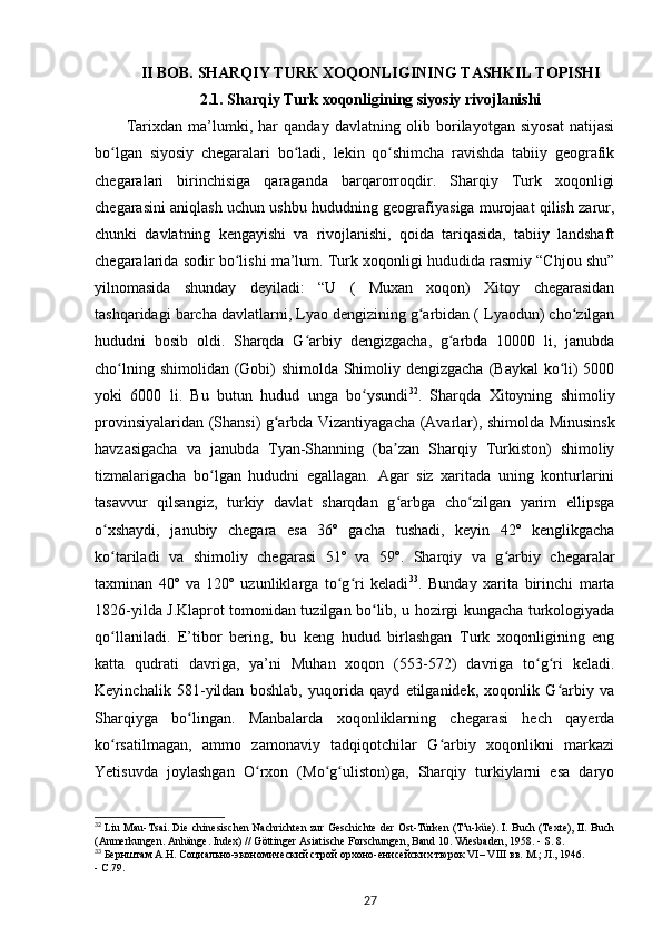 II BOB.  SHARQIY TURK XOQONLIGINING TASHKIL TOPISHI
2.1. Sharqiy Turk xoqonligining siyosiy rivojlanishi
Tarixdan   ma’lumki,   har   qanday   davlatning   olib   borilayotgan   siyosat   natijasi
bo lgan   siyosiy   chegaralari   bo ladi,   lekin   qo shimcha   ravishda   tabiiy   geografikʻ ʻ ʻ
chegaralari   birinchisiga   qaraganda   barqarorroqdir.   Sharqiy   Turk   xoqonligi
chegarasini aniqlash uchun ushbu hududning geografiyasiga murojaat qilish zarur,
chunki   davlatning   kengayishi   va   rivojlanishi,   qoida   tariqasida,   tabiiy   landshaft
chegaralarida sodir bo lishi ma’lum. Turk xoqonligi hududida rasmiy “Chjou shu”	
ʻ
yilnomasida   shunday   deyiladi:   “U   (   Muxan   xoqon)   Xitoy   chegarasidan
tashqaridagi barcha davlatlarni, Lyao dengizining g arbidan ( Lyaodun) cho zilgan	
ʻ ʻ
hududni   bosib   oldi.   Sharqda   G arbiy   dengizgacha,   g arbda   10000   li,   janubda	
ʻ ʻ
cho lning shimolidan (Gobi) shimolda Shimoliy dengizgacha (Baykal ko li) 5000	
ʻ ʻ
yoki   6000   li.   Bu   butun   hudud   unga   bo ysundi	
ʻ 32
.   Sharqda   Xitoyning   shimoliy
provinsiyalaridan (Shansi) g arbda Vizantiyagacha (Avarlar), shimolda Minusinsk	
ʻ
havzasigacha   va   janubda   Tyan-Shanning   (ba zan   Sharqiy   Turkiston)   shimoliy	
ʼ
tizmalarigacha   bo lgan   hududni   egallagan.   Agar   siz   xaritada   uning   konturlarini	
ʻ
tasavvur   qilsangiz,   turkiy   davlat   sharqdan   g arbga   cho zilgan   yarim   ellipsga	
ʻ ʻ
o xshaydi,   janubiy   chegara   esa   36º   gacha   tushadi,   keyin   42º   kenglikgacha	
ʻ
ko tariladi   va   shimoliy   chegarasi   51º   va   59º.   Sharqiy   va   g arbiy   chegaralar
ʻ ʻ
taxminan   40º   va   120º   uzunliklarga   to g ri   keladi	
ʻ ʻ 33
.   Bunday   xarita   birinchi   marta
1826-yilda J.Klaprot tomonidan tuzilgan bo lib, u hozirgi kungacha turkologiyada	
ʻ
qo llaniladi.   E’tibor   bering,   bu   keng   hudud   birlashgan   Turk   xoqonligining   eng	
ʻ
katta   qudrati   davriga,   ya’ni   Muhan   xoqon   (553-572)   davriga   to g ri   keladi.	
ʻ ʻ
Keyinchalik   581-yildan   boshlab,   yuqorida   qayd   etilganidek,   xoqonlik   G arbiy   va	
ʻ
Sharqiyga   bo lingan.   Manbalarda   xoqonliklarning   chegarasi   hech   qayerda	
ʻ
ko rsatilmagan,   ammo   zamonaviy   tadqiqotchilar   G arbiy   xoqonlikni   markazi	
ʻ ʻ
Yetisuvda   joylashgan   O rxon   (Mo g uliston)ga,   Sharqiy   turkiylarni   esa   daryo	
ʻ ʻ ʻ
32
 Liu Mau-Tsai. Die   с hinesischen Nachrichten zur Geschichte der Ost-Türken (T’u-küe). I. Buch (Texte), II. Buch
(Anmerkungen. Anhänge. Index) // Göttinger Asiatische Forschungen, Band 10.  Wiesbaden, 1958. - S. 8. 
33
 Бернштам А.Н. Социально-экономический строй орхоно-енисейских тюрок VI– VIII вв. М.; Л., 1946. 
- С.79.
27
