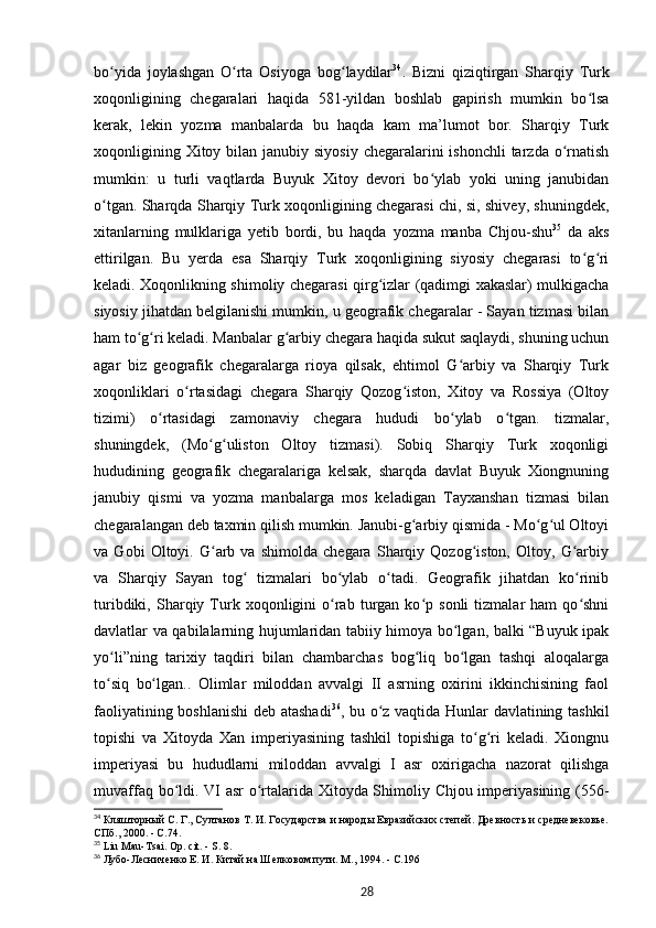 bo yida   joylashgan   O rta   Osiyoga   bog laydilarʻ ʻ ʻ 34
.   Bizni   qiziqtirgan   Sharqiy   Turk
xoqonligining   chegaralari   haqida   581-yildan   boshlab   gapirish   mumkin   bo lsa	
ʻ
kerak,   lekin   yozma   manbalarda   bu   haqda   kam   ma’lumot   bor.   Sharqiy   Turk
xoqonligining Xitoy bilan janubiy siyosiy  chegaralarini  ishonchli  tarzda o rnatish	
ʻ
mumkin:   u   turli   vaqtlarda   Buyuk   Xitoy   devori   bo ylab   yoki   uning   janubidan	
ʻ
o tgan. Sharqda Sharqiy Turk xoqonligining chegarasi chi, si, shivey, shuningdek,	
ʻ
xitanlarning   mulklariga   yetib   bordi,   bu   haqda   yozma   manba   Chjou-shu 35
  da   aks
ettirilgan.   Bu   yerda   esa   Sharqiy   Turk   xoqonligining   siyosiy   chegarasi   to g ri	
ʻ ʻ
keladi. Xoqonlikning shimoliy chegarasi qirg izlar (qadimgi xakaslar) mulkigacha	
ʻ
siyosiy jihatdan belgilanishi mumkin, u geografik chegaralar - Sayan tizmasi bilan
ham to g ri keladi. Manbalar g arbiy chegara haqida sukut saqlaydi, shuning uchun	
ʻ ʻ ʻ
agar   biz   geografik   chegaralarga   rioya   qilsak,   ehtimol   G arbiy   va   Sharqiy   Turk	
ʻ
xoqonliklari   o rtasidagi   chegara   Sharqiy   Qozog iston,   Xitoy   va   Rossiya   (Oltoy	
ʻ ʻ
tizimi)   o rtasidagi   zamonaviy   chegara   hududi   bo ylab   o tgan.   tizmalar,	
ʻ ʻ ʻ
shuningdek,   (Mo g uliston   Oltoy   tizmasi).   Sobiq   Sharqiy   Turk   xoqonligi	
ʻ ʻ
hududining   geografik   chegaralariga   kelsak,   sharqda   davlat   Buyuk   Xiongnuning
janubiy   qismi   va   yozma   manbalarga   mos   keladigan   Tayxanshan   tizmasi   bilan
chegaralangan deb taxmin qilish mumkin. Janubi-g arbiy qismida - Mo g ul Oltoyi	
ʻ ʻ ʻ
va   Gobi   Oltoyi.   G arb   va   shimolda   chegara   Sharqiy   Qozog iston,   Oltoy,   G arbiy	
ʻ ʻ ʻ
va   Sharqiy   Sayan   tog   tizmalari   bo ylab   o tadi.   Geografik   jihatdan   ko rinib	
ʻ ʻ ʻ ʻ
turibdiki,   Sharqiy   Turk  xoqonligini   o rab   turgan  ko p  sonli   tizmalar   ham   qo shni	
ʻ ʻ ʻ
davlatlar va qabilalarning hujumlaridan tabiiy himoya bo lgan, balki “Buyuk ipak	
ʻ
yo li”ning   tarixiy   taqdiri   bilan   chambarchas   bog liq   bo lgan   tashqi   aloqalarga	
ʻ ʻ ʻ
to siq   bo lgan..   Olimlar   miloddan   avvalgi   II   asrning   oxirini   ikkinchisining   faol
ʻ ʻ
faoliyatining boshlanishi  deb atashadi 36
, bu o z vaqtida Hunlar davlatining tashkil	
ʻ
topishi   va   Xitoyda   Xan   imperiyasining   tashkil   topishiga   to g ri   keladi.   Xiongnu	
ʻ ʻ
imperiyasi   bu   hududlarni   miloddan   avvalgi   I   asr   oxirigacha   nazorat   qilishga
muvaffaq bo ldi. VI asr o rtalarida Xitoyda Shimoliy Chjou imperiyasining (556-	
ʻ ʻ
34
 Кляшторный С. Г., Султанов Т. И. Государства и народы Евразийских степей. Древность и средневековье.
СПб., 2000. - С.74.
35
  Liu   Mau - Tsai .  Op .  cit . -  S. 8.
36
 Лубо-Лесниченко Е. И. Китай на Шелковом пути. М., 1994. - С.196
28 