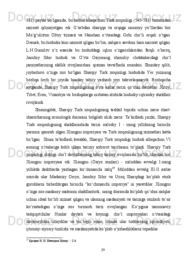 581) paydo bo lganida, bu hudud allaqachon Turk xoqonligi (545-581) tomonidanʻ
nazorat   qilinayotgan   edi.   G arbdan   sharqqa   va   orqaga   umumiy   yo llardan   biri	
ʻ ʻ
Mo g uliston   Oltoy   tizmasi   va   Nanshan   o rtasidagi   Gobi   cho li   orqali   o tgan.	
ʻ ʻ ʻ ʻ ʻ
Demak, bu hududni kim nazorat qilgan bo lsa, xalqaro savdoni ham nazorat qilgan.	
ʻ
L.N.Gumilev   o z   asarida   bu   hududdagi   iqlim   o zgarishlaridan   farqli   o laroq,	
ʻ ʻ ʻ
Janubiy   Sibir   hududi   va   O rta   Osiyoning   shimoliy   chekkalaridagi   cho l	
ʻ ʻ
jamiyatlarining   sikllik   rivojlanishini   qisman   tavsiflashi   mumkin.   Shunday   qilib,
joylashuvi   o ziga   xos   bo lgan   Sharqiy   Turk   xoqonligi   hududida   Yer   yuzining	
ʻ ʻ
boshqa   hech   bir   joyida   bunday   tabiiy   yashash   joyi   takrorlanmaydi.   Boshqacha
aytganda,   Sharqiy   Turk   xoqonligining   o rta   asrlar   tarixi   qo shni   davlatlar:   Xitoy,	
ʻ ʻ
Tibet, Eron, Vizantiya va boshqalarga nisbatan alohida hududiy-iqtisodiy shakllari
rivojlandi. 
Shuningdek,   Sharqiy   Turk   xoqonligining   tashkil   topishi   uchun   zarur   shart-
sharoitlarning xronologik doirasini belgilab olish zarur. Ta’kidlash joizki, Sharqiy
Turk   xoqonligining   shakllanishida   tarixi   milodiy   I   -   ming   yillikning   birinchi
yarmini qamrab olgan Xiongnu imperiyasi va Turk xoqonligining xizmatlari katta
bo lgan.   Shuni  ta’kidlash kerakki, Sharqiy Turk xoqonligi  hududi  allaqachon  VI	
ʻ
asrning   o rtalariga   kelib   ulkan   tarixiy   axborot   tajribasini   to pladi.   Sharqiy   Turk	
ʻ ʻ
xoqonligi oldingi cho l davlatlarining tabiiy tarixiy rivojlanishi bo lib, ulardan biri	
ʻ ʻ
Xiongnu   imperiyasi   edi.   Xiongnu   (Osiyo   xunlari)   -   miloddan   avvalgi   I-ming
yillikda   dashtlarda   yashagan   ko chmanchi   xalq	
ʻ 37
.   Miloddan   avvalg   III-II   asrlar
oxirida   ular   Markaziy   Osiyo,   Janubiy   Sibir   va   Uzoq   Sharqdagi   ko plab   etnik	
ʻ
guruhlarni   birlashtirgan   birinchi   “ko chmanchi   imperiya”   ni   yaratdilar.   Xiongnu	
ʻ
o ziga xos madaniy makonni shakllantirdi, uning doirasida ko plab qo shni xalqlar	
ʻ ʻ ʻ
uchun ideal bo lib xizmat qilgan va ularning madaniyati va tarixiga sezilarli ta’sir	
ʻ
ko rsatadigan   o ziga   xos   turmush   tarzi   rivojlangan.   Ko pgina   zamonaviy	
ʻ ʻ ʻ
tadqiqotchilar   Hunlar   davlati   va   keyingi   cho l   imperiyalari   o rtasidagi	
ʻ ʻ
davomiylikni   izlaydilar   va   bu   bejiz   emas,   chunki   ular   turklarning   iqtisodiyoti,
ijtimoiy-siyosiy tuzilishi va madaniyatida ko plab o xshashliklarni topadilar. 	
ʻ ʻ
37
 Крадин Н. Н. Империя Хунну. - С.6.
29 