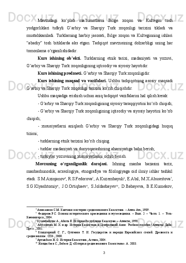 Mavzudagi   ko‘plab   ma’lumotlarni   Bilge   xoqon   va   Kultegin   tosh
yodgorliklari   tufayli   G‘arbiy   va   Sharqiy   Turk   xoqonligi   tarixini   tikladi   va
mustahkamladi.   Turklarning   harbiy   jasorati,   Bilge   xoqon   va   Kulteginning   ishlari
“abadiy”   tosh   bitiklarda   aks   etgan.   Tadqiqot   mavzusining   dolzarbligi   uning   har
tomonlama o rganilishidadir.ʻ
Kurs   ishining   ob’ekti.   Turklarning   etnik   tarixi,   madaniyati   va   yozuvi,
G arbiy va Sharqiy Turk xoqonligining iqtisodiy va siyosiy hayotidir.	
ʻ
Kurs ishining predmeti.  G arbiy va Sharqiy Turk xoqonligidir.	
ʻ
Kurs   ishining   maqsad   va   vazifalari.   Ushbu   tadqiqotning   asosiy   maqsadi
G arbiy va Sharqiy Turk xoqonligi tarixini ko rib chiqishdir.	
ʻ ʻ
Ushbu maqsadga erishish uchun aniq tadqiqot vazifalarini hal qilish kerak:
- G arbiy va Sharqiy Turk xoqonligining siyosiy taraqqiyotini ko rib chiqish;	
ʻ ʻ
- G arbiy va Sharqiy Turk xoqonligining iqtisodiy va siyosiy hayotini ko rib
ʻ ʻ
chiqish;
-   xususiyatlarni   aniqlash   G arbiy   va   Sharqiy   Turk   xoqonligidagi   huquq	
ʻ
tizimi;
- turklarning etnik tarixini ko rib chiqing.
ʻ
- turklar madaniyati va dunyoqarashining ahamiyatiga baho berish;
- turkiylar yozuvining xususiyatlarini ochib berish.
Mavzuning   o‘rganilganlik   darajasi.   Ish ning   manba   bazasini   tarix,
manbashunoslik,   arxeologiya,   etnografiya   va   filologiyaga   oid   ilmiy   ishlar   tashkil
etadi. S.M.Axinjanov 4
, R.S.Fedorova 5
, A.Kuzembayuli 6
, E.Abil, M.X.Abuseitova 7
,
S.G.Klyashtorniy 8
,   J.O.Ortiqbaev 9
,   S.Joldasbayev 10
,   D.Babayeva,   B.E.Kumekov,
4
  Ахинжанов   С.М.   Кыпчаки в истории средневекового Казахстана. – Алма-Ата, 1989.
5
  Федорова   Р.С.   Основы   исторического   краеведения   и   музееведения.   –   Вып.   2   –   Часть   1.   –   Усть-
Каменогорск, 2004.
6
  Кузембайулы   А., Абиль Е. История Республики Казахстан. – Алматы, 1998.
7
  Абусеитова   М..Х. и др. История Казахстана и Центральной Азии: Учебное пособие/ Алматы: Дайк-
Пресс, 2001.
8
  Кляшторный   С.   Г.,   Султанов   Т.   И.   Государства   и   народы   Евразийских   степей.   Древность   и
средневековье. СПб., 2000.
9
  Артыкбаев   Ж.О.   История Казахстана, Астана, 2004.
10
  Жолдасбаев   С., Бабаев   Д. «История средневекового Казахстана». A. 2003.
3