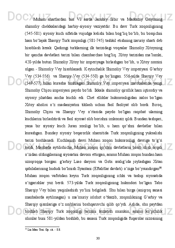 Muhim   shartlardan   biri   VI   asrda   Janubiy   Sibir   va   Markaziy   Osiyoning
shimoliy   chekkalaridagi   harbiy-siyosiy   vaziyatdir.   Bu   davr   Turk   xoqonligining
(545-581) siyosiy kuch sifatida vujudga kelishi bilan bog liq bo lib, bu bosqichniʻ ʻ
ham bo lajak Sharqiy Turk xoqonligi (581-745) tashkil etishning zaruriy sharti deb	
ʻ
hisoblash   kerak.   Qadimgi   turklarning   ilk   tarixidagi   voqealar   Shimoliy   Xitoyning
bir   qancha   davlatlari   tarixi   bilan   chambarchas   bog liq.   Xitoy  tarixidan  ma lumki,	
ʻ ʼ
420-yilda butun Shimoliy Xitoy bir imperiyaga birlashgan bo lib, u Xitoy nomini	
ʻ
olgan - Shimoliy Vey hisoblanadi. Keyinchalik Shimoliy Vey imperiyasi  G arbiy	
ʻ
Vey   (534-556)     va   Sharqiy   Vey   (534-550)   ga   bo lingan.   556-yilda   Sharqiy   Vey	
ʻ
(549-577)   bilan   kurasha   boshlagan   Shimoliy   Vey   imperiyasi   xarobalarida   yangi
Shimoliy Chjou imperiyasi paydo bo ldi. Ikkala shimoliy qirollik ham iqtisodiy va	
ʻ
siyosiy   jihatdan   ancha   kuchli   edi.   Chet   elliklar   hukmronligidan   xalos   bo lgan	
ʻ
Xitoy   aholisi   o z   madaniyatini   tiklash   uchun   faol   faoliyat   olib   bordi.   Biroq,	
ʻ
Shimoliy   Chjou   va   Sharqiy   Vey   o rtasida   paydo   bo lgan   raqobat   ularning	
ʻ ʻ
kuchlarini birlashtirdi va faol siyosat olib borishni imkonsiz qildi. Bundan tashqari,
yana   bir   siyosiy   kuch   Juran   xonligi   bo lib,   u   ham   qo shni   davlatlar   bilan	
ʻ ʻ
kurashgan.   Bunday   siyosiy   beqarorlik   sharoitida   Turk   xoqonligining   yuksalishi
tarixi   boshlanadi.   Kuchlanish   davri   Muhan   xoqon   hukmronligi   davriga   to g ri	
ʻ ʻ
keldi.   Manbada   aytilishicha,   Muhan   xoqon   qo shni   davlatlarni   bosib   olish   orqali	
ʻ
o zidan oldingilarning siyosatini davom ettirgan, ammo Muhan xoqon bundan ham	
ʻ
uzoqroqqa   borgan:   g arbiy   Liao   daryosi   va   Gobi   oralig ida   joylashgan   Xitan	
ʻ ʻ
qabilalarining hududi bo lmish Syantani (Eftalitlar davlati) o ziga bo ysundirgan	
ʻ ʻ ʻ 38
.
Muhan   xoqon   vafotidan   keyin   Turk   xoqonligining   ichki   va   tashqi   siyosatida
o zgarishlar   yuz   berdi.   573-yilda   Turk   xoqonligining   hukmdori   bo lgan   Tabo	
ʻ ʻ
Sharqiy   Vey   bilan   yaqinlashish   yo lini   belgiladi.   Shu   bilan   birga   (aniqroq   sanasi	
ʻ
manbalarda   aytilmagan)   u   ma muriy   islohot   o tkazib,   xoqonlikning   G arbiy   va	
ʼ ʻ ʻ
Sharqiy   qismlariga   o z   noiblarini   boshqaruvchi   qilib   qo ydi.   Aslida,   shu   paytdan	
ʻ ʻ
boshlab   Sharqiy   Turk   xoqonligi   tarixini   kuzatish   mumkin,   ammo   ko pchilik	
ʻ
olimlar buni 581-yildan boshlab, bu sanani Turk xoqonligida fuqarolar nizosining
38
 Liu Mau-Tsai. Op. cit. - S.8.
30 