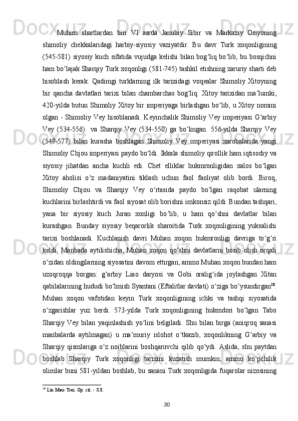 Muhim   shartlardan   biri   VI   asrda   Janubiy   Sibir   va   Markaziy   Osiyoning
shimoliy   chekkalaridagi   harbiy-siyosiy   vaziyatdir.   Bu   davr   Turk   xoqonligining
(545-581) siyosiy kuch sifatida vujudga kelishi bilan bog liq bo lib, bu bosqichniʻ ʻ
ham bo lajak Sharqiy Turk xoqonligi (581-745) tashkil etishning zaruriy sharti deb	
ʻ
hisoblash   kerak.   Qadimgi   turklarning   ilk   tarixidagi   voqealar   Shimoliy   Xitoyning
bir   qancha   davlatlari   tarixi   bilan   chambarchas   bog liq.   Xitoy  tarixidan  ma lumki,	
ʻ ʼ
420-yilda butun Shimoliy Xitoy bir imperiyaga birlashgan bo lib, u Xitoy nomini	
ʻ
olgan - Shimoliy Vey hisoblanadi. Keyinchalik Shimoliy Vey imperiyasi  G arbiy	
ʻ
Vey   (534-556)     va   Sharqiy   Vey   (534-550)   ga   bo lingan.   556-yilda   Sharqiy   Vey	
ʻ
(549-577)   bilan   kurasha   boshlagan   Shimoliy   Vey   imperiyasi   xarobalarida   yangi
Shimoliy Chjou imperiyasi paydo bo ldi. Ikkala shimoliy qirollik ham iqtisodiy va	
ʻ
siyosiy   jihatdan   ancha   kuchli   edi.   Chet   elliklar   hukmronligidan   xalos   bo lgan	
ʻ
Xitoy   aholisi   o z   madaniyatini   tiklash   uchun   faol   faoliyat   olib   bordi.   Biroq,	
ʻ
Shimoliy   Chjou   va   Sharqiy   Vey   o rtasida   paydo   bo lgan   raqobat   ularning	
ʻ ʻ
kuchlarini birlashtirdi va faol siyosat olib borishni imkonsiz qildi. Bundan tashqari,
yana   bir   siyosiy   kuch   Juran   xonligi   bo lib,   u   ham   qo shni   davlatlar   bilan	
ʻ ʻ
kurashgan.   Bunday   siyosiy   beqarorlik   sharoitida   Turk   xoqonligining   yuksalishi
tarixi   boshlanadi.   Kuchlanish   davri   Muhan   xoqon   hukmronligi   davriga   to g ri	
ʻ ʻ
keldi.   Manbada   aytilishicha,   Muhan   xoqon   qo shni   davlatlarni   bosib   olish   orqali	
ʻ
o zidan oldingilarning siyosatini davom ettirgan, ammo Muhan xoqon bundan ham	
ʻ
uzoqroqqa   borgan:   g arbiy   Liao   daryosi   va   Gobi   oralig ida   joylashgan   Xitan	
ʻ ʻ
qabilalarining hududi bo lmish Syantani (Eftalitlar davlati) o ziga bo ysundirgan	
ʻ ʻ ʻ 38
.
Muhan   xoqon   vafotidan   keyin   Turk   xoqonligining   ichki   va   tashqi   siyosatida
o zgarishlar   yuz   berdi.   573-yilda   Turk   xoqonligining   hukmdori   bo lgan   Tabo	
ʻ ʻ
Sharqiy   Vey   bilan   yaqinlashish   yo lini   belgiladi.   Shu   bilan   birga   (aniqroq   sanasi	
ʻ
manbalarda   aytilmagan)   u   ma muriy   islohot   o tkazib,   xoqonlikning   G arbiy   va	
ʼ ʻ ʻ
Sharqiy   qismlariga   o z   noiblarini   boshqaruvchi   qilib   qo ydi.   Aslida,   shu   paytdan	
ʻ ʻ
boshlab   Sharqiy   Turk   xoqonligi   tarixini   kuzatish   mumkin,   ammo   ko pchilik	
ʻ
olimlar buni 581-yildan boshlab, bu sanani Turk xoqonligida fuqarolar nizosining
38
 Liu Mau-Tsai. Op. cit. - S.8.
30