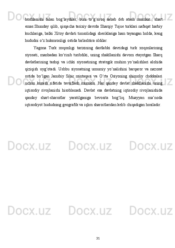boshlanishi   bilan   bog laydilar,   buni   to g riroq   sabab   deb   atash   mumkin.,   shartʻ ʻ ʻ
emas.Shunday qilib, qisqacha tarixiy davrda Sharqiy Tujue turklari nafaqat harbiy
kuchlariga, balki Xitoy davlati timsolidagi sheriklariga ham tayangan holda, keng
hududni o z hukmronligi ostida birlashtira oldilar.	
ʻ
Yagona   Turk   xoqonligi   tarixining   dastlabki   davridagi   turk   xoqonlarining
siyosati,   manbadan   ko rinib   turibdiki,   uning   shakllanishi   davom   etayotgan   Sharq	
ʻ
davlatlarining   tashqi   va   ichki   siyosatining   strategik   muhim   yo nalishlari   alohida	
ʻ
qiziqish   uyg otadi.   Ushbu   siyosatning   umumiy   yo nalishini   barqaror   va   nazorat	
ʻ ʻ
ostida   bo lgan   Janubiy   Sibir   mintaqasi   va   O rta   Osiyoning   shimoliy   chekkalari	
ʻ ʻ
uchun   kurash   sifatida   tavsiflash   mumkin.   Har   qanday   davlat   shakllanishi   uning
iqtisodiy   rivojlanishi   hisoblanadi.   Davlat   esa   davlatning   iqtisodiy   rivojlanishida
qanday   shart-sharoitlar   yaratilganiga   bevosita   bog liq.   Muayyan   ma’noda	
ʻ
iqtisodiyot hududning geografik va iqlim sharoitlaridan kelib chiqadigan hosiladir. 
31 