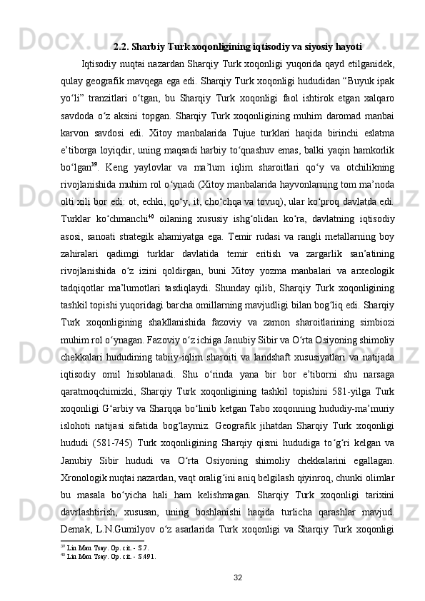 2.2. Sharbiy Turk xoqonligining iqtisodiy va siyosiy hayoti
Iqtisodiy nuqtai nazardan Sharqiy Turk xoqonligi yuqorida qayd etilganidek,
qulay geografik mavqega ega edi. Sharqiy Turk xoqonligi hududidan “Buyuk ipak
yo li”   tranzitlari   o tgan,   bu   Sharqiy   Turk   xoqonligi   faol   ishtirok   etgan   xalqaroʻ ʻ
savdoda   o z   aksini   topgan.   Sharqiy   Turk   xoqonligining   muhim   daromad   manbai	
ʻ
karvon   savdosi   edi.   Xitoy   manbalarida   Tujue   turklari   haqida   birinchi   eslatma
e’tiborga loyiqdir, uning maqsadi  harbiy to qnashuv emas, balki  yaqin hamkorlik	
ʻ
bo lgan	
ʻ 39
.   Keng   yaylovlar   va   ma’lum   iqlim   sharoitlari   qo y   va   otchilikning	ʻ
rivojlanishida muhim rol o ynadi (Xitoy manbalarida hayvonlarning tom ma’noda	
ʻ
olti xili bor edi: ot, echki, qo y, it, cho chqa va tovuq), ular ko proq davlatda edi.	
ʻ ʻ ʻ
Turklar   ko chmanchi	
ʻ 40
  oilaning   xususiy   ishg olidan   ko ra,   davlatning   iqtisodiy	ʻ ʻ
asosi,   sanoati   strategik   ahamiyatga   ega.   Temir   rudasi   va   rangli   metallarning   boy
zahiralari   qadimgi   turklar   davlatida   temir   eritish   va   zargarlik   san’atining
rivojlanishida   o z   izini   qoldirgan,   buni   Xitoy   yozma   manbalari   va   arxeologik	
ʻ
tadqiqotlar   ma’lumotlari   tasdiqlaydi.   Shunday   qilib,   Sharqiy   Turk   xoqonligining
tashkil topishi yuqoridagi barcha omillarning mavjudligi bilan bog liq edi. Sharqiy	
ʻ
Turk   xoqonligining   shakllanishida   fazoviy   va   zamon   sharoitlarining   simbiozi
muhim rol o ynagan. Fazoviy o z ichiga Janubiy Sibir va O rta Osiyoning shimoliy	
ʻ ʻ ʻ
chekkalari   hududining   tabiiy-iqlim   sharoiti   va   landshaft   xususiyatlari   va   natijada
iqtisodiy   omil   hisoblanadi.   Shu   o rinda   yana   bir   bor   e’tiborni   shu   narsaga	
ʻ
qaratmoqchimizki,   Sharqiy   Turk   xoqonligining   tashkil   topishini   581-yilga   Turk
xoqonligi G arbiy va Sharqqa bo linib ketgan Tabo xoqonning hududiy-ma’muriy	
ʻ ʻ
islohoti   natijasi   sifatida   bog laymiz.   Geografik   jihatdan   Sharqiy   Turk   xoqonligi	
ʻ
hududi   (581-745)   Turk   xoqonligining   Sharqiy   qismi   hududiga   to g ri   kelgan   va	
ʻ ʻ
Janubiy   Sibir   hududi   va   O rta   Osiyoning   shimoliy   chekkalarini   egallagan.	
ʻ
Xronologik nuqtai nazardan, vaqt oralig ini aniq belgilash qiyinroq, chunki olimlar	
ʻ
bu   masala   bo yicha   hali   ham   kelishmagan.   Sharqiy   Turk   xoqonligi   tarixini	
ʻ
davrlashtirish,   xususan,   uning   boshlanishi   haqida   turlicha   qarashlar   mavjud.
Demak,   L.N.Gumilyov   o z   asarlarida   Turk   xoqonligi   va   Sharqiy   Turk   xoqonligi	
ʻ
39
 Liu Ma u Tsay. Op. cit. -  S.7.
40
  Liu Mau Tsay. Op. cit. -  S.491.
32 