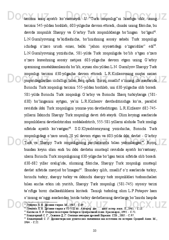 tarixini   aniq   ajratib   ko rsatmaydi.   U   “Turk   xoqonligi”ni   hisobga   olib,   uningʻ
tarixini 545-yildan boshlab, 603-yilgacha davom ettiradi, chunki uning fikricha, bu
davrda   xoqonlik   Sharqiy   va   G arbiy   Turk   xoqonliklariga   bo lingan     bo lgan	
ʻ ʻ ʻ 41
.
L.N.Gumilyovning   ta’kidlashicha,   bo linishning   asosiy   sababi   Turk   xoqonligi	
ʻ
ichidagi   o zaro   urush   emas,   balki   “jahon   siyosatidagi   o zgarishlar”   edi	
ʻ ʻ 42
.
L.N.Gumilyovning   yozishicha,   581-yilda   Turk   xoqonligida   bo lib   o tgan   o zaro	
ʻ ʻ ʻ
o zaro   kurashning   asosiy   natijasi   603-yilgacha   davom   etgan   uning   G arbiy	
ʻ ʻ
qismining mustahkamlanishi bo lib, aynan shu yildan L.N. Gumilyov Sharqiy Turk	
ʻ
xoqonligi   tarixini   630-yilgacha   davom   ettiradi.   L.R.Kizlasovning   nuqtai   nazari
yuqoridagilardan   izchilligi   bilan   farq   qiladi.   Biroq   muallif   o zining   ilk   asarlarida	
ʻ
Birinchi Turk xoqonligi tarixini 555-yildan boshlab, uni 630-yilgacha olib boradi.
581-yilda   Birinchi   Turk   xoqonligi   G arbiy   va   Birinchi   Sharq   turkiylariga   (581-	
ʻ
630)   bo linganini   aytgan,   ya’ni   L.R.Kizlasov   davrlashtirishga   ko ra,   parallel	
ʻ ʻ
ravishda ikki Turk xoqonligini yonma-yon davrlashtirgan. L.R.Kizlasov 682-745-
yillarni Ikkinchi Sharqiy Turk xoqonligi davri deb ataydi. Olim keyingi asarlarida
xoqonliklarni davrlashtirishni soddalashtirib, 555-581-yillarni alohida Turk xonligi
sifatida   ajratib   ko rsatgan	
ʻ 43
.   S.G.Klyashtorniyning   yozishicha,   Birinchi   Turk
xoqonligidagi o zaro urush 20 yil davom etgan va 603-yilda ikki davlat - G arbiy	
ʻ ʻ
Turk   va   Sharqiy   Turk   xoqonligining   parchalanishi   bilan   yakunlangan 44
.   Biroq,
bundan   keyin   olim   endi   bu   ikki   davlatni   mustaqil   ravishda   ajratib   ko rsatmay,	
ʻ
ularni Birinchi Turk xoqonligining 630-yilgacha bo lgan tarixi sifatida olib boradi.	
ʻ
630-682   yillar   oralig ida,   olimning   fikricha,   Sharqiy   Turk   xoqonligi   mustaqil	
ʻ
davlat   sifatida   mavjud   bo lmagan	
ʻ 45
.   Shunday   qilib,   muallif   o z   asarlarida   turkiy,	ʻ
birinchi   turkiy,   sharqiy   turkiy   va   ikkinchi   sharqiy   turk   xoqonliklari   tushunchalari
bilan   ancha   erkin   ish   yuritib,   Sharqiy   Turk   xoqonligi   (581-745)   siyosiy   tarixi
ta’rifiga   biroz   chalkashliklarni   kiritadi.   Taniqli   turkolog   olim   L.P.Potapov   ham
o zining so nggi asarlaridan birida turkiy davlatlarning davrlarga bo linishi haqida	
ʻ ʻ ʻ
41
 Гумилев Л. Н. Древние тюрки. М., 1967. - С.69.
42
 Гумилев Л. Н. Древние тюрки в VI–VIII вв.: Автореф. дис. … докт. истор. наук. Л., 1961. - С.13.
43
 Кызласов Л. Р. Очерки по истории Сибири и Центральной Азии. Красноярск, 1992. - С.71.
44
 Кляшторный С. Г., Савинов Д. Г. Степные империи древней Евразии. СПб., 2005. - С.97.
45
  Кляшторный   С.   Г.   Древнетюркские   рунические   памятники   как   источник   по   истории   Средней   Азии.   М.,
1964. - С.22.
33 