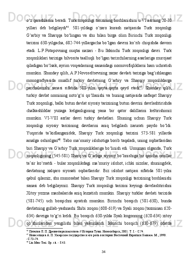 o z qarashlarini beradi. Turk xoqonligi tarixining boshlanishini u VI asrning 20-30ʻ
yillari   deb   belgilaydi 46
.   581-yildagi   o zaro   kurash   natijasida   Turk   xoqonligi	
ʻ
G arbiy   va   Sharqqa   bo lingan   va   shu   bilan   birga   olim   Birinchi   Turk   xoqonligi	
ʻ ʻ
tarixini 630-yilgacha, 682-744-yillargacha bo lgan davrni ko rib chiqishda davom	
ʻ ʻ
etadi.   L.P.Potapovning   nuqtai   nazari   -   Bu   Ikkinchi   Turk   xoqonligi   davri.   Turk
xoqonliklari tarixiga bilvosita taalluqli bo lgan tarixchilarning asarlariga murojaat	
ʻ
qiladigan bo lsak, ayrim voqealarning sanasidagi nomuvofiqliklarni ham uchratish	
ʻ
mumkin. Shunday qilib, A.P.Novoseltsevning xazar davlati tarixiga bag ishlangan	
ʻ
monografiyasida   muallif   turkiy   davlatning   G arbiy   va   Sharqiy   xoqonliklarga	
ʻ
parchalanishi   sanasi   sifatida   588-yilni   qayta-qayta   qayd   etadi 47
.   Shunday   qilib,
turkiy   davlat   nomining   noto g ri   qo llanishi   va   buning   natijasida   nafaqat   Sharqiy	
ʻ ʻ ʻ
Turk xoqonligi, balki butun davlat siyosiy tarixining butun davrini davrlashtirishda
chalkashliklar   yuzaga   kelganligining   yana   bir   qator   dalillarini   keltirishimiz
mumkin.   VI-VIII   asrlar   davri   turkiy   davlatlari.   Shuning   uchun   Sharqiy   Turk
xoqonligi   siyosiy   tarixining   davrlarini   aniq   belgilash   zarurati   paydo   bo ldi.	
ʻ
Yuqorida   ta’kidlanganidek,   Sharqiy   Turk   xoqonligi   tarixini   573-581   yillarda
amalga oshirilgan 48
. Tabo ma’muriy islohotiga borib taqaladi, uning oqibatlaridan
biri Sharqiy va G arbiy Turk xoqonliklariga bo linish edi. Umuman olganda, Turk	
ʻ ʻ
xoqonligining (545-581) Sharq va G arbga siyosiy bo linishiga bir qancha omillar	
ʻ ʻ
ta sir   ko rsatdi   -   bular   xoqonlikdagi   ma muriy   islohot,   ichki   nizolar,   shuningdek,	
ʼ ʻ ʼ
davlatning   xalqaro   siyosati   oqibatlaridir.   Biz   islohot   natijasi   sifatida   581-yilni
qabul qilamiz, shu munosabat bilan Sharqiy Turk xoqonligi tarixining boshlanishi
sanasi   deb   belgilaymiz.   Sharqiy   Turk   xoqonligi   tarixini   keyingi   davrlashtirishni
Xitoy   yozma   manbalarida   aniq   kuzatish   mumkin.   Sharqiy   turklar   davlati   tarixida
(581-745)   uch   bosqichni   ajratish   mumkin.   Birinchi   bosqich   (581-630),   bunda
davlatning gullab-yashnashi Shibi xoqon (608-619) va Syali xoqon (taxminan 620-
634) davriga to g ri keldi. Bu bosqich 630-yilda Syali kogonning (620-634) xitoy	
ʻ ʻ
qo shinlaridan   yengilishi   bilan   yakunlandi.   Ikkinchi   bosqich   (630-679)   odatda	
ʻ
46
 Потапов Л. П. Древнетюркская эпоха // История Тувы. Новосибирск, 2001. Т. I. - С.74.
47
 Новосельцев А. П. Хазарское государство и его роль в истории Восточной Европы и Кавказа. М ., 1990. 
- С .73–74.
48
  Liu   Mau - Tsai .  Op .  cit . -  S .43.
34