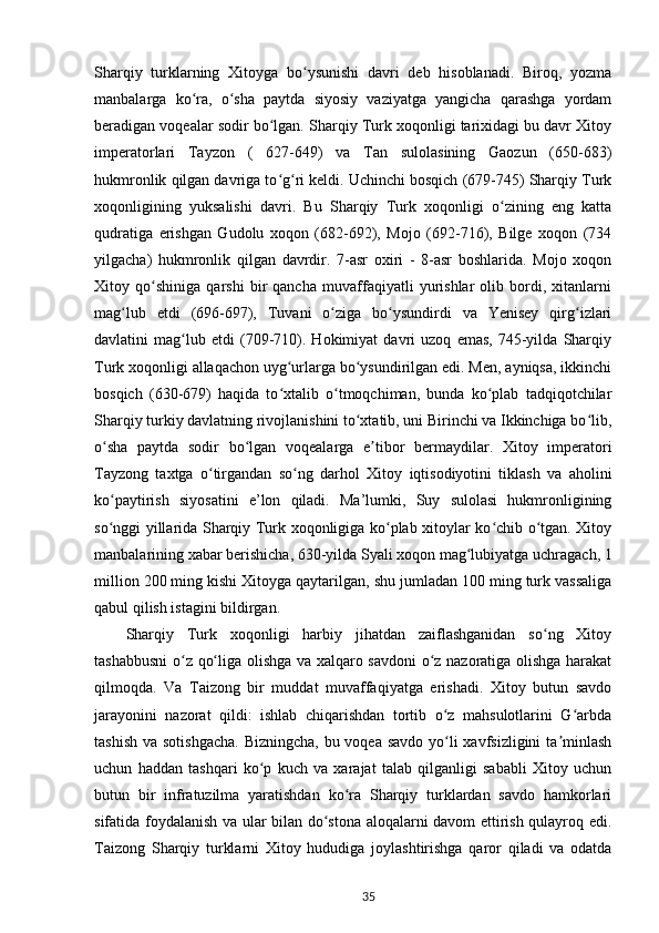 Sharqiy   turklarning   Xitoyga   bo ysunishi   davri   deb   hisoblanadi.   Biroq,   yozmaʻ
manbalarga   ko ra,   o sha   paytda   siyosiy   vaziyatga   yangicha   qarashga   yordam	
ʻ ʻ
beradigan voqealar sodir bo lgan. Sharqiy Turk xoqonligi tarixidagi bu davr Xitoy	
ʻ
imperatorlari   Tayzon   (   627-649)   va   Tan   sulolasining   Gaozun   (650-683)
hukmronlik qilgan davriga to g ri keldi. Uchinchi bosqich (679-745) Sharqiy Turk
ʻ ʻ
xoqonligining   yuksalishi   davri.   Bu   Sharqiy   Turk   xoqonligi   o zining   eng   katta	
ʻ
qudratiga   erishgan   Gudolu   xoqon   (682-692),   Mojo   (692-716),   Bilge   xoqon   (734
yilgacha)   hukmronlik   qilgan   davrdir.   7-asr   oxiri   -   8-asr   boshlarida.   Mojo   xoqon
Xitoy   qo shiniga   qarshi   bir   qancha   muvaffaqiyatli   yurishlar   olib   bordi,   xitanlarni	
ʻ
mag lub   etdi   (696-697),   Tuvani   o ziga   bo ysundirdi   va   Yenisey   qirg izlari	
ʻ ʻ ʻ ʻ
davlatini   mag lub   etdi   (709-710).   Hokimiyat   davri   uzoq   emas,   745-yilda   Sharqiy	
ʻ
Turk xoqonligi allaqachon uyg urlarga bo ysundirilgan edi. Men, ayniqsa, ikkinchi	
ʻ ʻ
bosqich   (630-679)   haqida   to xtalib   o tmoqchiman,   bunda   ko plab   tadqiqotchilar
ʻ ʻ ʻ
Sharqiy turkiy davlatning rivojlanishini to xtatib, uni Birinchi va Ikkinchiga bo lib,	
ʻ ʻ
o sha   paytda   sodir   bo lgan   voqealarga   e tibor   bermaydilar.   Xitoy   imperatori	
ʻ ʻ ʼ
Tayzong   taxtga   o tirgandan   so ng   darhol   Xitoy   iqtisodiyotini   tiklash   va   aholini	
ʻ ʻ
ko paytirish   siyosatini   e’lon   qiladi.   Ma’lumki,   Suy   sulolasi   hukmronligining	
ʻ
so nggi yillarida Sharqiy Turk xoqonligiga ko plab xitoylar ko chib o tgan. Xitoy
ʻ ʻ ʻ ʻ
manbalarining xabar berishicha, 630-yilda Syali xoqon mag lubiyatga uchragach, 1	
ʻ
million 200 ming kishi Xitoyga qaytarilgan, shu jumladan 100 ming turk vassaliga
qabul qilish istagini bildirgan.
Sharqiy   Turk   xoqonligi   harbiy   jihatdan   zaiflashganidan   so ng   Xitoy	
ʻ
tashabbusni  o z qo liga olishga va xalqaro savdoni o z nazoratiga olishga harakat	
ʻ ʻ ʻ
qilmoqda.   Va   Taizong   bir   muddat   muvaffaqiyatga   erishadi.   Xitoy   butun   savdo
jarayonini   nazorat   qildi:   ishlab   chiqarishdan   tortib   o z   mahsulotlarini   G arbda	
ʻ ʻ
tashish va sotishgacha.  Bizningcha, bu voqea savdo  yo li xavfsizligini  ta minlash
ʻ ʼ
uchun   haddan   tashqari   ko p   kuch   va   xarajat   talab   qilganligi   sababli   Xitoy   uchun	
ʻ
butun   bir   infratuzilma   yaratishdan   ko ra   Sharqiy   turklardan   savdo   hamkorlari	
ʻ
sifatida foydalanish va ular bilan do stona aloqalarni davom ettirish qulayroq edi.	
ʻ
Taizong   Sharqiy   turklarni   Xitoy   hududiga   joylashtirishga   qaror   qiladi   va   odatda
35