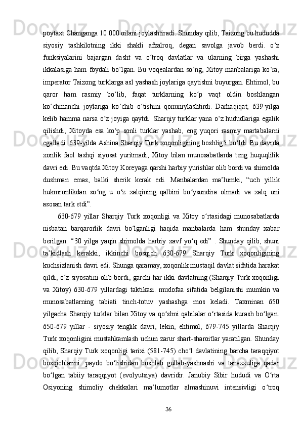 poytaxt Changanga 10 000 oilani joylashtiradi. Shunday qilib, Taizong bu hududda
siyosiy   tashkilotning   ikki   shakli   afzalroq,   degan   savolga   javob   berdi.   o zʻ
funksiyalarini   bajargan   dasht   va   o troq   davlatlar   va   ularning   birga   yashashi	
ʻ
ikkalasiga   ham   foydali   bo lgan.   Bu   voqealardan   so ng,   Xitoy   manbalariga   ko ra,	
ʻ ʻ ʻ
imperator Taizong turklarga asl yashash joylariga qaytishni buyurgan. Ehtimol, bu
qaror   ham   rasmiy   bo lib,   faqat   turklarning   ko p   vaqt   oldin   boshlangan
ʻ ʻ
ko chmanchi   joylariga   ko chib   o tishini   qonuniylashtirdi.   Darhaqiqat,   639-yilga	
ʻ ʻ ʻ
kelib hamma narsa o z joyiga qaytdi: Sharqiy turklar yana o z hududlariga egalik	
ʻ ʻ
qilishdi,   Xitoyda   esa   ko p   sonli   turklar   yashab,   eng   yuqori   rasmiy   martabalarni	
ʻ
egalladi. 639-yilda Ashina Sharqiy Turk xoqonligining boshlig i bo ldi. Bu davrda	
ʻ ʻ
xonlik   faol   tashqi   siyosat   yuritmadi,   Xitoy   bilan   munosabatlarda   teng   huquqlilik
davri edi. Bu vaqtda Xitoy Koreyaga qarshi harbiy yurishlar olib bordi va shimolda
dushman   emas,   balki   sherik   kerak   edi.   Manbalardan   ma’lumki,   “uch   yillik
hukmronlikdan   so ng   u   o z   xalqining   qalbini   bo ysundira   olmadi   va   xalq   uni	
ʻ ʻ ʻ
asosan tark etdi”.
630-679   yillar   Sharqiy   Turk   xoqonligi   va   Xitoy   o rtasidagi   munosabatlarda	
ʻ
nisbatan   barqarorlik   davri   bo lganligi   haqida   manbalarda   ham   shunday   xabar	
ʻ
berilgan:   “30   yilga   yaqin   shimolda   harbiy   xavf   yo q   edi”   .   Shunday   qilib,   shuni	
ʻ
ta kidlash   kerakki,   ikkinchi   bosqich   630-679   Sharqiy   Turk   xoqonligining	
ʼ
kuchsizlanish davri edi. Shunga qaramay, xoqonlik mustaqil davlat sifatida harakat
qildi, o z siyosatini olib bordi, garchi har ikki davlatning (Sharqiy Turk xoqonligi	
ʻ
va   Xitoy)   630-679   yillardagi   taktikasi.   mudofaa   sifatida   belgilanishi   mumkin   va
munosabatlarning   tabiati   tinch-totuv   yashashga   mos   keladi.   Taxminan   650
yilgacha Sharqiy turklar bilan Xitoy va qo shni qabilalar o rtasida kurash bo lgan.	
ʻ ʻ ʻ
650-679   yillar   -   siyosiy   tenglik   davri,   lekin,   ehtimol,   679-745   yillarda   Sharqiy
Turk xoqonligini mustahkamlash uchun zarur shart-sharoitlar yaratilgan. Shunday
qilib, Sharqiy Turk xoqonligi tarixi (581-745) cho l davlatining barcha taraqqiyot	
ʻ
bosqichlarini:   paydo   bo lishidan   boshlab   gullab-yashnashi   va   tanazzuliga   qadar	
ʻ
bo lgan   tabiiy   taraqqiyot   (evolyutsiya)   davridir.   Janubiy   Sibir   hududi   va   O rta	
ʻ ʻ
Osiyoning   shimoliy   chekkalari   ma’lumotlar   almashinuvi   intensivligi   o troq	
ʻ
36 