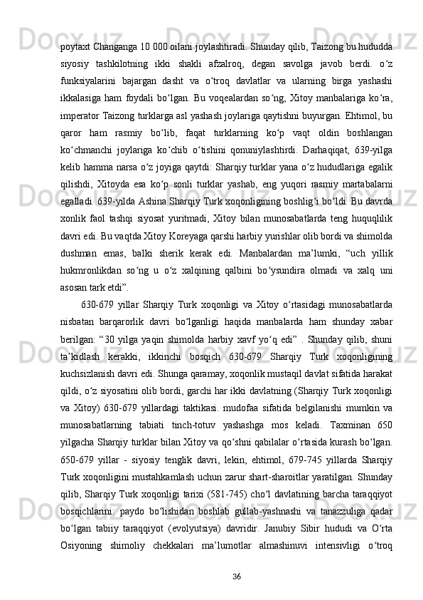 poytaxt Changanga 10 000 oilani joylashtiradi. Shunday qilib, Taizong bu hududda
siyosiy   tashkilotning   ikki   shakli   afzalroq,   degan   savolga   javob   berdi.   o zʻ
funksiyalarini   bajargan   dasht   va   o troq   davlatlar   va   ularning   birga   yashashi	
ʻ
ikkalasiga   ham   foydali   bo lgan.   Bu   voqealardan   so ng,   Xitoy   manbalariga   ko ra,	
ʻ ʻ ʻ
imperator Taizong turklarga asl yashash joylariga qaytishni buyurgan. Ehtimol, bu
qaror   ham   rasmiy   bo lib,   faqat   turklarning   ko p   vaqt   oldin   boshlangan
ʻ ʻ
ko chmanchi   joylariga   ko chib   o tishini   qonuniylashtirdi.   Darhaqiqat,   639-yilga	
ʻ ʻ ʻ
kelib hamma narsa o z joyiga qaytdi: Sharqiy turklar yana o z hududlariga egalik	
ʻ ʻ
qilishdi,   Xitoyda   esa   ko p   sonli   turklar   yashab,   eng   yuqori   rasmiy   martabalarni	
ʻ
egalladi. 639-yilda Ashina Sharqiy Turk xoqonligining boshlig i bo ldi. Bu davrda	
ʻ ʻ
xonlik   faol   tashqi   siyosat   yuritmadi,   Xitoy   bilan   munosabatlarda   teng   huquqlilik
davri edi. Bu vaqtda Xitoy Koreyaga qarshi harbiy yurishlar olib bordi va shimolda
dushman   emas,   balki   sherik   kerak   edi.   Manbalardan   ma’lumki,   “uch   yillik
hukmronlikdan   so ng   u   o z   xalqining   qalbini   bo ysundira   olmadi   va   xalq   uni	
ʻ ʻ ʻ
asosan tark etdi”.
630-679   yillar   Sharqiy   Turk   xoqonligi   va   Xitoy   o rtasidagi   munosabatlarda	
ʻ
nisbatan   barqarorlik   davri   bo lganligi   haqida   manbalarda   ham   shunday   xabar	
ʻ
berilgan:   “30   yilga   yaqin   shimolda   harbiy   xavf   yo q   edi”   .   Shunday   qilib,   shuni	
ʻ
ta kidlash   kerakki,   ikkinchi   bosqich   630-679   Sharqiy   Turk   xoqonligining	
ʼ
kuchsizlanish davri edi. Shunga qaramay, xoqonlik mustaqil davlat sifatida harakat
qildi, o z siyosatini olib bordi, garchi har ikki davlatning (Sharqiy Turk xoqonligi	
ʻ
va   Xitoy)   630-679   yillardagi   taktikasi.   mudofaa   sifatida   belgilanishi   mumkin   va
munosabatlarning   tabiati   tinch-totuv   yashashga   mos   keladi.   Taxminan   650
yilgacha Sharqiy turklar bilan Xitoy va qo shni qabilalar o rtasida kurash bo lgan.	
ʻ ʻ ʻ
650-679   yillar   -   siyosiy   tenglik   davri,   lekin,   ehtimol,   679-745   yillarda   Sharqiy
Turk xoqonligini mustahkamlash uchun zarur shart-sharoitlar yaratilgan. Shunday
qilib, Sharqiy Turk xoqonligi tarixi (581-745) cho l davlatining barcha taraqqiyot	
ʻ
bosqichlarini:   paydo   bo lishidan   boshlab   gullab-yashnashi   va   tanazzuliga   qadar	
ʻ
bo lgan   tabiiy   taraqqiyot   (evolyutsiya)   davridir.   Janubiy   Sibir   hududi   va   O rta	
ʻ ʻ
Osiyoning   shimoliy   chekkalari   ma’lumotlar   almashinuvi   intensivligi   o troq	
ʻ
36