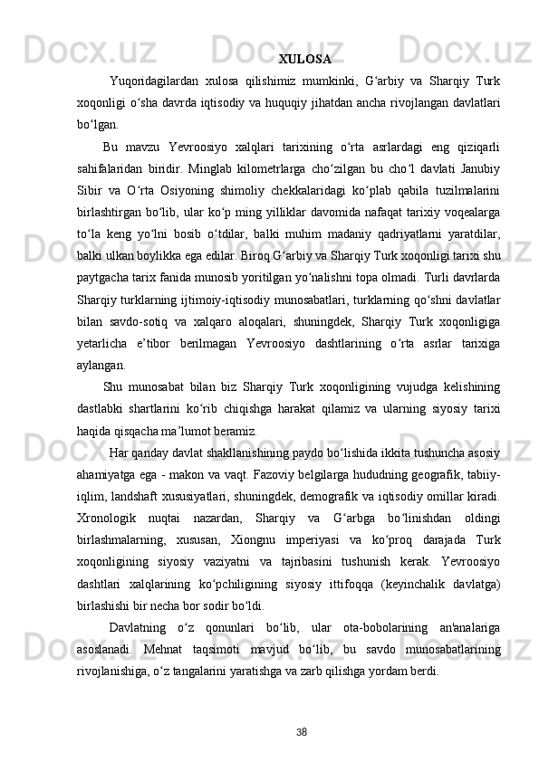 XULOSA
Yuqoridagilardan   xulosa   qilishimiz   mumkinki,   G arbiy   va   Sharqiy   Turkʻ
xoqonligi o sha davrda iqtisodiy va huquqiy jihatdan ancha rivojlangan davlatlari	
ʻ
bo lgan.	
ʻ
Bu   mavzu   Yevroosiyo   xalqlari   tarixining   o rta   asrlardagi   eng   qiziqarli	
ʻ
sahifalaridan   biridir.   Minglab   kilometrlarga   cho zilgan   bu   cho l   davlati   Janubiy	
ʻ ʻ
Sibir   va   O rta   Osiyoning   shimoliy   chekkalaridagi   ko plab   qabila   tuzilmalarini	
ʻ ʻ
birlashtirgan  bo lib,  ular   ko p  ming  yilliklar  davomida  nafaqat  tarixiy  voqealarga	
ʻ ʻ
to la   keng   yo lni   bosib   o tdilar,   balki   muhim   madaniy   qadriyatlarni   yaratdilar,	
ʻ ʻ ʻ
balki ulkan boylikka ega edilar. Biroq  G arbiy	
ʻ  va Sharqiy Turk xoqonligi tarixi shu
paytgacha tarix fanida munosib yoritilgan yo nalishni topa olmadi. Turli davrlarda	
ʻ
Sharqiy turklarning ijtimoiy-iqtisodiy munosabatlari, turklarning qo shni davlatlar	
ʻ
bilan   savdo-sotiq   va   xalqaro   aloqalari,   shuningdek,   Sharqiy   Turk   xoqonligiga
yetarlicha   e’tibor   berilmagan   Yevroosiyo   dashtlarining   o rta   asrlar   tarixiga	
ʻ
aylangan. 
Shu   munosabat   bilan   biz   Sharqiy   Turk   xoqonligining   vujudga   kelishining
dastlabki   shartlarini   ko rib   chiqishga   harakat   qilamiz   va   ularning   siyosiy   tarixi	
ʻ
haqida qisqacha ma’lumot beramiz. 
Har qanday davlat shakllanishining paydo bo lishida ikkita tushuncha asosiy	
ʻ
ahamiyatga ega - makon va vaqt. Fazoviy belgilarga hududning geografik, tabiiy-
iqlim, landshaft xususiyatlari, shuningdek, demografik va iqtisodiy omillar kiradi.
Xronologik   nuqtai   nazardan,   Sharqiy   va   G arbga   bo linishdan   oldingi
ʻ ʻ
birlashmalarning,   xususan,   Xiongnu   imperiyasi   va   ko proq   darajada   Turk	
ʻ
xoqonligining   siyosiy   vaziyatni   va   tajribasini   tushunish   kerak.   Yevroosiyo
dashtlari   xalqlarining   ko pchiligining   siyosiy   ittifoqqa   (keyinchalik   davlatga)	
ʻ
birlashishi bir necha bor sodir bo ldi.	
ʻ
Davlatning   o z   qonunlari   bo lib,   ular   ota-bobolarining   an'analariga	
ʻ ʻ
asoslanadi.   Mehnat   taqsimoti   mavjud   bo lib,   bu   savdo   munosabatlarining	
ʻ
rivojlanishiga, o z tangalarini yaratishga va zarb qilishga yordam berdi.	
ʻ
38 