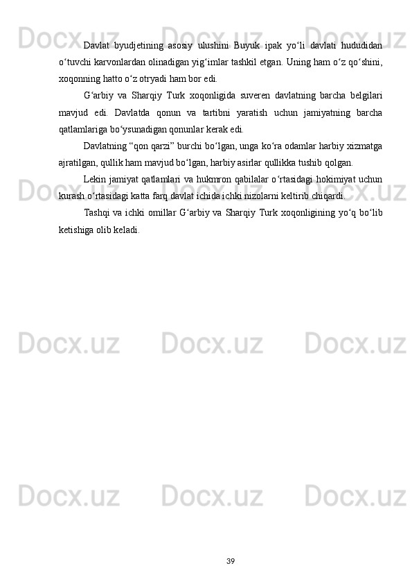 Davlat   byudjetining   asosiy   ulushini   Buyuk   ipak   yo li   davlati   hududidanʻ
o tuvchi karvonlardan olinadigan yig imlar tashkil etgan.  	
ʻ ʻ Uning ham o z qo shini,	ʻ ʻ
xoqonning hatto o z otryadi ham bor edi.	
ʻ
G arbiy   va  	
ʻ Sharqiy   Turk   xoqonligida   suveren   davlatning   barcha   belgilari
mavjud   edi.   Davlatda   qonun   va   tartibni   yaratish   uchun   jamiyatning   barcha
qatlamlariga bo ysunadigan qonunlar kerak edi.	
ʻ
Davlatning “qon qarzi” burchi bo lgan, unga ko ra odamlar harbiy xizmatga	
ʻ ʻ
ajratilgan, qullik ham mavjud bo lgan, harbiy asirlar qullikka tushib qolgan.	
ʻ
Lekin jamiyat qatlamlari va hukmron qabilalar o rtasidagi hokimiyat uchun	
ʻ
kurash o rtasidagi katta farq davlat ichida ichki nizolarni keltirib chiqardi.	
ʻ
Tashqi  va ichki omillar G arbiy va  	
ʻ Sharqiy   Turk xoqonligining yo q bo lib	ʻ ʻ
ketishiga olib keladi.
39 