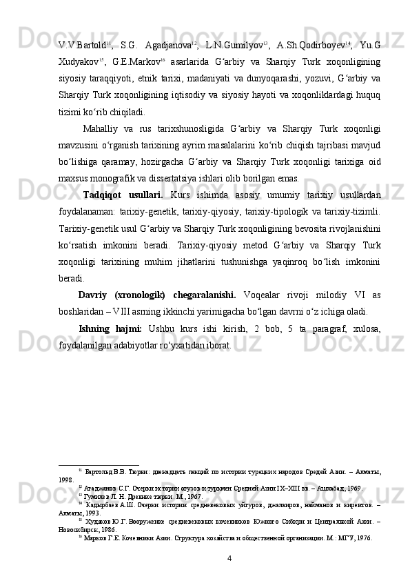 V.V.Bartold 11
,   S.G.   Agadjanova 12
,   L.N.Gumilyov 13
,   A.Sh.Qodirboyev 14
,   Yu.G
Xudyakov 15
,   G.E.Markov 16
  asarlarida   G arbiy   va   Sharqiy   Turk   xoqonliginingʻ
siyosiy   taraqqiyoti,   etnik   tarixi,   madaniyati   va   dunyoqarashi,   yozuvi,   G arbiy   va	
ʻ
Sharqiy  Turk xoqonligining  iqtisodiy  va  siyosiy  hayoti   va xoqonliklardagi  huquq
tizimi ko rib chiqiladi.	
ʻ
Mahalliy   va   rus   tarixshunosligida   G arbiy  	
ʻ va   Sharqiy   Turk   xoqonligi
mavzusini  o rganish  tarixining  ayrim  masalalarini  ko rib  chiqish  tajribasi  mavjud	
ʻ ʻ
bo lishiga   qaramay,   hozirgacha   G arbiy  	
ʻ ʻ va   Sharqiy   Turk   xoqonligi   tarixiga   oid
maxsus monografik va dissertatsiya ishlari olib borilgan emas.
Tadqiqot   usullari.   Kurs   ishimda   asosiy   umumiy   tarixiy   usullardan
foydalanaman:   tarixiy-genetik,   tarixiy-qiyosiy,   tarixiy-tipologik   va   tarixiy-tizimli.
Tarixiy-genetik usul G arbiy	
ʻ  va Sharqiy  Turk xoqonligining bevosita rivojlanishini
ko rsatish   imkonini   beradi.   Tarixiy-qiyosiy   metod   G arbiy	
ʻ ʻ   va   Sharqiy   Turk
xoqonligi   tarixining   muhim   jihatlarini   tushunishga   yaqinroq   bo lish   imkonini	
ʻ
beradi.
Davriy   (xronologik)   chegaral a nishi.   Voqealar   rivoji   milodiy   VI   as
boshlaridan – VIII asrning ikkinchi yarimigacha bo lgan davrni o z ichiga oladi.	
ʻ ʻ
Ishning   hajmi:   Ushbu   kurs   ishi   kirish,   2   bob ,   5   ta   paragraf,   xulosa,
foydalanilgan adabiyotlar ro‘yxat i dan iborat.
11
  Бартольд   В.В.   Тюрки:   двенадцать   лекций   по   истории   турецких   народов   Средей   Азии.   –   Алматы,
1998.
12
  Агаджанов   С.Г.   Очерки истории огузов и туркмен Средней Азии IX–XIII   вв. – Ашхабад, 1969.
13
 Гумилев Л. Н. Древние тюрки. М., 1967.
14
  Кадырбаев   А.Ш.   Очерки   истории   средневековых   уйгуров,   джалаиров,   найманов   и   киреитов.   –
Алматы, 1993.
15
  Худяков   Ю.Г.   Вооружение   средневековых   кочевников   Южного   Сибири   и   Центральной   Азии.   –
Новосибирск, 1986.
16
  Марков   Г.Е.   Кочевники Азии. Структура хозяйства и общественной организации. М.: МГУ, 1976.
4