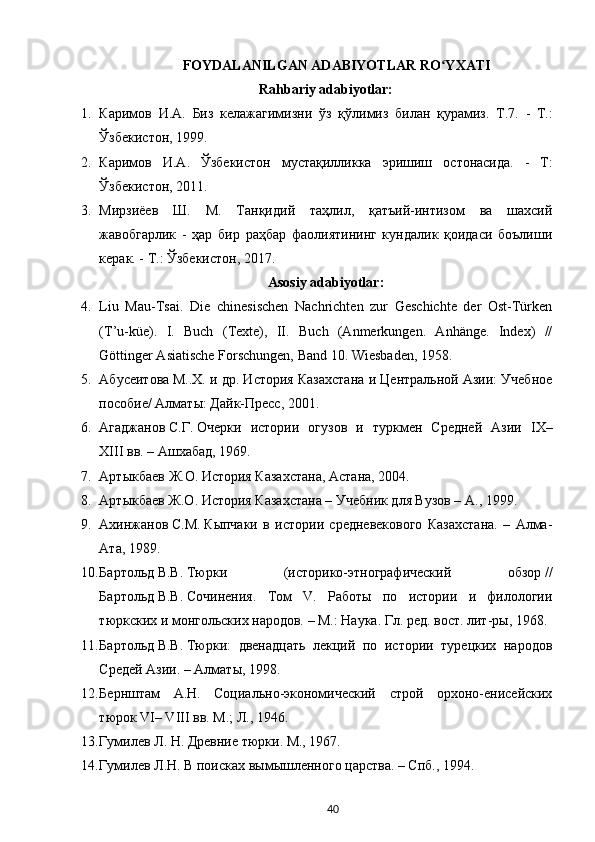 FOYDALANILGAN ADABIYOTLAR RO YXATIʻ
Rahbariy adabiyotlar:
1. Каримов   И . А .   Биз   келажагимизни   ўз   қўлимиз   билан   қурамиз .   Т .7.   -   Т. :
Ўзбекистон , 1999.
2. Каримов   И . А .   Ўзбекистон   мустақилликка   эришиш   остонасида .   -   Т :
Ўзбекистон , 2011.
3. Мирзиёев   Ш.   М.   Танқидий   таҳлил,   қатъий-интизом   ва   шахсий
жавобгарлик   -   ҳар   бир   раҳбар   фаолиятининг   кундалик   қоидаси   боълиши
керак. - Т.:  Ў збекистон, 2017.
Asosiy adabiyotlar:
4. Liu   Mau-Tsai.   Die   с hinesischen   Nachrichten   zur   Geschichte   der   Ost-Türken
(T’u-küe).   I.   Buch   (Texte),   II.   Buch   (Anmerkungen.   Anhänge.   Index)   //
Göttinger Asiatische Forschungen, Band 10.  Wiesbaden, 1958.
5. Абусеитова   М..Х. и др. История Казахстана и Центральной Азии: Учебное
пособие/ Алматы: Дайк-Пресс, 2001.
6. Агаджанов   С.Г.   Очерки   истории   огузов   и   туркмен   Средней   Азии   IX–
XIII   вв. – Ашхабад, 1969.
7. Артыкбаев   Ж.О.   История Казахстана, Астана, 2004.
8. Артыкбаев Ж.О.   История Казахстана – Учебник для Вузов – А., 1999.
9. Ахинжанов   С.М.   Кыпчаки   в   истории   средневекового   Казахстана.   –   Алма-
Ата, 1989.
10. Бартольд   В.В.   Тюрки   (историко-этнографический   обзор   //
Бартольд   В.В.   Сочинения.   Том   V.   Работы   по   истории   и   филологии
тюркских и монгольских народов. – М.: Наука. Гл. ред. вост. лит-ры, 1968.
11. Бартольд   В.В.   Тюрки:   двенадцать   лекций   по   истории   турецких   народов
Средей Азии. – Алматы, 1998.
12. Бернштам   А.Н.   Социально-экономический   строй   орхоно-енисейских
тюрок VI– VIII вв. М.; Л., 1946.
13. Гумилев Л. Н. Древние тюрки. М., 1967.
14. Гумилев   Л.Н. В поисках вымышленного царства. – Спб., 1994.
40 