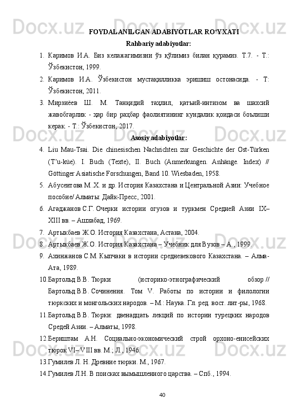 FOYDALANILGAN ADABIYOTLAR RO YXATIʻ
Rahbariy adabiyotlar:
1. Каримов   И . А .   Биз   келажагимизни   ўз   қўлимиз   билан   қурамиз .   Т .7.   -   Т. :
Ўзбекистон , 1999.
2. Каримов   И . А .   Ўзбекистон   мустақилликка   эришиш   остонасида .   -   Т :
Ўзбекистон , 2011.
3. Мирзиёев   Ш.   М.   Танқидий   таҳлил,   қатъий-интизом   ва   шахсий
жавобгарлик   -   ҳар   бир   раҳбар   фаолиятининг   кундалик   қоидаси   боълиши
керак. - Т.:  Ў збекистон, 2017.
Asosiy adabiyotlar:
4. Liu   Mau-Tsai.   Die   с hinesischen   Nachrichten   zur   Geschichte   der   Ost-Türken
(T’u-küe).   I.   Buch   (Texte),   II.   Buch   (Anmerkungen.   Anhänge.   Index)   //
Göttinger Asiatische Forschungen, Band 10.  Wiesbaden, 1958.
5. Абусеитова   М..Х. и др. История Казахстана и Центральной Азии: Учебное
пособие/ Алматы: Дайк-Пресс, 2001.
6. Агаджанов   С.Г.   Очерки   истории   огузов   и   туркмен   Средней   Азии   IX–
XIII   вв. – Ашхабад, 1969.
7. Артыкбаев   Ж.О.   История Казахстана, Астана, 2004.
8. Артыкбаев Ж.О.   История Казахстана – Учебник для Вузов – А., 1999.
9. Ахинжанов   С.М.   Кыпчаки   в   истории   средневекового   Казахстана.   –   Алма-
Ата, 1989.
10. Бартольд   В.В.   Тюрки   (историко-этнографический   обзор   //
Бартольд   В.В.   Сочинения.   Том   V.   Работы   по   истории   и   филологии
тюркских и монгольских народов. – М.: Наука. Гл. ред. вост. лит-ры, 1968.
11. Бартольд   В.В.   Тюрки:   двенадцать   лекций   по   истории   турецких   народов
Средей Азии. – Алматы, 1998.
12. Бернштам   А.Н.   Социально-экономический   строй   орхоно-енисейских
тюрок VI– VIII вв. М.; Л., 1946.
13. Гумилев Л. Н. Древние тюрки. М., 1967.
14. Гумилев   Л.Н. В поисках вымышленного царства. – Спб., 1994.
40